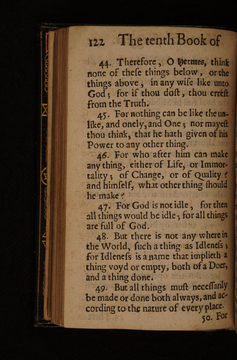 hi The tenth Book of i 44. ThereforeO ^ermea, think none of thefe things below, or the I things above, in any wife like unto God 5 for if thou doft, thou erreft j from the Truth. I 45. For nothing can be like the un- j like, and onely,and One $ nor mayeft thou think, that he hath given of his Power to any other thing. 46. For who after him can make anything, either of Life, orlmmor- - tality 5 of Change, or of Quality ? and himfelf, what other thing fliould he make < 47. For God is not idle, for then j all things would be idle •, for all things 1, are full of God. j 48^ But there is not any wherein | the World, fuch a thing as Idlenefs; | forldlenefs is a name that itnplieth a I thing voyd or empty, both of a Doer, 1 and a thing done. I 49. But all things muft neceflarity 1 be made or done both always, and ac- I cording to the nature of every placc> | 50. F<>r I