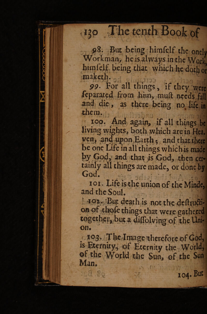 ^ - / p8. But being himfelf the onely Workman, heis always in the Work himfelf being that which he doth or maketh. 99. For all things, if they were feparated from him, muft needs fall ancf die, as there being no life in f ' ■* V □ • . ' ■ , *?■ them. - ioo. And again, if all things be living wights, both which are in Hea. ven> upon Earth and that there be one Life in all things whichis made fey ^4? *nd that is God, then cer* tainly all things are made, or done by God. . • - - i o i. Life is the union of the Minde, and the Soul. h death is not the deftrudii* on of thofe things that were gathered togethera buc a difTolving of the Uni* on. iaee i is of the Man. the Sun, of the Sun r » . '■ i