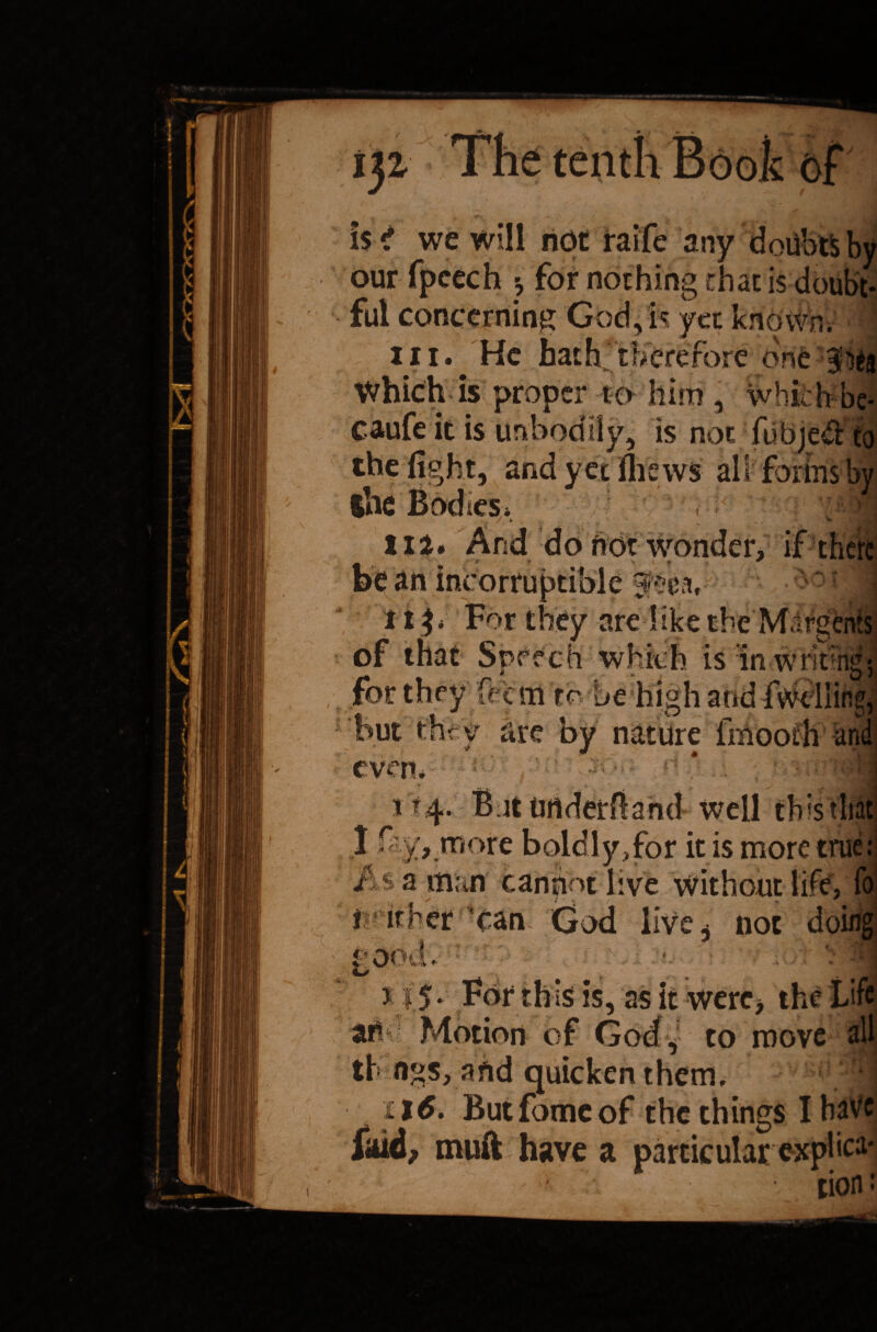 is *? we will ndt raife any doUbtS by our fpcech -? for nothing chat is doubt¬ ful concerning God, is yet known, in. He hath'therefore one iich is proper to him , which be- caufe it is unbodily, is noefubjed to the fight, and yet filews air forms by the Bodies* IIa. And do not wonder, if ’ 4 1 f A ~ incorruptible 3^3, f 11 * For they are 1 ike the M.trgenis of that Speech which is in writ ng*, for they feem to be high and fwdlitp but thr v are by nature fmooth an . j • .. j evert. tf4. B.itUrtderfland well this 1 H y, more boldly,for it is more true : a man cannot live without life, fo f if her can God live ^ not OOdv : 115- For this is, as it were, the Li «• v am to move all th flgs, and quicken them. ; f| il6. Butfomeof the things IbaVc i<uA, muft have a particular exphe1*