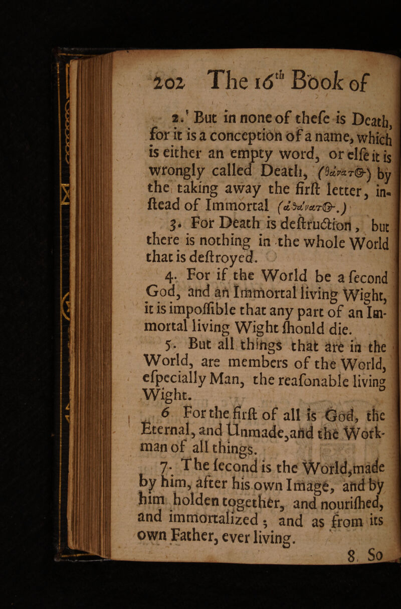 for it is a conception of a name, which is either an empty word, or elfe it is wrongly called Death, by thei taking away the firfi: letter, in- ftead of Immortal (<L 3. For Death is deftru&ion, but there is nothing in the whole World that is deft royed. 4* For if the World be a fecond God, and an Immortal living Wight, it is impojftble that any part of an Im¬ mortal living Wight fliould die. 5. But all things that are in the World, are members of the World, cfpecially Man, the reafonable living Wight. D 6 For the firft of all is God, the Eternal, and Unmade,and the Work¬ man of all things. 7. The lecond is the World,made by him, after his own Image, and by him holden together, and nourilhed, and immortalized $ and as from its own Father, ever living.