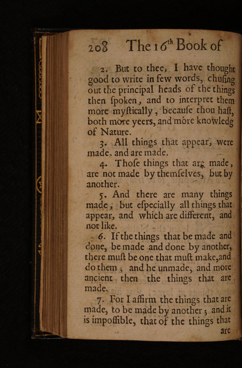 2oS The 16* Book of I B s i * y* j|| • ^ - • v. / s- ' T - ■ ' “ - /* \ 2. But to thee, I have thought | good to write in few words, chufihg I out the principal heads of the things I then fpoken, and to interpret them I more myfticaliy, becaufe thou haft, I both more yeers, and more knowledg I of Nature. J r 3. All things that appear, were made, and are made. 4. Thofe things that ar& made, are not made by themfelves, but by another. 5. And there are many things made, but efpecially all things that appear, and which are different, and not like. 6. If the things that be made and j done, be made and done by another, I there muft be one that muft make,and 1 do them 5 and he unmade, and more ft ancient then the things that are I made. I 7. For I affirm the things that are I made, to be made by another 5 and it I is impoftible, that of the things that 1 .. • -; are 1