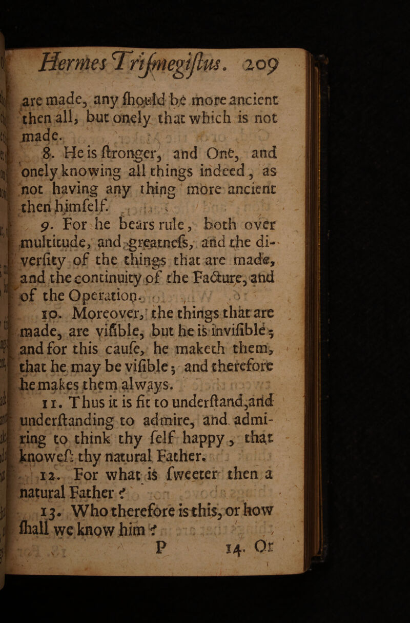 , i- I] . rijmegijm. zoy if are made, any fhoidd be more ancient then all, but onely that which is not i made. 8. He is ftronger, and One, and onely knowing all things indeed , as not having any thing more ancient thenhimfelf. .; C; : ■* - >.« ■* / 9. For he bears rule, both over multitude, and-greatnefs, and the di- verfity of the things that are made, I and the continuity of the Fa&urp, and of the Operation. II 10. Moreover,r the things that are ‘ made, are viable, but he is invifible 5 4 and for this caufe, he maketh them, *1 that he may be vifible; and therefore he makes them always. ' i r. T hus it is fit to underftand,arid ? underftanding to admire, and. admi- ; ring to think thy felf happy, that knowefi-thy natural Father, 12. For what is Tweeter then a natural Father < 13. Who therefore is this, or how we know him ? / P 14* If