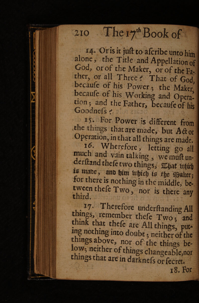210 The 17th Book of 14. Or is it juft to afcribe unto him alone, the Title and Appellation of God, or of the Maker, or of the Fa* ther, or all Three ' That of God becaufe of his Power ♦ the Maker I becaufe of his Working and Opera-1 tion 5 and the Father, becaufe of his Goodnefs <? \ 15* For Power is different from j the things thatare made, but Mot! Operation, in chat all things are made. lf’ Wherefore, letting go all mudi and vain talking, wemuftim- oerltand thefe two things, &ijat tiDf$ ! ts matse, ano &tm foljtcfj is ttie Shaker; i tor there is nothing in the middle, be- i third” C^e^C ^WC> 3 n°r *S any I u. I7* Therefore under (landing All things, remember thefe Two 5 and think that thefe are All thin»« nur- Mings tnat are in darknefs or fecret. j 18. For