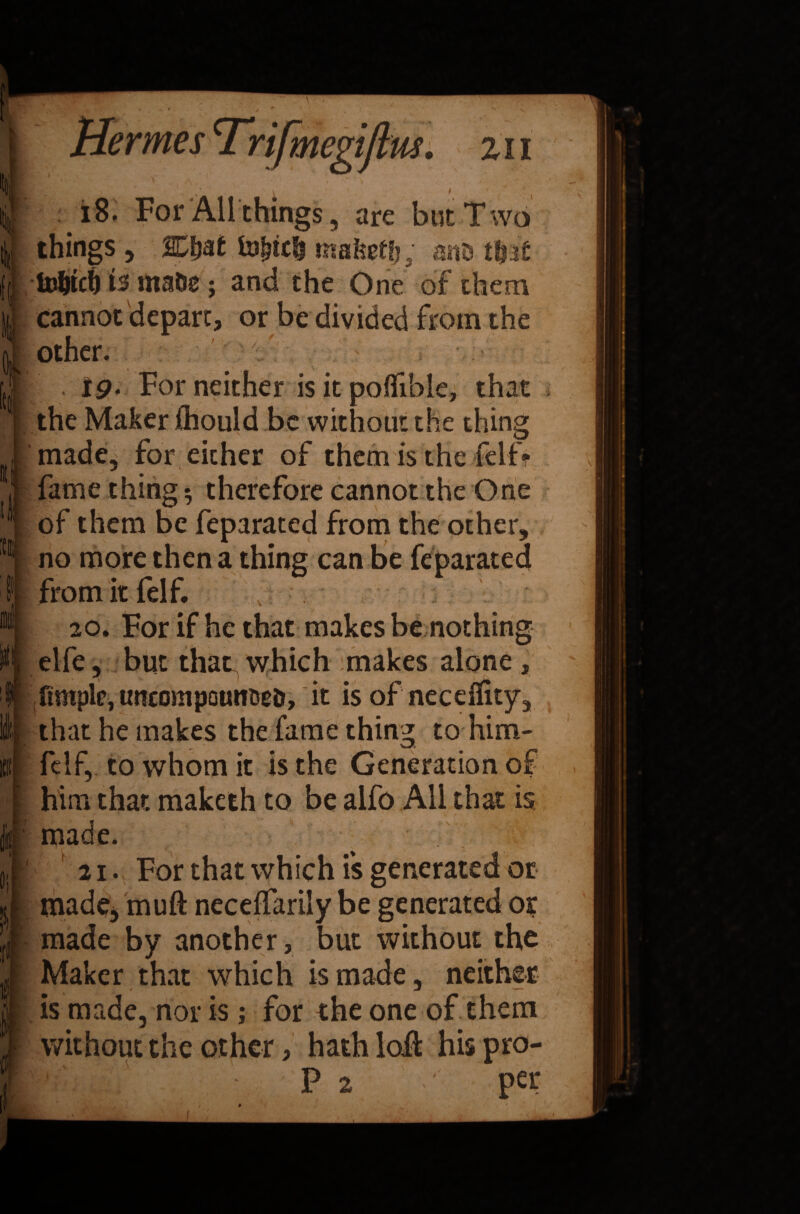 Hermes Trifmegijlus. z 11 * 18. For All things, are but Two I things , SCijat fa3jjtc& tnaketfj, anD tf?r£ 15 mate; and the One of them cannot depart, or be divided from the other. > ip. For neither is it polfible, that I K tl XI It I the Maker ihould be without the thing made, for either of them is the felf? fame thing 5 therefore cannot the One of them be feparated from the other, no more then a thing can be feparated from it felf. 20. For if he that makes be nothing elfe, but that which makes alone, ftmple, tmcompounce&, it is of neceffity, that he makes the fame thing to him- \ felf, to whom it is the Generation of him that maketh to be alfo All that is, made. f 21. For that which is generated or made, muft neceffarily be generated o? made by another, but without the Maker that which is made, neither is made, nor is; for the one of them without the other, hath loll hispro- P 2 per U '■ /