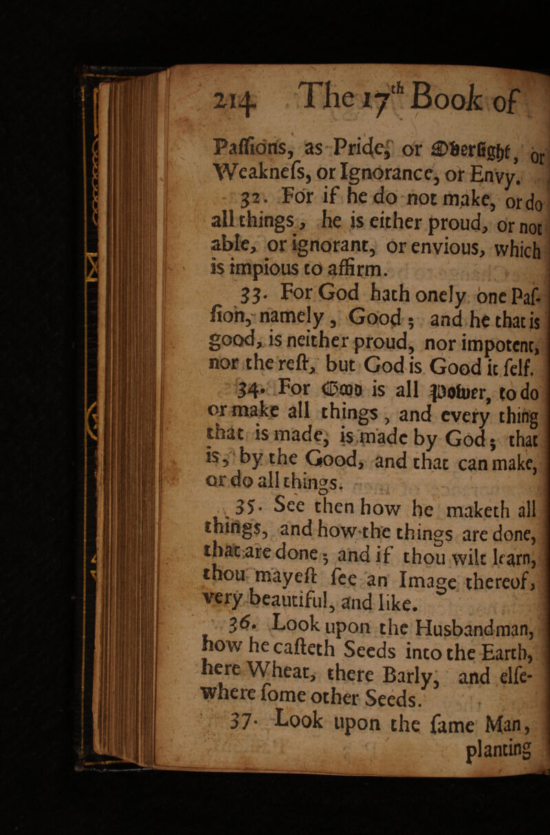 Paflions, as Pri4cj or gDSerfig&f, 0r Weaknefs, or Ignorance, or Envy. , 32. For if he do not make, or do all things, he is either proud, or not able, or ignorant, or envious, which is impious to affirm. ! 33. For God hathonely onePaf hon, namely, Good ; and he thac is good, is neither proud, nor impotent, nor the reft, but God is Good it felf. 34* For (2*000 is all loftier, to do or make all things, and every thing that is made, is made by God; that is, by the Good, and that can make, or do all things. ^ o _ 35. See then how he maketh all things, and how the things are done, thatare done ; and if thou wilt learn, j thou may eft fee an Image thereof, very beautiful, and like. | _ £&% Look upon the Husbandman, ] how he cafteth Seeds into the Earth, i here Wheat, there Barly, and elfe- wherefome other Seeds. 37. Look upon the fame Man, planting .