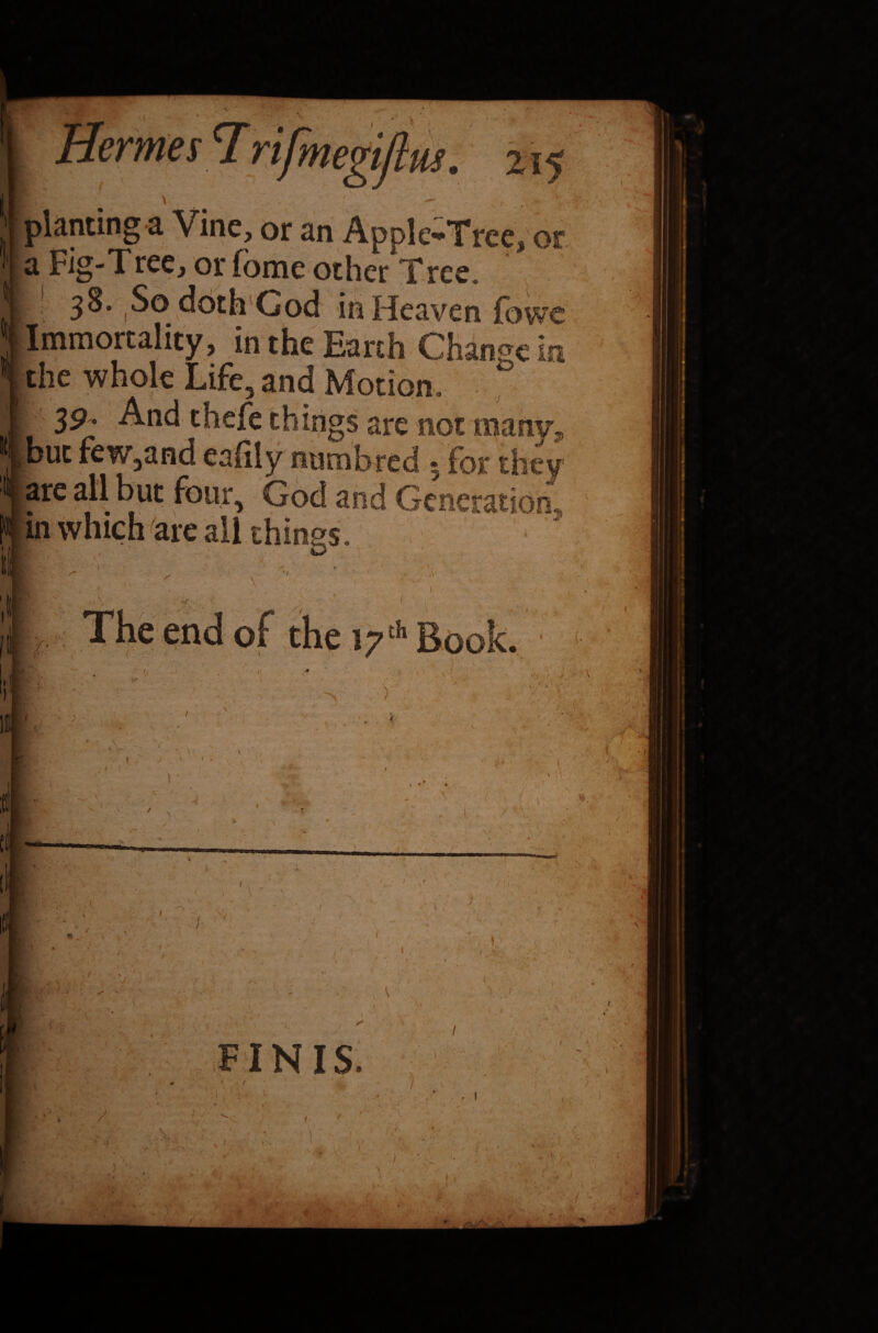 s I megtjtm. planting a Vine, or an Apple-Tree, or a Fig-Tree, or fome other Tree. 38. So doth God in Heaven fbwe Immortality, in the Earth Change in the whole Life, and Motion. , J | things are not many, l! but few,and eafily numbred 5 for they .are all but four, God and Generation.,, jin which are all things. 3 r /• th Book. / • V >• 1 ■> . V * « i. '.■y - ■ V •• ■ • ’y ) !i ) . v. 1 < AS, FINIS. /. * 7 -