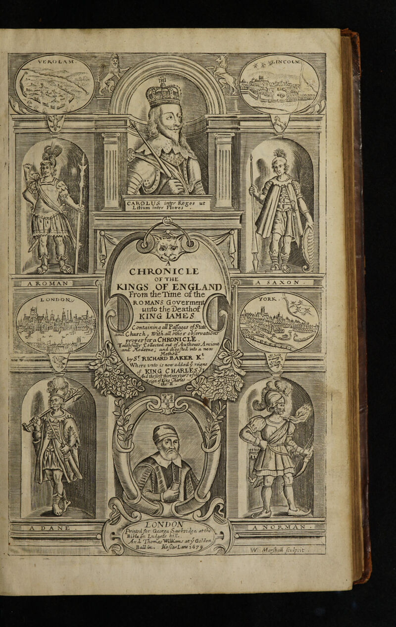 jmpyfflttttauaMJi-'S'' GARpLfy>S inter R.^ges ut J-ilitmi inter Flofes 'll CHRONICLE I or THE KINGS OF ENGLAND ^^Frotn ttieTime ofthe '[[^ROMANS aoverment^pll ' 111 Py unto theDealllof li P i l l KING IAME5 Bl l 1111 f j r = i 1 wlChurch,, Witkallother oyervcvtwfcr^ CHBDNICLtE . , . ■ proveriora- onjt Jlod^ttt-e: and- diqe-fied- wto a \ ^ Method/ ^ I RTCH/«I> BAKER. K ^^Wfegrg Tmto is nenf added^y reig ^fcwof KING C^AAKhtS^ thefv>fi-th.irtemye^yoft^