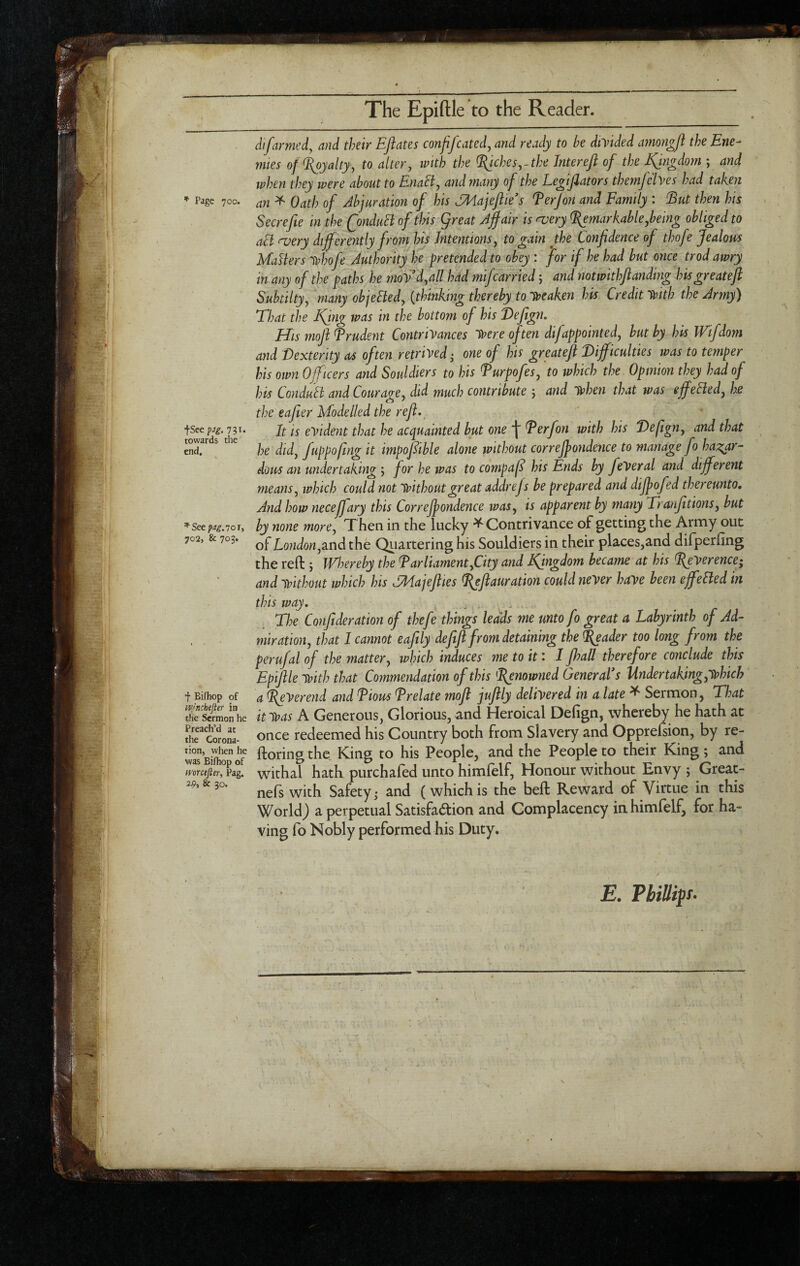 The Epiftle to the Reader. dtfarmed, and their EJiates confifeated, and ready to he divided amorigfl the Erie- mtes of Royalty, to alter, ivith the ^ches,-the Jntereft of the Kingdom ; and when they were about to Enahl, and many of the Legtjiators themjelyes had tahen * Page 7CO. au ^ Oath of Abjuration of his AMajeflies ferjon and Family : Eut then his Secrefie in the QnduSi of this great Affair is njery ^markable,being obliged to aB a^ery differently from his Intentions, to gain the Confidence of thofe Jealous Mailers lohofe Authority he pretended to obey : for if he had but once trod awry in any of the paths he moVd,all had mifcarried; and notwithfianding hisgreateft Subtilty, many objeBed, {thinking thereby to Ipeaken his Credit Irith the Army) That the Kfng was in the bottom of his T>eftgn. His mofi Frudent Contrivances V?ere often difappointed, hut by his Wifdom and Dexterity as often retrived • one of his greatDifficulties was to temper his own Officers and Souldiers to his Furpofes, to which the Opinion they had of his ConduB and Courage, did much contribute and lohen that was effeBed, he the eafter Modelled the reft. fsce jf eVident that he acquainted hut one \ Derfon with his Defign, and that towards tie fuppofmg it impofibk alone without correjpondence to manage foha^^ar- dous an undertaking 5 for he was to compafi his Ends by feVeral and different means, which could not Without great addrefs be prepared and dijpofed thereunto. And how necejfary this Correjpondence was, is apparent by many Tranfitions, but by none more. Then in the lucky ^Contrivance of getting the Army out 702, & 703* the Qtiartering his Souldiers in their places,and difperfing the reft j Whereby the Parliament,City and Kingdom became at his ffeverence; and without which his dMajefiies ^efiauration could never have been effeBed in this way. . ^ - Tl^e Confideration of thefe things leads me unto fo great a Labyrinth of Ad- , , miration, that I cannot eafily defifi from detaining the ^ader too long from the perufal of the matter, which induces me to it: I fhall therefore conclude this Epiftle with that Commendation of this Pjnowned General* s Under taking,which f Bifhop of a PeVerend and Pious Prelate mofi jufily delivered in a late ^ Sermon j TJ:at S?3moi”he it was A Generous, Glorious, and Heroical Defign, whereby he hath at Kwoni- once redeemed his Country both from Slavery and Opprefsion, by re- he Coring the King to his People, and the People to their King; and imcefter, Pag. withal hath purchaled unto himfelf, Honour without Envy j Great- 2-9. & 30. Safety 3 and (which is the beft Reward of Virtue in this WorldJ a perpetual Satisfaction and Complacency in himfelf, for ha¬ ving fo Nobly performed his Duty. E. muip. I