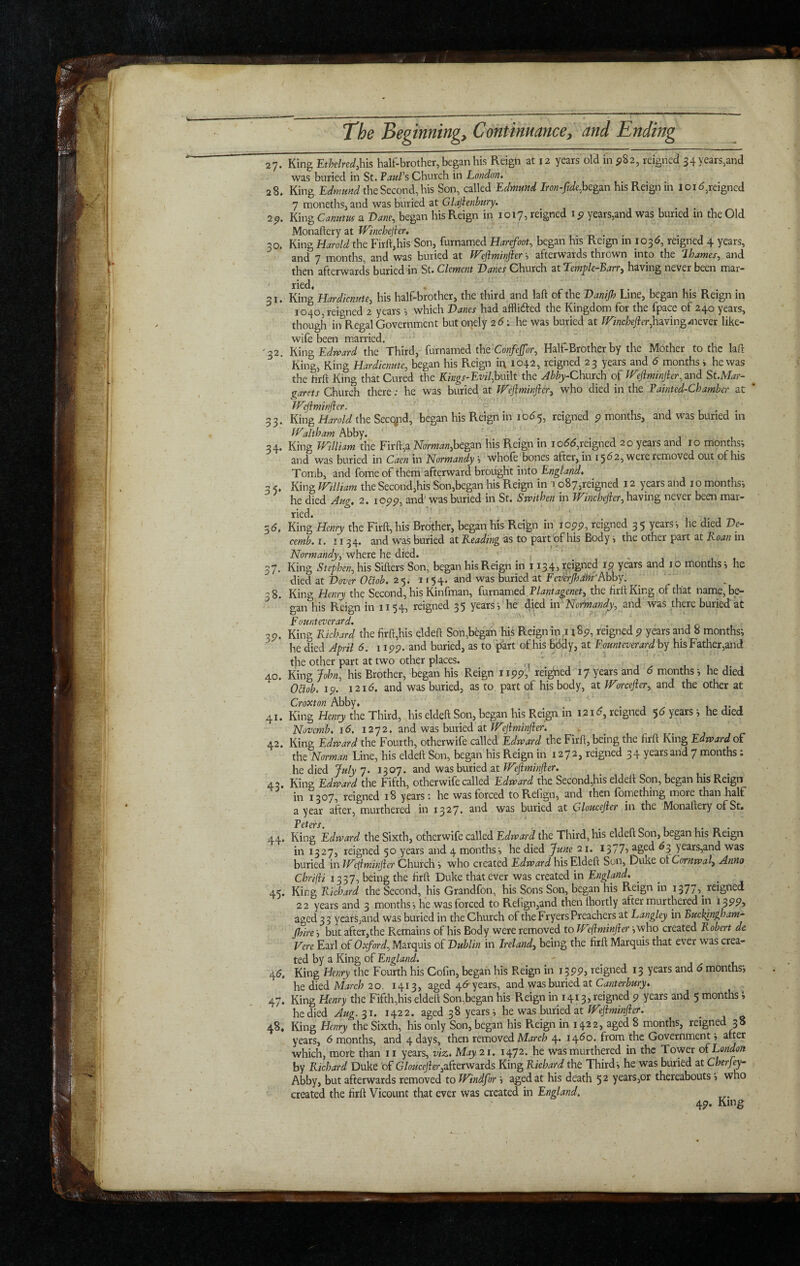 27. King -Rthdred.Mxs half-brother, began his Reign at 12 years old m ^82, reigned 34 years,and was buried in St. VauTs Church in London, 28. King Edmund the Second, his Son, called Edmund Iron-fjde.hcgzn his Reign in 101^,reigned 7 moneths, and was buried at Glajienbury. 1 1 • 1 , 2p. King Camim a Vane, began his Reign in 1017, reigned i p years,and was buried in the Old Monaftery at Winchejhu 30. King Harold the Firft,his Son, furnamed Harrfoot, began his Reign in 1036, reigned 4 years, and 7 months, and was buried at JVejlminjier afterwards thrown into the lhames, and then afterwards buried in St. Clement Vanes Church at Lemple-Barry having never been mar- ' ried. , 31. King Hardienute, his half-brother, the third and laft of the Vanijh Line, began his Reign in 1040,reigned 2 yearswhich Vanes had afflided the Kingdom for the fpace of 240 years, though in Regal Government but onely 26'. he was buried at /irz>2c/;e/fer,having.<never like- wife been married. '32. Edward the Third, furnamed the Half-Brother by the Mother to the laft King, King Hardiamte, began his Reign ir\ 1042, reigned 23 years and 6 months i he was the hrft King that Cured the iCzegr-Ew/,built the Abby-Cmxch tf^efiminjier.znd St.Mar- ^ garets Church there; he was buried at Weflminjier^ who died in the Painted-Chamber at * Weftminfter. 33. King Harold the Secqjid, began his Reign in 10^5, reigned p months, and was buried in IValtham Abby. 34. King William the Firft,a M;m««,began his Reign in io55,reigned 20 years and 10 months-, and was buried in Caen in Normandy s whofe bones after, in 1562, were removed out of his Tomb, and fome of them afterward brought into England, 3 5. King William the Second,his Son,began his Reign in a o87,reigned 12 years and i o months', he died Aug, 2. lopp, and'was buried in St. Swithen in Winchefter,hzy\v\^ never been mar- ried. ' 1 t , -r. 55, King Henry the Firft,his Brother, began his Reign in lopp, reigned 35 years*, he died Ve- cemb, I. 1134. and was buried at Leading as to part'of his Body i the other part at Loan in Normandy, vfhtttht ditd, , * _ 37. King Stephen, his Sifters Son, began his Reign in 1134, reigned 19 years and lo months j he died at Vover Odob, 25. 1154. and was buried at Fexlerjhdm'hhhY. ^ _ 38. King Henry the Second, his Kinfman, furnamed Plantagenet, the lirftKing of that name, be¬ gan his Reign in 1154, reigned 35 years*, he died in'-Normand-y, and was there buried at F ounteverard,  ' 3P. King Kichard the firft,his qldeft Son,began his Reign m.i i^p, reigned p years and 8 months; he died April 6. i ipp. and buried, as to part of his Bddy, at Founteverard hy his Father,and the other part at two other places. - 40. king John, his Brother, began his Reign iipp,’ reigned 17 years and 6 months; he died OBob. Ip. 12id. and was buried, as to part of his body, at Worcefter, and the other at Crouton Abby. ^ , it, 41. King Henry the Third, his eldeft Son, began his Reign in 12id, reigned 5d years; he died Novemb, 16. 1272. and was buried at 42. King Edreard the Fourth, otherwife called Edward the Firft, being the firft King Edward oF the Norman Line, his eldeft Son, began his Reign in 1272, reigned 34 years and 7 months. he died July 7. 1307. and was buried at Weftminfier. 43. King Edward the Fifth, otherwife called Edward the Second,his eldeft Son, began his Reign in 1307, reigned 18 years: he was forced to Refign, and then fomething more than half a year after, murthered in 1327. and was buried at uloucejicr in the Monaftery of St. Betevs^ 44. King Edward the Sixth, otherwife called Edward the Third, his eldeft Son, began his Reign in 1327, reigned 50 years and 4 months; he died June 21. 13775 2ged ^3 years,and was buried in We{iminfter Church; who created Edward his Eldeft Son, Duke oiCornwali Anno Chrifli 1337, being the hrft Duke that ever was created in England, ^ ^ 45. King Richard the Second, his Grandfon, his Sons Son, began his Reign in 1377, reigned 22 years and 3 months ; he was forced to Relign,and then Ihortly after murthered in i 399y aged 3 3 years,and was buried in the Church of the Fryers Preachers at Langley in Bucklnghamj jhire; but afta,the Remains of his Body were removed to Weliminfter; who created Robert dc Vere Earl of Oxford, Marquis of Vublin in Ireland, being the hrft Marquis that ever was crea¬ ted by a King of England, 45. King Henry the Fourth his Cohn, began his Reign in 13PP, reigned 13 years and 6 months; he died Mzj-c/? 20. 1413, aged 4<5*years, and was buried at 47. King Henry the Fifth,his eldeft Son,began his Reign in 1413, reigned 9 years and 5 months» he died 31. 1422. aged 38 years; he was buried at 48. King Henry the Sixth, his only Son, began his Reign in 1422, aged 8 months, reigned 38 years, 6 months, and 4 days, then removed 4. 1460. from the Government; after which, more than ii years, viz. May 21, 1472. he was murthered in the Tower oFLondon by Richard Duke of G/ozzc#er,afterwards King Richard the Third; he was buried at Cherfey- Abby, but afterwards removed to Windfor ; aged at his death 52 years,or thereabouts; who created the firft Vicount that ever was created in England, 4P. King