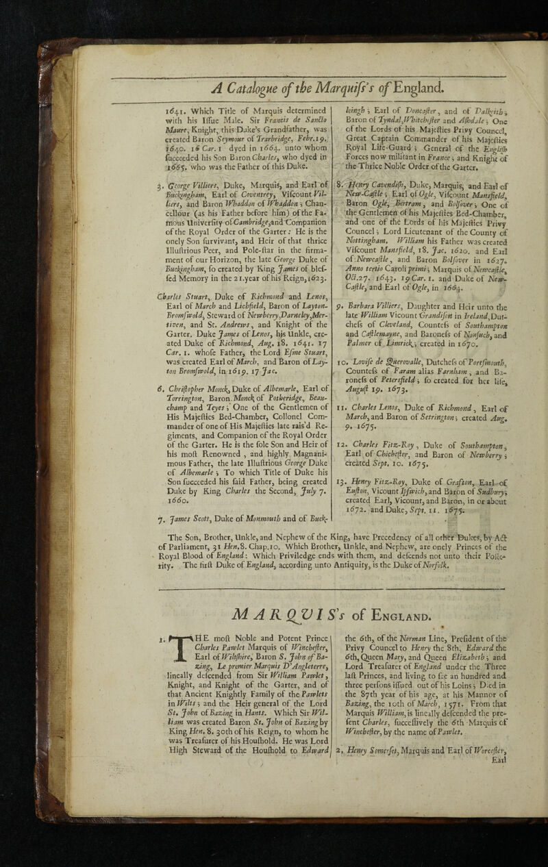 ill «■ A Catalogue of the Marquifs’s of England 1^41. which Title of Marquis determined with his liTue Male, Sir Francis de San&o Maure^ Knight, this Dake’s Grandfather, was created Baron Seymour of Frarbridge^ FebrAp,, 1^40. liCar.i dyed in 166/^. unto whom fucceeded his Son Baron Charles^ who dyed in 166$, who was the Father of this Duke. 3. George Villiers^ Duke, Marquis, and Earl of Bucbingham^ Earl of Coventrey^ Vifcount ViU lierSy and Baron Whaddon of TfOoaddon i Chan- cellour (as his Father before him) of the Fa¬ mous llniverfity oiCambridgeCompanion of the Royal Order of the Garter; He is the onely Son furvivant, and Heir of that thrice Illuftrious Peer, and Pole-ftar in the firma¬ ment of our Horizon, the late George Duke of Buckingham^ fo created by King James of blef- fcd Memory in the zi.year of his Reign, (623. Charles Stuart^ Duke of Kichmond and Lenos^ Earl of March and Lichfield^ Baron of Layton- Bromfivold^ Steward of NerpberryJ)arHeley^Mer- iiven^ and St. Andreros ^ and Knight of the Garter. Duke James of Lmr, his Unkle, cre¬ ated Duke of Kichmond^ Aug^ 18, ly Car. I. whofe Father, the Lord Efme Stuart^ was created Earl of March, and Baron of Lay- ton Bromfepoldj in 16ip. 17 Jac» 6, Chri(iopher Monc\t Duke of Albemarle, Earl of Torrington, Baron.Monck^ oil Fotberidge, Beau¬ champ and Leyes i One of the Gentlemen of His Majefties Bed-Chamber, Collonel Com¬ mander of one of His Majefties late rais’d Re¬ giments, and Companion of the Royal Order of the Garter, He is the foie Son and Heir of his moft Renowned , and highly Magnani¬ mous Father, the late Illuftrious George Duke of Albemarle j To which Title of Duke his Son fucceeded his faid Father, being created Duke by King Charles the Second, Jttly J. 1660. 7. James Scott, Duke of Monmouth and of Buck^ leingh', Earl of Voncafier, and of T>alk^ith% Baton o( Lyndaljf'hiicbtjier and A/hdale -, One of the Lords of his Majefties Privy Councel, Great Captain Commander of his Majefties Royal Life-Guard ^ General of the EngUfh Forces now militant in France j and Knight of - the Thrice Noble Order of the Garter, Uen^ Cavendifh, Duke, Marquis, and Earl of ' Netf>-Cafile\ Earl oiOgle, Vifcount Mansfield^ .. Baron Ogle, Bertram, and BolJ&ver v One of 'the Gentlemen of his Majefties Bed-Chamber, and one of the Lords of his Majefties Privy Councel i Lord Lieutenant of the County of Nottingham. William his Fatiier was created Vifcount Mansfield, iS. Jac. 1620. and Earl oi'.Nevpcaftle, and Baron Bolfover in id27* Anno tertio Czxoliprimi-. Marquis oiNetvcajik,^ OVt.7.']. id43. Ip Car. 1. and Duke of Nena- Cafile, and Earl of Ogle, in 166.^. p, Barbara Villiers, Daughter and Heir unto the late William Viconnt Grandijm in Ireland,Dnt- chefs of Cleveland, Countefs of Southampton and Cafilemayne, and Baronefs of Nonfuch, and Palmer of Limrick^-, created in idyo. 10. Lovife de ^erovalle, Dutcheis oP Portfmouth, Countefs of Faram alias Farnbam, and Ba¬ ronefs of Petersfield j fo created for her life, Augufl Ip. 1^73. 11. Charles Lems, Duke of Kichmond, Earlof March, and Baron of Setrington created Aut^ P. 1675. 12. Charles Fitz-Koy, Duke of Southampton, Earl of Chichelier, and Baron of Newberry^ crtkitd Sept, 10. 1^75, 13. Henry Fitz-Koy, Duke of Grafton, Earl -of Eufion, Vicount Jpfmch, and Baron of Sudbury\ created Earl, Vicount, and Baron, in or about 1^72. and Duke, II. 1575. The Son, Brother, Unkle, and Nephew of the King, have Precedency of all other Dukes, by A<fb of Parliament, 31 He«,8. Chap.io. Which Brother, Unkle, and Nephew, are onely Princes of the Royal Blood oPEngland: Which Priviledge ends with them, and defeends not unto their Folk-*- tity. The firft Duke of England, according unto Antiquity, is the Duke of Norfolk. . if MAKQJJl S's of Engl AND* T' X ^ HE moft Noble and Potent Prince Charles Parvlet Marquis of Winchejier, Earl oiWiltfhirei Baron S, John of Ba¬ ling, Le premier Marquis WAngleterre, lineally deicended from Sir William Patvlet, Knight, and Knight of the Garter, and of that Ancient Knightly Family of the Paivlets in Wilts 5 and the Heir general of the Lord St* John oPBazing in Hants. Which Sir Wil¬ liam was created Baron St. John of Bazinghy King Hen. 8, 30 th of his Reign, to whom he was Treafurer of his Houlhold. He was Lord High Steward of the Houftiold to Edward the 5th, of the Norman Line, Prefident of the Privy Councel to the 8th, Edward the 5th, Queen Miry, and ^aeen Elizabeth h and Lord Trtainrcr oi England under the Three laft Princes, and living to fee an hundred and three peifons iifued out of his Loins Died in the 87th year of his age, at his Manner of Bazing, the loth of March, 1571. From that Marquis William, is lineally defeended the pre- Pent Charles, fucceffively the 5th Marquis of Winebefier, by the name oPPawlet. 2, Henry ^omerfet, M?iicpns and Earl oiWorcefier, Eail