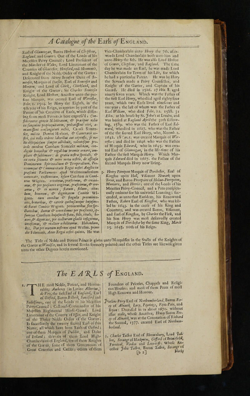 / A Catalogue^of the Earls a/Engl and. Eatl of GUmnrgayf^ Baron Herbert of CheffiorVy Kaglandy and Gorver •, One of the Lords of his Majelties Privy Council i Lord Prelident of the Uiirches of iraleSy Lord Lieutenant of the Counties of Glouotfer^ HercfordyZnd Monmouth^ and Knight of the Noble Order of the Garter : Defcended frotn Henry Beaufort Duke of So- merfety Marquis of Dorfity Earl o^Somerfet and Uerimiy and Lord of Chir\_y Chir^landy and Knight of the Garters Sir Charles Somerfet Knight, Lord Herberty Anceftor unto the pre- fent Marquis, was created Earl of iVorcejlery Yebr.i. 1514. by Henry the Eighth, in the 5th year of his Reign, as appears by part of the Patent of’his Creation of Earls, which differ¬ ing from moll Patentsfis here exprefsM s Con- Jiderantes generU N^bilitatetny & ’priecipue nobU I in fanguine fropincimtatemy probatiffimi viriy a- j mantifjimi conf'angmnei nojiriy Caroli Somcr- j fet, niiiitU Domini Herbert, & Camerarii no- | fhiy q'.ii mtbls cedeits laborilm aut expenfiSy fe no- bU obfequufum Jemper adhibuity volentefque pro- inde eitndem Carolum Somerfet militemy con- ] dignii honoribns & regalibus tramiin ornarey am- ' pliare &Jublimare : de gratia noji-ra fpecialty & j ex certa Jcientia & mero motu noJirUy de ajjenfu Domlnotum Spirituilium & Temporalittniy Pro- cerumque & C ommunitatU liegni nojiri Anglic in prxfenti Parliamento apud Weftmonafterium 3 convocatOy exijienttumy ipfum Carolum in Comi- tem Wigorn. ereximuSy proeficimusy & creavi- muSy & per preefentes erigimuSy proeficimufy & cre- amus y & ei mmen , jlatum, fUlum, iitu- lumy homremy & dignitatem ComitU Wi¬ gorn. cum omnibus & ftngulis prxeminen- tiisy honoribusy & c£tervs qitibujcunque hujufmo- di llatni Comitis Wigorn. permentibuSyftvefpe- etamibusy damns & concedimus per pr^fenteSy ip- fumque Carolum hufujmodi (iatu, fiiloy tituloy ho- norey& dignitatey per dnUuram gladii infignimuSy inveftimuSy & realiter nobiUtamus. Habendumy &c. Datper manum mjlrum apud Weftm.^r/wo die Februarii, Anno Kegni nojiri quinto. He was Vice-Chamberlain unto Henry the 7th. afer- wards Lord Chamberlain both unto him and unto Henry the 8th. He was alfo Lord Herbert of Gorvery Chepfiorvy and Kagland, The Lrhe day he was made an Earl, he was made Lord Chamberlain for Term of his Life, for which he had a particular Patent. He was hy Henry the Seventh made a Privy Coun(ellor, and Knight of the Garter, and Captain of his Guard. He died in 1525. lyHew.S. aged ninety feven years. Which was the Father of the firft Earl Henry y who died aged eighty four years, which two Earls lived ninefcore and one year i the laft of whom was the Father of KirlJFilIiamy who died Febr, 22. 1588. 31 Eliz. at his houfe by St. John\ at Londony and was buried at Kagland April the 30th follow¬ ing, 158^. who was the Father of Earl Ec/- mardy whodied in iday. who was the Father of the the fecond Earl Henry, who, Novemb. 2. 1^42. 18 Car.i. was created Marquis of JFor* cefier s and died in idqd. who was the Father of Mirquis who in id45, was crea¬ ted Earl of Glamorgan, in the life-time of his Father the firft Marquis Hewrj/. Which Mar¬ quis Edpaard d[e.d in iddy. the Father of the Econd Marquis Henry now living. Henry Pierepont Marquis of Dorcbefler, Earl of Kingjion upon Hull, Vifeount Nevpar\ upon Trent, and Baron Pierepoint of Holme-Tierepoint, Manners, and Herris\ one of the Lords of his Majefties Privy-Council, and a Peer confpicu- oufly eminent for his univerfal Learning) fuc- ceeded, as unto that Earldom, his Renowned Father, Robert Eatl of Kinglfon, who was kil¬ led in I<543. in the caufe of his King and Countrey, and was created Baron, Vifeount, and Edit\ o^Kingifon, by the Firft, and his Son Henry was moft dcfervedly created Maiquis oiDorcheJler by the fame King, Match 25. 1^45, 20th of his Reign* The Title of Noble and Potent Prince is given unto'Marquiftes in the Stalls of the Knights of the Garter zilFindfory^xid in feveral Books formerly printed) and the other Titles are likewifegiven unto the other Degrees herein mentioned. The E A %L S of England. I. r|psH E mod Noble, Potent, and Honou- j I rable,' Awberey (in Lztwe Alberius,) a de Fere, the firft Earl of England, Ear 1 of Oxford, Baron Bdbecl^ Sandford snd j Badelfmere, one of the Lords oi his Majefties Privy-Council ) CrJlonel-Commander of his Majefties Regimental Horfe-Guardi Lord Lieutenant of the County ofEj(Jex, and Knight of the Thrice Noble Order of the Garter i Is fucceffively the twenty fecond Earl of this Name; all which have been Earls of Oxford ) one of them Marquis of Dublin, and Duke of Ireland ) thirteen of them Lord High- Chambcrlains of England, ten of them Knights of the Garter, fome of them Governours of Great Counties and Cafllcs-, others of them Founders of Priories, Chappels and Religi¬ ous Houfes •) and moft of them Peers of moft High Renown and Honour. Ji’cdine Percy Earl of Northumherlandy\Eiton Per¬ cy of Alnaicl^ Lucy, Poynings, Fitz-PainyZnd Bryan: Deceafed in or about iSjo. without ilfue male, whofe Anceftor, Henry Baron Per¬ cy of Alnaicl^.vfdii at the Coronation of Richard the Second, 1377. cfeated Earl of Nmto- herland. 2. Charles Talbot Earl of Shrevasbury. Lord TaU hot. Strange oIBlacl^mere, Giford oiBrimsfield, Furnivaly Verdon and Love-toff, Whofe An¬ ceftor John Talbn, Baron Talbot, Strange ot I [_b 23 FwcKjr i