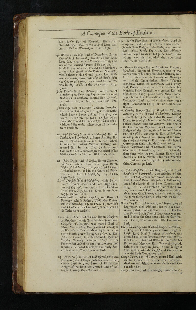 A Catalogue of the late Charles Earl of IFartvick^ His Great Grand-father Robert Baron Rich of Leez Was created Earl of idi8, i6 Jac. tp, Wiiliatn Caveadifl) Y.:xs\ oiOevoftJhire^ Baron CavcHcliJl) of Hardwtek^^ Knight of the Bath^ Lord Lieutenant of the County oCDerby^ and one of the Learned’ft Peers of his age, and Li- beralleft Promoters of learned Lucubrations ■> Is the elder Houfe of the Duke of Nerrcaftle^ whofe thrice Noble Grand-father, Lord iRil- liam CaDendi(h^ ^Siron Cavendijb oi Hardwrick^ln the County oC Derby, was created Earl c(Ve. von. in Aug. idiS.-in the idth year of King James. John Ramfey Earl of Hcldernffsy and Baron of Kingfijn upon l^hames,\n England,znd Vifeount Hadmgton in Scotland^ created Earl Decenib. 30. 1620. Jac. dyed without Iffue. Ex- tindt. James Hay Earl of Carlifle, Vifeount Doncajierj Baron Hay of Sauley^ and Knight of the Bath s whofe Father James Vifeount Voncafier, was created Earl Sep. 1622. 20 Jac. which James the fecond Earl oCCarlijle died in iddo. without llTue male, whereupon all his Titles were Extinct:. 20. Baftl Fielding (^alias de Hapsburgb') Earl of Denbigh, and Defmond, Vilcount Fielding, Ba¬ ron of Rkwnham-padox and St. Liz-, wjiofe Grand-father IFtlliam Vifeount Fielding was • created Earl in i<52 2. Reg. Jacobi 20. and fliin in the late Civil Wars, in the behalf of his Mafter Charle the Firft, of Bleflcd Memory. 21. John Digby Earl of Brijiol, Baron Digby of Shirborne-, whofe Grand-father John Baron Digby of Shirborne, many ye^irs Lord Liedger- Ambaffadour to, and in the Court of Spain, was created Earl of Brijhl, Sept. 15. 1^22. Regis Jacobi, 20. Lionel Cranfield Earl of Middlesex, whofe Father Lionel Baron Cranfield^ and Lord High Trea- furer of England, was created Earl ot Middle- fexin 1622. Reg, Jac. 20. Dyed in or about 16j-). without lllue. Charles Villiers Earl of Anglefea, and Baron of Daventry, whofe Father, Chrijiopher Villiers, wasfo created 24. in i<524. 2 Jac. which EoixX Charles dccc^kd in i66o, whereupon all his Titles were extindf. 22. Gilbert Holies Earl of Clare, Baron Haughton of Haughton \ whofe Grand-father John Baron Haughton oi'Haughton, was created Earl of Clare, Nw.2. 1(524. Reg, Jacobi 22, and dyed on IVednefday OUob. 4 Anno 1^37. in the Se¬ venty fourth year of his age, 13 Car. i. Earl John the fecond, his eldcft Second, dyed on 'Iiiejday, January the fecond, \66'^. in the Seventy fit (I year of his age , unto whom moft worthily fucceeded his eldeil and onely Son, at his deceafe, Gilbert the now Earl. 23. Oliver St. John Ezr\ o(Bullingbrook,2nd Lord B^ron St.John oCBletJle \ whofe Grand-father, Oliver Lord St.John, Baron of Bletjoe, and Knight of the Bath, was created Earl of Bul~ lingbmh 1^24. Regis Jacobi 22. Earh of England. 24. Charles Fane Earl of Wejimtrland, Lord de le Spencer and Burrvajh'-, whofe Grand-father Francis Fane Knight of the Bath, was created Earl, 1^24, Jacobi Regis, 22. Earl Mildmay his Son dyed in Anno 166^. or 1666, unto whom worthily fucceeded the now Earl Charles, his elded Son. 25. Robert Montague Earl of Manchejier, Vilcount Mandevil, Baron of Kimbolton, one oi the Gentlemen of his Majeities Bed-Chamber, and Lord Lieutenant of the County of Hunting- ton whofe' Grand-father, Henry Vifeount Mandevil, Baron of Kimbolton, Lord Privy Seal, Pr«fident, and one of the Lords of his MajeWes Privy Council, was created Ear] of Mancbefier, 1(525. primo Caroli primi, fome dayes before his Coronation, being his lirll Coronation Earl: at which time there were eight Coronation Earls, but no Coronation Barons. 2(5. Charles Harvard Earl of Berkshire, Vifeount Andover, Baron Howard of Charleton, Knight of the Bath : A Branch of that Renowned and Ducal Stock of the Howards of Norfolk^-, whofe Father Lhotnas Vifeount Andover, and one of the Lords of his Majefties Privy Council, and Knight of the Garter, fecond Son of Lhomas Earl of Suffolk., was created Earl of Berkshire. ifi 1625. Anno primo Cd^rdh primi, at the lame time with the former Earl, being the fecond Coronation Earl, who dyed Anno 166p. Lhomas Wentworth Earl of Cleveland, and Baron Wentworth of Nettlejieed, created Earl at the fame time with the two former Earls s died March 26, x66y. without llTuemale,whereby that Earldom was e'xtinguifhed j who was the third Coronation Earl. 27. John Sheffeild Earl of Mulgrave, and Lord Sheffeild of Butterwkh, Vice-.^dmiral of the Coalfs oiTork^shire-, whofe Great Grand-father Earl Edmund Baron Sheffeild of Bittterwich, one of the Lords of the Privy Council, and Knight of the mofl Noble Order of the Gar¬ ter, was created Earl of Mulgrave in 1(525. Anno primo Caroli primi, at the faipe time with, the three former Earls; who was the fourth Coronation Earl. Henry Cary Earl oi Monmouth, and Baron Cary of Leppington, died without IlTuemale in 1661. whereby that Earldom was extind:. His Fa¬ ther Robert Baron Cary of Leppington was cre¬ ated Earl at the fame time with the four for¬ mer Earls, who was the fifth Coronation Earl. 28. William Ley Kit] oC MarlboWigb, Eiton Ley of Ley, whofe Father James Baron Leigh of Leigh, Lord High Treafurer o( England, was created Earl at the fame time with the five for¬ mer Earls. This Earl William fucceeded lu's Renowned Nephew Earl James the fecond, flain at Sea, 16(55. in June, in that fo fignal Sea-Fight betwixt the Englijh and Dutch i who was the fixth Coronation Earl. George Carew, Earl of Lotnes, created Earl with the fix former Earls, at the fame time j who died without IlTue, who was the feventh Co¬ ronation Earl. Henry Danvers Earl of Danbigh, Baron Danver^s ef