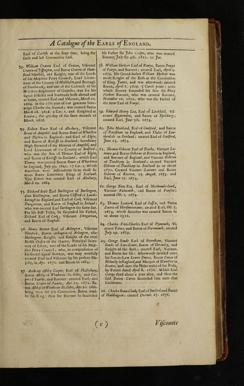 fearl of Car life at the fame time^ being the fixth and lal\ Coronation Earl. 52, W’iUiam Craven Eaii of Craven.^ Vilcount ^Craven of V^ngton^ and Baron Craven o{ Ham- Mar dial, and Knight, one of the Lords of his Majeliies Privy Council, Lord Lieute- bant of the County of MiddlefeX,znd'Boxough ofSoHtIjn'arky and one of the Colonels of his Miijefties Regiments of Guards ^ was for his lignal Fidelity and Fortitude both abroad and at home, created Earl and Vifcount, Mnrcfc 20. i6di. in the 17th year of our gracious Sove¬ reign Cbariet the Second i was created Baron March 1^. 1626. 2 Car. 1. znd Knighted at London , the 4th day of the fame moneth of March ^ 1626. 54. Robert Bruce Eatl of Akshiiry ^ Vifcount Bruce of Ampthil, and Baron Bruce of iVharlton and Skelton Rnglandy and Earl of Elgin^ and Baron of Kml jje in Scotland: hereditary High Steward of the Honour of Ampthil^ and Lord Lieutenant of the County ot Bedford i who was the Son of Lhomas Earl of Elginy and Baron oiKinlcjfe in Scotland which Earl Thomas was created Baron Bruce of Wharleton in hnglandy July 30* '7 Whole Anceltors were defcendcnts from thofe fa¬ mous Bruces fometimes Kings of Scotland. T!?is Robert was created Earl of Alesbury^ March 20. 166^. 5'5. Richard Boyle Earl Burlington of Burlington^ alias Bridlington^ and Baron Clifford of Lands- borough in Engiand^znd Earl of Cor^, Vifcount Dungarvan^ and Baron of Toughall in Ireland i who was created Earl Burlington the fame day. For his Irijla Titles, he fuecceded his Fathet, Richard Earl of Corley Vifcount Dungarvan^ and Baron of ToughaU. 55. Henry Bennct Earl of Arlington, Vilcount Thetford^ Baron Arlington of Arlington^ alias Harlington, Knight, and Knight ot the moft Noble Order o» the Garter, Principal Secre¬ tary of Eftate, one of the Lords of his Maje- fties Privy Council s who, in compenfation of his feveral lignal Services, was very worthily created Earl and Vifcount by his prcfetit Ma- )efiy, in^Apr. i6-j2. and,Baron in 1^54, 57. Anthony Afldey Cooper^ Earl of Shaftsbury^ Baron Alhley of iVtmbotne St. Giles^ and Coo¬ per PaKfkt, and Baronet, -created Earl, and Baron Cooper of Patvlet^ Apr 25. i<572. Ba¬ ton Afldey ol fV^imborne St,Giles, Apr.20. i66i. being then the 5-h Coronation Baton made by this K ng ; then for Baronet he fucceeded his Father Sir John Cooper, who was created Baronet July the 4th. 1^22. 20 Jae. 58. JFilliam Herbert Earl of Borvys, Baron PoTvys of and Baronet j created Earl, April 1674. His Grand-fatherHerbert Wis made Knight of the Bath at the Coronation of King James^ and was afterwards created Baron, April 2. 162^. 5 CaroU primi : unto which Barony fucceeded his Son Sir Percy Herbert Baronet, who was created Baronet, November 16. 1622, who was the Father of the now Earl of Poxpys. 5p. Edpoard Henry Lei, Earl of Litchfield^ Vif¬ count ^uarendon, and Baron of Spelsbury, created Earl, June 5 th. 1^74. 60. John Maitland, Earl of Guilford, and Barori of Peterjham in England, and Duke of Lau- therdale in Scotland -, created Earl of Guilford, June 2‘y. 1674. 61. Thomas Osborne Earl of Vanhy, Vicount La- timer,zT)d Baron Osborne of Kiveton in England, and Baronet of England, znd Vicount Osborne of Vunblany in Scotland created Vicount Osborne of Onnblany in Scotland in or about 11572. Created Vicount Latimer and Baron. Osborne of Kiveton, 15. Auguli, 1673. and Ezx\, June 2’j. 1^74. 62. George Fitz-Roy, Earl of Northumberland, Vicount Falmouth, and Barori of Pomfreti created 0&, i. iS’fsy, t. dj, Thomas Leonard, Earl Of Sujpx, and Baron Lucres of Hertfmenceaux, created Earl, OB. 5* 1^74. whofe Anceftor was created Baron iti or about i32ii 6^. Charles Fitz-Charles Earl of Plymouth, Vi¬ count Totnes, and Baron ol Dartmouth, created July 1^19* ' , <55, George Sonds Earl of Feverfham, Vicount Sends of Lees-Court, Baron of ThrorvUy, and Knight of the Bath •, created Earl, Vicount, and Baron for life: Afterwards intailed unto his Son-in-Law Lenses Duras, Bnon Duras of Holmeby inEngland,zT)A Marquis of Blancfort in France, and unto the Heirs males of his B-)dy, by Patent dated April 8. it57<5. Which Earl George dyed about a year after, and then the faid Biron Duras fucceeded him unto that Earldome. 66. Charles Beau-Clarkf Earl of BHrford,znd Baroii! of Haddingtoncreated Decemb. 27* t.6’^6. t (O VifeomU