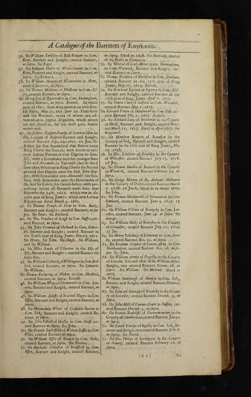 3^. Sir William Trs?ifden of Eafi-Peckam in Com^ I Kent^ Baronet and Knight, created Baronet, ut Jupra. Sir Koger. : • , 37. Su Edvp-ard Hales of Wood-Cbureh. in Com. Kent, Baronet and Knight, created Baronet, ut Jiipra. Sir Edward. 38. William Monyns oi Walrvercher \n Kenty created Baronet, ut Jupra. 3p. Sir ihoinas Mildmay oi Muljham in Com. Ef- created Eironety ut fupra. .v Sir Henry Lee of §hiarendoit in Com. Buckj-ngham^ created Baronet, «t//<y?rrf. Extinct. In which year of idii. there were created on two feve- ral dayes. May 22. and June 2p. Threefcore and ten Baronets, many of whom are,ad¬ vanced unto higher Dignities, whofe names are not therefore, for tlie moft part, herein mentioned. 40.. Sir Robert Happier-Sandy of Lewton-How. in the County of Bedford Baronet and Knight, created Baronet Sept, 24. idr2. 10 Jac, Sir Robert h\s Son furrendred that Patent-unto King Charles the Second, with intent to take new Letters Patents of that Dignity to him- it!f, with a Remainder unto his younger Sons John and Akxcmderjin T^il-malej but he dyed loon after. Whereupon King Charles the Second granted that Dignity unto the faid John Nap- p>iery with Remainder unto Alexander his Bro¬ ther, with Remainder unto the Heirs males of the faid Sit Robert, his Grand-father-, with pre¬ cedency before all Baronets made lince that September the 2 i^thy 1612. which was in the 10th year of King which new Letters Patents are dated March 4. 1660. 41. Sir 7homas ‘Temple of Stow in Com. Buclq, Baronet and Knight i created Baronet, ut ju¬ pra. Sir Veter. Sir Richard. 42. Sir Tho. Vemjion of Leigh in Com. SuJfeXyCte- ated Baronet, ut Jupra. 43. Sir John Portman of Orchard in Com. Somer- fety Baronet and Knight i created. Baronet in the Tenth year of King JamesyNov.2'^. 1612. Sir Henry. Sir John. Sir Hugh. Sir Williamy and Sir William. 44. Sir Miles Sands of Vlberton in the Ifle of Efyy Baronet and Knight 5 created Baronet the fame day. 45. Sir William GojiwickjoEWillingtoninCom.Bed- fordy created Baronet, ut jupra. Sir Edward. Sir William. Sir Thomas Puik^ring of Weflon in Com. Hertfordy created Baronet, ut fupra. ExtinO. 46. Sir William W-ay of Glentworth in Com. Lin- cohy Baronet and Knight, created Baronet, fupra. 47. Sir William Ayltffe of Braxted Magna in Com. EjfeXy Baronet and Knight, created Baronet, ut fupra. 48. Sir Marmadukp Wivel of Con^able^Burton in Com. Tork.^^ Baronet and Knight, created Ba¬ ronet, ut jupra. .' t 4P. Sir John Pefhall of Horfley in Com. Staff, cre¬ ated Baronet ut fupra. Sir John. 50. Sir Francis Inglesfeld of Wutton-Baffet in Com. Wilts, created Baronet ut Jupra. 51. Sir William Effex of Beauc'ot in Com. Berks, created Baronet, ut fupra. Sir Thomas. 52. Sir Harbotle Grimjion of Bradfeld in Com. Effex, Baronet and Knight, created Baronet, ut fupra. Dyed ,in 1(548. Sir Harbotle, Malkr of the Rolls in Chancery. , ,j 53* Sir Thomas H it of Ajhton pxtz Birmingham, in Com. Warwick^, Baronet and Knight, cre¬ ated Baronet ut fipra. Sir Thomas Blackfion of Blaclfon in Com. Durham, created Baronet in tlie 13 th year ot King James, May ip. I5i5« ExtirM. 54. Sir Rowland E-gerton of Egerton in Com. Cefl. Baronet and Knight, created Baronet in the 15 th yfit of Kin^ JameSy April 6. 1617, 55. Sir Simon Clarl^ol Salford in Com. Wurwicl{y created Baronet My/ I, I<517. Sir Edward Fitton of Howfworth in Com. Gefi. cre¬ ated Baronet 0£i. 2. 16ly. Extinfl. 5(5. Sir Richard Lucy of Broxborne in liie County of Hertf. Baronet and Knight, created Bart,- mt March n. 1^17. Dyed in AprilnSSy. Sir Kings mill. 57. Sir Matthew Boynton, of Bramjion- in the County ofTorl^, Baronet and Knight, created Baronet in the ideh year of Kin^ James, May 58. Sit T^o., Littleton of Eranhley in the County of Worcejlery created Baronet July 25. idiS. 16 Jac. 5p. Sir Thomas Burdet of Braincot in the County of Warwick^y created Bxtonti February 25. ut fupra. ^ . •; do. Sir George Morton of St. Andrews Milbourn in the County of Dcir/et,created Enonci March I. i<?i8. 16 Jacob.,Dyed in or iboixt id<5i; Sir John, di.'Sir Thomas Machyvorth of Normanton in Com. Rutland, created Baronet June 16ip. 17 d2. Sir William Villiers of Brookpsby in Com. Lei- cejier, created Baronet, June ip. ut fupra. Sir George. 6^. Sir William Hicks of Beverjion in the County of Gloucejier, created Eaionct July 21. \6\p. 17 Jac. (54. Sir Henry Salisbury of Llewenny in Com, Den- byy created Baronet Nov. 10. ut fupra. - <55. Sir Erajmm Dryden of Canon-AJhby in Com. Northampton, created Baronet Nov, \6. ut ju¬ pra Sir John. 66. Sir William Armin of Osgodhy in the County of LincolUy Son and Heir of Sir William Armin Knight, was created Baronet Novem. 28, up jupra. Sir William-. Sit Michael. Dyed in i6d8. Sir William Bamburgh of Hanfon ip Com. Fork., Baronet and Knight, created Baronet Pecew.i. ut jupra. 6’J. Sir Edward Hartopp of Freatbby in the Coun-^ ty of Leicelier, created Baronet Decemb. 3. ut fupra. 6S. Sit John Mill of Canons-Court in Sujjex, cte- ated Baronet 3, ut fupra. 6p. Sir Francis Radcliffe of Varwent-water in the County of CumberlandyCtezicd Baronet Jan.^ic ut fupra, 70. Sir David Fcwlys of Inglehy in Com. Tor\y Ba¬ ronet and Knight,was created Baronet Febr.6. ut fupra. Sir David. 71. Sir Tho. Philips of Barrington in the County of Somerf created Baronet February 16. tft fupra. (a 2) Sit
