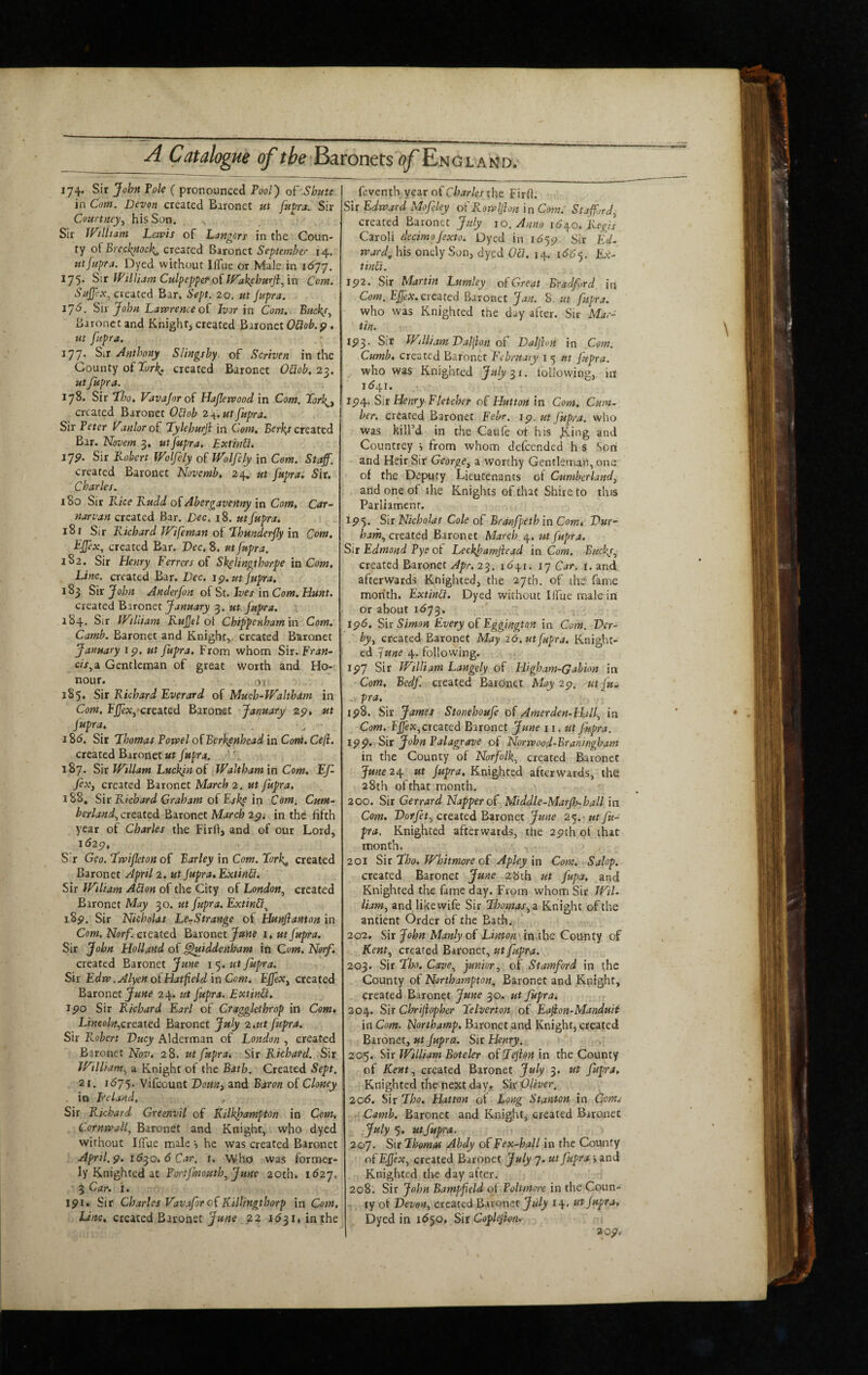 feventb year of Charles the Fir(l. 174. Sir John Vole ( pronounced Pool) of Shute in Com. Devon created Baronet ut ftt^ra. Sir Courtney^ his Son. Sir JV/lliam Lewis of Dangers in the Coun¬ ty of created onzt September 14, utjnpra. Dyed without llTue or Male in 16'j'j. 175. S\t IPiltiam CulpepperoitVak^ehurJfin Com. SuJJ'ex^ created Bar. Sept. 20, ut jupra. l’]6, S>\x John Lawrence of Ivor in Com. Buef Baronet and Knight, created Baronet OSiob.p. ut fupra. 177* Sir Anthony Slingshy of Sertven in the County of2t/r^. created Baronet O£iob, 2^. utJupra. 178. Sir Lho. Vavajoroi Hajlewood in Com. Lorf created Baronet O£iob 2 .^.ut fupra. Sir Peter Vanlor of Tylehurji in Com. created Bar. Novem 3. ut fupra. Extinfi. ijp. Sir Kobert Wolfely of Wolfely in Com, Staff. created Baronet Novemb, 24, ut fupra. Sir. Charles. 180 Sir Rice Rudd oiAbergavenny in Com, Car~ narvan created Bar. Dec, 18. ut fupra, 18 r Sir Richard Wifeman of Lhunderfy in Com. Effex, created Bar. Dec, 8. ut fupra. 1S2. Sir Henry Ferrers of Sflingthorpe in Com, Line, created Bar. Dec. ip.ut fupra, 183 Sir John Anderfon of St. Ives in Com. Hunt. created P>stonzx. January 3. ut Jupra. 184. Sir IVUiiam RuJJel ol Chippenham in Com. Camb. Baronet and Knight, created B'&rQnet January ip. ut Jupra, From whom Sir. Fran- c/V, a Gentleman of great worth and Ho¬ nour. or 185. Sir Richard Everard of Much-lValtham in Com, Fj(Jex, created Baronet January 2p, ut fupra, 18d. Sit Thomas Powel ofBerkpnhead in Com. Ceji. created Baronet ut fupra. A 187. Sir Wiliam Luckjn of Waltham in Com. Ef- feXj created Baronet March 2, ut fupra, 188, Sir Richard Graham of Eskp in Com. Cum¬ berland^ created Baronet March 2pi in the fifth year of Charles the Firfi:, and of our Lord, l62p. Sir Geo. Twifeton of Barley in Com. Tork^ created Baronet April 2. ut Jupra, ExtinS. Sir Wiliam AClon of the City of London^ created Baronet May 30. ut fupra. Extinfi^ i8p. Sir Nicholas Le-Strange of Hunfianton in Com. Norf. created Baronet Jawe i, ut Jupra. Sir John Holland of ^iddenham iti Com. Norf. created Baronet June i 5. /rt Jupra. Sir Edw .Alyen of Hatfield in Com. EffeXy created Baronet 24. ut fupra. ExtinH. spo Sir Richard Earl of Craggkthrop in Com* LincohyCrtited Baronet July 2 tUt fupra. Sir Robert Ducy Alderman of London , created Baronet Nov. 28. ut fupra^ Sir Richard. Sir William.^ a Knight of the Bath. Created Sept, 21. 16’]'^. Vifeount DoHKi and Baron of Cloney . in Ireland, Sir Richard Greenvil of Kilkfampton in Com. Cornwall^ Baronet and Knight, who dyed without IlTue male he was created Baronet April, p. 16^0. 6 Car. r. Who was former¬ ly Knighted at Portjmouth^ June 20th. 1627. 3 Car. i. ipi* Sir Charles Vavaforof Killingthorp in Com. LrVrc, created Baronet 22 i53i,inthe Sir Edward Mofeky ofPcowlJlon in Com. Staffrdy created Baronet July 10. Anno i6yo. Regis Caroli decimofexto. Dyed in 1555? Sir EV- ward^ his oncly Son, dyed Oil. 14. i66<). Ex- tinCt. Ip2. Sir Martin Lumley of Great Bradford in Com. EJfex. created Baronet Jan. 8. ut fupra. who was Knighted the d-y after. Sir Mar- tin. ip^. Sir WdliamDal\ion of Daljion in Com. Cumb. created Baronet February i 5 ut Jupra. _ who was Knighted July 31. following, irt 1541. ip4. Sir Henry Fletcher of Hutton in Com. Cum¬ ber. created Baronet Febr. ip, ut fupra. who was kill’d in the Caufe of his .King and Countrey •, from whom defeended h s Son and Heir Sir GeorgCy a worthy Gentleman, one of the Deputy Lieutenants of Cumberlandy and one of the Knights of that Shire to this Parliament. 1515. S\r Nicholas Cole of Eranfpeth in Com, Dur- hathy created Baronet March 4. ut fupra. Sir Edmond Vye of LeckfamJiead in Com. Buckjy created Baronet Apr. 23. 16yi. 17 Car. i. and afterwards Knighted, the 27th. of the fame month. ExtinCl. Dyed without IlTue male in or about 1673. ip6. Sfir Simon Every of Eggington in Com. Der- byy created Baronet May 26, ut fupra. Knight¬ ed June 4. following. ip7 Sir William Langely of Higham-Gabion in Com. Bedf. created Baronet May 2p. ut fu- ■ ipS. Sir James Stonehoufe of Amerden-Hjlf in Com. created Baronet June 11. ut Jhpra. ipp. Sit John?alagrave of Norwood-Brahingham in the County of Norfolk^ created Baronet June2y ut Jupra. Knighted afterwards, the 28th ofthat month. 200. Sir Gerrard Napper of Middle-Marjh-hall in Com. Dorjety created Baronet June 25. ut fu¬ pra, Knighted afterwards, the 2pth of that month. 201 Sir Tho, Whitmore of Apley in Com. Salop. created Baronet June 28th ut fupa, and Knighted the fame day. From whom Sir Wil- liamy and like wife Sir Thomas ^a Knight of the antient Order of the Bach. 202. Sir John Manly of Linton in the County of Kenty created Bironcr, ut fupra. 203. Sir Tho. CavOy juniory of Stamford in the County of Northampton., Baronet and Knight, created Baronet June 30. ut fuprat 204. Sir Chrijiopher Telverton of Eafion-Manduit in Com. Northamp, Baronet and Knight, created Baronet, ut Jupra. Sir Henry. 205. Sir William Boteler of Teflon in the County of Kenty created Baronet July 3. ut fupra. Knighted the next day. Sir Oliver, 206. Sir Tho, Hatton ot Long Stanton in Corns Camb. Baronet and Knight, created Baronet July 5, ut fupra. 207. Sit Thomas Abdy of Fex-hall in the County ofEJJeXy created Baronet July 7. ut fupra \ and Knighted the day after. 208. Sir John Bampfleld of Poltmore in the Coun¬ ty of VevdHy created ftxxonzt July 14. ut fupra. Dyed in 1^50, Sir Coplejion, ' 2op,-