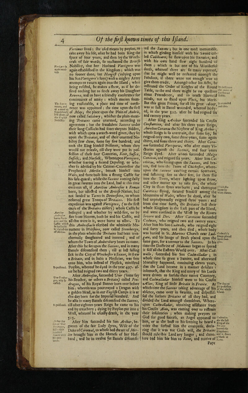 Vortimtr lived : (he ufed means by poyfon, to take away his life, after he had been King the fpace of four years, and then by the Witch¬ craft of fair words, fo enchanted the Britijh Vortigtrn is Nobility, that her Husband Vortigern was again eftablilhed in the Kingdom 5 which was ' no fooner done, but Hengifi (relying upon his SouVortigerni love) with a mighty Army attempts to return again into the Ifland ^ when being refilled, he makes a (hew, as if he de- fired nothing but to fetch away his Daughter Kowetta^ and to have a friendly conference for continuance of amity : which motion feem- Th C Sax.'yjs ing reafonable, a place and time of confe- atTmeet nt; was appointed ; the time upon the firft fraudulently of May^ the place upon the Plain of the called Salisbury; whither the plain-mean- Nobiiity. ing 'Britains came unarmed, according to agreement 5 but the fraudulent Saxons under their long CafTocks had fliort skeynes hidden, with which upon a watch-word given, they fet upon the Tritains, and of their unarmed No¬ bility flew three, fome fay five hundred, and took the King himfelf Prifoncr, whom they would not releafe, till they were put in pof- feffion ©f thefc four Countries, Kent^ Sujfex, Suffolk^, and Norfolk,-^ Whereupon whether fearing a fecond Depofing, or whe- ' therfo advifedbyhis Cabinet-Councellor the Prophetical Merlin, betook himfelf into Walesj and there built him a ftrong Caftle for his fafe-guard 5 while the coming daily in great fwarms into the Land, had at this time over-run all, if Aurelipis Ambrofim a Roman born, but affefted to the Britijh Nation, had not landed at Totnes in DevonJhircj to whom reforted great Troops of Tritains, His firft expedition was againft Vortigern, ( as the firft caufeof the tSnfrffws mifery) whole Caftle he Anfelm befieged • and whether by wild-fire, or by hurnsfoZi- Heaven, both he and his Caftle, and gern and his all that were in it, were burnt to afhes. To this Ambrojinsisakribed the admirable Mo¬ by the advice nument in Wiltjhire, now called Stonehenge, cfMahn. theplace where the 'Britains had been trea- cheroufly llaughtered and interred •, and of whom the Town oi Ambersbury bears its name. After this he fet upon the Saxons, and in many Battels difeomfited them ; till at laft falling fick in the City of Winchefler a Saxon, in (hew a Britain, and in habit a Phyfician, was fent unto him, who inftead of Phylick, miniftred Tspoifoned. Poyfon, whcreof he dyed in theyear497t af¬ ter he had reigned two and thirty years. vterVendra Ahet Ambro/iHs,(uccteded Vtcr ('fome fay why fo* his Brother, or oihtts a Britain) called Pen- caikd, dragon, of his Royal Banner born ever before him; wherein was pourtrayed a Dragon with a golden Head, as in our Snglijh Camps it is at this day born for the Imperial Standard. And he alio in many Battels difeomfited the Saxons, ispoifoned. till after eighteen years Reign he came to his end by treachery ; dying by Poyfon put into a Well, whereof he ufually drank, in the year 515- Arhur the After him fucceeded his Son Arthur, bc- 'rJ-JlnuoT, gotten of the fair Lady Igren, Wife of the hundr^e^^*^ Duke of Comwal, to whofe bed the art of Mer- Sixorti with lin brought him in the likenefs of her Huf- his owu jjjj jjg jjj twelve fet Battels difeomfi- ijands. > - — « . - ted the Saxons but in one moft memorable, in which girding himfelf with his Sword cal¬ led Callibourn, he flew upon his Enemies, and with his own hand flew eight hundred of them ; which is but one of his Wonderful deeds, whereof there are fo many reported, that he might well be reckoned amongft the Fabulous, if there were not enough true to give them credit. Amongfr other his Afts, he inftituted the Order of Knights of the Round Tabic, to the end there might be no (jueftion about Precedence, and to teach Heroical minds, not to ftand upon Place, but Merit. But this great Prince, for all his great valour, was at laft in Battel wounded, whereof hedy- ed, in the year 522. after he had reigned fix and twenty years. After King ^Arthur fucceeded his Coufin Confiantine, and after his three years Reign, Aurelim Conanm the Nephew of King Arthur; whofe Reign is fo uncertain, that fome fay, he reigned only two, fome three years, feme again thirty, and (ome three and thirty. After Cona- nu4 fucceeded Fbrtiporus, Who after many Vi- (ftorics againft the Saxons, and four years Reign dyed. After whom fucceeded Malgo and reigned fix years. After himC<«- retiem, who fetting upon the Saxons, and bea¬ ten, fled into the Town of Chichrfler, where¬ upon the Saxons catching certain Sparrows, and fattening fire to their feet, let them flie into the Town, where lighting upon draw, and other matter apt to take fire, the whole City in (horc fpace was burnt • and thereupon CaretiCHs flying, fecured himfelf among the Mountains of Wales, where he dyed, after he had unprofperoufly reigned three years; and from that time forth, the Britains loft their whole Kingdom in the Eaft part of the Illand, and were confined in the Weft by the Rivers Severn and Dee, After Careticus fucceeded Cadvoan, who reigned two and twenty years. After him his Son Cadwallo, who reigned eight and forty years, and then died ; whofe body was buried in Sr. Martins Church near L«^(- gate, and his Image of Brafs placed upon the fame gate, for a terrour to the Saxons, In his time the Doftrine of Mahomet began to fpread it felf all the Eaftcrn World over. After Cad- voallo, fucceeded his Son Cadwalladar ; in whofe time fo great a Famine, and afterward Mortality happened, continuing eleven years, that the Land became in a manner defolate : infomuch, that the King and many of his Lords were driven to forfake their native Countrey, and Cadwalladar himfelf went to his Coufin eAlan, King of little Britain in France. At which time the Saxons taking advantage of his abfence, came over in fwarms, and difpoITef- fed the forlorn Britains of all they had, and divided the Land amongft themfelves. Where¬ upon Cadwalladar, obtaining afliftance from his Coufin Alan, was coming over to reftrain their infolencies ; when making prayers to God for good fuccefs, an Angel appeared to him, or at the lead to his feeming he heard a voice that forbad him the enterprife, decla¬ ring that it was not Gods will, the Britains (hould rule this Land any longer ; and there¬ fore bad him hie him to Rome, and receive of Pope He inftltutfs the oro'er of tlie Round Table. Is wounded and dies. C! ichefler burnt by what chance. C adteallu's Imase placed upon Lud- {■ne. The Sax mt get pollellion of tne whole IHand. Cadtcaltt. dir the hft King of the Bvi ains leavethhis Kingdom; and is Ihorn a Monk at Ktimc.