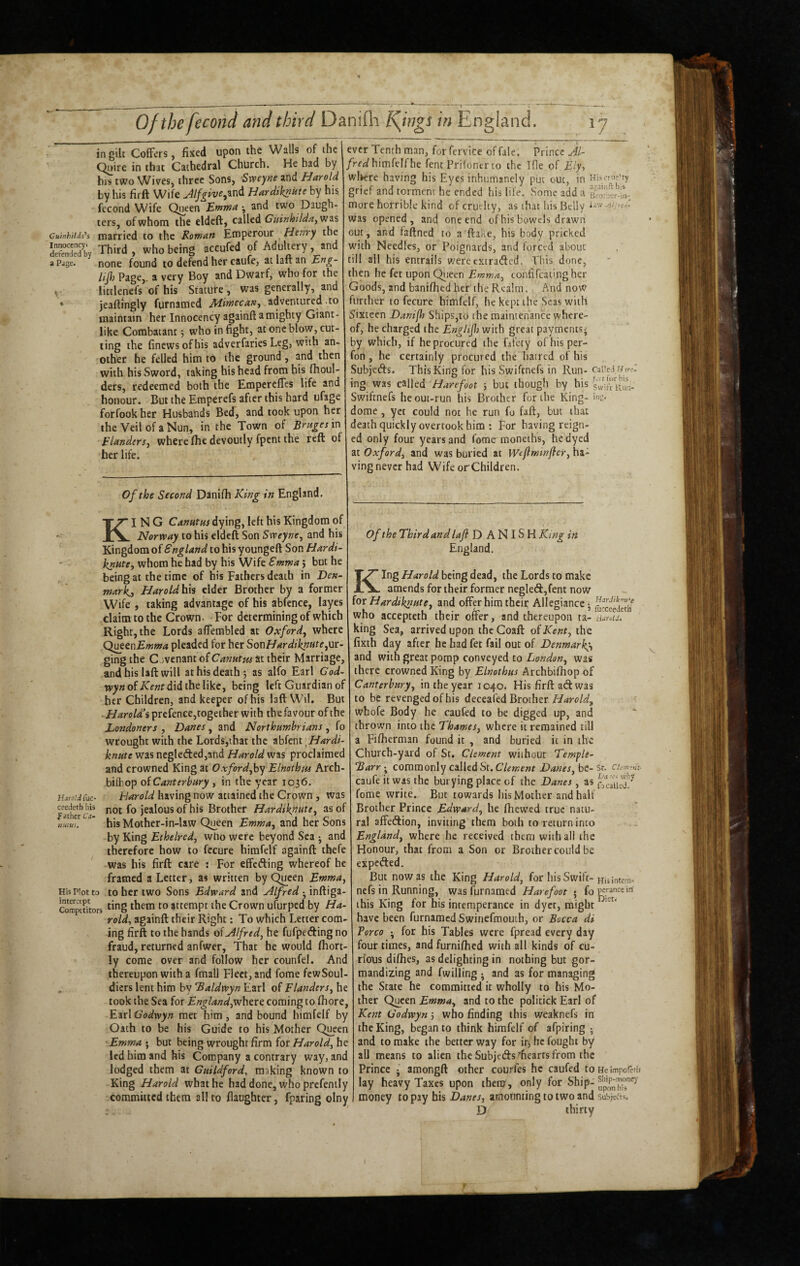 Cuinhildn’s Innocencyi defended by a Page. ingilc CofFers, fixed upon the Walls of the Qnire in that Cathedral Church. He had by his two Wives, three Sons, Sxveyne and Harold by his firft Wife HardiknUte by his, fecond Wife Queen Stnma •, and two Daugh¬ ters, of whom the eldcft, called was married to the Roman Etnperour Henry the Third , who being accufed of Adultery, and none found to defend her caufe, at laft an Eng- lijh Page, a very Boy and Dwarf, who for the littlenefs of his Stature , was generally, and jeaftmgly furnamed Mimecan^ adventured to maintain her Innocency againft a mighty Giant¬ like Combatant j who in fight, at one blow, cut¬ ting the finews of his adverfaries Leg, with an¬ other he felled him to the ground, and then with his Sword, taking his head from his flioul- ders, redeemed both the EmpcrelTes life and honour. But the Emperefs after this hard ufage forfookher Husbands Bed, and took upon h^ the Veil of a Nun, in the Town of Bruges in Flandersj where flic devoutly fpent the reft of her life. ever Tenth man, for fervice of fale. Prince Jl- /rci^himfelfhe fent Prifontr to the Ifle.of Ely, wliere having his Eyes inhumanely put out, in Hisfru^’ry grief and torment he ended his life. Some add a Bro':i;er-iii- more horrible kind of cruelty, as that his Belly was opened, and one end of his bowels drawn cut, and faftned to a flake, his body pricked with Needles, or Poignards, and forced about till all his entrails were extratfled. This done, then he fet upon Qi^ieen Emma^ confifeatingher Goods, and banifhed her the Realm. And noW urther to fecure himfelf, he kept the Seas with Sixteen Danifh Ships,to the maintenance where¬ of, he charged the Engiijl} with great payments- by which, if he procured the fifety ofhisper- fon , he certainly procured the hatred of his Subjeds. This King for his Swiftnefs in Run-caiic.t r/!>■(•: ing was called Harefoot 5 but though by his sw-.ft uun. Swiftnefs he out-run his Brother for the King- ins- dome , yet could not he run fo faft, but that death quickly overtook him ; For having reign¬ ed only four years and feme raoneths, he dyed at Oxford, and was buried at Wtjiminfler, ha¬ ving never had WifeorChildren. Of the Second Danifli King in England. King Canntus dying, left his Kingdom of Norway to his eldeft Son Sweyne, and his Kingdom of England to his youngeft Son Hardt^ knute, whom he had by his Wife Emma} but he being at the time of his Fathers death in Den¬ mark^ Haroldlxii elder Brother by a former Wife , taking advantage of his abfcnce, layes claim to the Crown. For determining of w'hich Right, the Lords alTembled at Oxford, where Q^cnEmma pleaded for her SonHardiknute,ur¬ ging the Covenant of Canute at their Marriage, and his lafl will at his death; as alfo Earl God- w>«ofX'f«fdidthelikc, being left Guardian of her Children, and keeper of his laft W'il. But - Harold’i prcfence,togeiher with the favour of the Londoners , Danes, and Northumbrians , fo wrought with the Lords,that the abfent\Hardi- knute was neglefted,ahd Harold was proclaimec and crowned King at Oxford,by Elnothtu Arch- bilbop oiCanterbury , in the year 1036. Hm-o.’JCuc- Harold having now attained the Crown , was not fo jealous of his Brother Hardiknute, aso «,M!. * his Mother-in-law Queen Emma, and her Sons by King Ethelred, wUo were beyond Sea -, ant therefore how to fccure himfelf againft thefe was his firft care : For effefting whereof he framed a Letter, as written by Queen Emma, His Plot to to her two Sons Edward and Alfred ^^\n&.\g^- com'^aitors attempt the Crown ufurped by Ha¬ rold, againft their Right; To which Letter com¬ ing firft to the hands ol Alfred, he fufpeding no fraud, returned anfwer. That he would fliort- ly come over and follow her counfel. And thereupon with a fmall Fleet, and fome fcwSoul- „ diers lent him by 'Baldwyn Earl of Flanders, he took the Sea for England,rNhtre. coming to fliore, Earl Godwyn met him, and bound himfelf by Oath to be his Guide to his Mother Q^een 'Emma ; but being wrought firm ior Harold, he led him and his Company a contrary way, and lodged them at Guildford, making known to King Harold what he had done, who prcfenily committed them all to flaughter, fparing olny Of the Third and lafl DANISH King in England. King Harold being dead, the Lords to make amends for their former negle<3:,fent now for Hardiknute, and offer him their Allegiance • ^eedethf who accepteth their offer, and thereupon ta- duras. king Sea, arrived upon theCoaft oiKent, the fixth day after he had fet fail out of Denmark}, and with great pomp conveyed to London, was there crowned King by Elnothus Archbifhop of Canterbury, in the year 1040. His firft ad was to be revenged of his deceafed Brother wbofe Body he caufed to be digged up, and thrown into the Thames, where it remained till a Fiflierman found it , and buried it in the Church-yard of St, Clement without Temple- Barr-^ commonly called St. Danes, be-st. euw-m- caufe it was the burying place of the Danes, as fome write. But towards his Mother and half Brother Prince Edward, he (hewed true natu¬ ral affedion, inviting them both to return into England, where he received them with all the Honour, that from a Son or Brother could be expeded. But now as the King Harold, for his Swift-Huintem- nefs in Running, was furnamed Harefoot ; fope^cein this King for his intemperance in dyct, might ‘ have been furnamed Swinefraouch, or Bocca di Porco for his Tables were fpread every day four times, and furnifhed with all kinds of cu¬ rious difhes, as delighting in nothing but gor¬ mandizing and fwilling ; and as for managing the State he committed it wholly to his Mo¬ ther Q^cen Emma, and to the politick Earl of Kent Godwyn 3 who finding this weaknefs in the King, began to think himfelf of afpiring ^ and to make the better way for iri, he fought by all means to alien the Subjeds’’hearts from the Prince j amongft other courfes he caufed to He impofeth lay heavy Taxes upon them , only for Ship- money to pay his Danes, amounting to two and suS;cas. D thirty