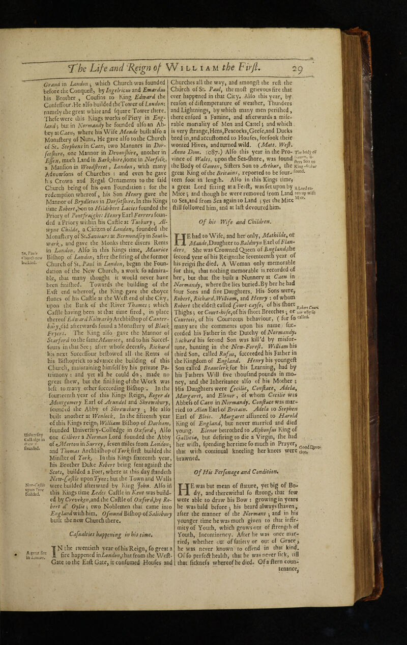 — — - ■ - -. - . - T^he Life and 'Reign of W ill i am the Firfl, 29 Grand in London ^ which Church was founded before the Conqueft, by Ingelricm and Emardtu his Brother , Coulins to King Edward the ConfefiTour.He alfo builded theTower of London-. namely the great white and fquare Tower there. Thefewere this Kings works of Piety in Eng¬ land j but in Normandy he founded alfo an Ab¬ bey atC<?e«) where his Wife builtalfoa Monaftery of Nuns. He gave alfo to the Church of St. Stephens in Caen., two Mannors in Dor- fetjhire, one Mannor in DevonJJnre, another in Ejfex, much Land in Barkshire,iovne in Norfolk-, a Manfion in Woodfircct, London, with many Advowfons of Churches ; and even he gave h s Crown and Regal Ornaments to the faid Church being of his own Foundation : for the redemption whereof, his Son Henry gave the Mannor of Srydleton in Dorfetfnre, In this Kings lime Robert,Son to Hildebert Lacies founded the Priory of Pontfrajght: Henry Earl Ferrers foun¬ ded a Priory within his Caftle at Tmbnry Al- wyne Ch 'Ude, a Citizen of Lortdon, founded the Monaftery of St.Saviours at Bermondfey in Souths xvarky and gave the Monks there divers Rents in London. Alfo in this Kings time, Maurice rburcti new Bifhop of London, after the firing of the former buiUtd. Church of St. Paul in London, began the Foun¬ dation of the New Church, a work fo admira¬ ble, that many thought it would never have been finifhed. Towards the building of the Eaft end whereof, the King, gave the choyce ftones of his Caftle at the Weft end of the City, upon the Bank of the River Thames •, which Caftle having been at that time fired, in place thereof Edward Ktlwarby Avchhi(hop oi Canter¬ bury,Cxi afterwards found a Monaftery of Black fryers. The King alfo gave the Mannor of Scarford to the hvneMaiirice, and to his Succef- fours in that See 5 after whofc deceafe, Richard his next Succeflbur beftowed all the Rents of his Biflioprick to advance the building of this Church, maintaining himfelf by his private Pa¬ trimony ; and yet all he could do, made no great flaew, but the finilFing of the Work was left to.many other fuccceding Bifhop . In the fourteenth year of this Kings Reign, Roger de • Montgomery Earl of Arundel and Shrewsbury, founded the Abby of Shrewsbury • He alfo built another at Wenlock. In the fifteenth year of this Kings reign^ William Bifhop of Durham, founded Univcrjity-Colledge in OxfordAlfo toli dgeln Cilhert z Norman Lord founded the Abby <'<;» < of eji^erton in Surrey, feven miles from London-, founded. and ArchbifhopofTor^firft budded the Minfterof Tork> In this Kings fixteenth year, his Brother Duke Robert being fentagainft the Scots, builded a Forr, where at this day ftandeth New-C^file uponT^'wf: but the Town and Walls Ve-rr-Cajik y^^xe buildcd afterward by King John. Alfo iii Sudedr^ ibis Kings time Ledes Caftle in Kent was build¬ ed by Creveken,^nd the Caftle of Oxford,h\/ Ro¬ bert d’ Oylie two Noblemen that came into £;7^/<^/;^;^wiLh him, Ofmund Bifhop oiSalisbury built thejiew Church there. Cafualties happening in his time, T N the twentieth year of his Reign, fo great a happened inZ-o«<a'w,thatfrom the Weft- Gate to the Eaft Gate, it confuraed Houfes and Churches all the way, and araongft the reft the Church of St-. Paul, the raoft grievous fire that ever happened in that City. Alfo this year, by reafon ofdiftcmperature of weather, Thunders and Lightnings, by which many men perifhed, there enfued a Famine, and afterwards a mife- rable mortality of Men and Gattcl} and which . is very ftrange,Hens,Peacocks,Geefcjand Ducks bred in,andaccuftomed to Houfes, forfook their wonted Hives, and turned wild. {Matt. Wefi, Anno Dom. 1087.) Alfo this year in the Pro- Tliebody d? vince of Wales, upon the Sea-(hore, was fterrs6.ito the Body of Gawen, Sifters Son to Arthur, the Km^nbur great King ohhe Britains, reported to be four- teen foot in length. AKo in this Kings time^ a great Lord fitting ataFeaft, was fet upon by Aiordea- Vliceand though he were removed from Land ten up with to Sea,and from Sea again to Land 5 yet the Mice ftill followed him, and at laft devoured him^ Of his Wife and Children. He had to Wife, and her only, Mathilde, ot ■ • Maude,to Baldwyn Earl of f Ian-- ders. She was Crowned Qi^een of England,\ht fecond year of his Reigntthe feventeenth year of his reigii fhe died. A Woman only memorable for this, that nothing memorable is recorded of her, but that fhe built a Nunnery at Caen in Normandy, where fhe lies buried.By her he bad four Sons and five Daughters. His Sons were, Robert, Richard,Willi am, and Henry : of whom Robert the eldeft called of his fhort Thighs j or Court-hofe,Q{ his fhort Breeches • or oif wKy fo Courtois, of his Courteous behaviour, ( for fo many are the comments upon his name.- fuc- ceeded his Father in the Dutchy oiNormandyi Richard his fecond Son was kill’d by misfor¬ tune, hunting in the New-Forefl. Wtlliamhis third Son, called Rufus, fucceeded his Father in the Kingdom of England. Henry his youngeft Son called Beauclerk^ot his Learning, had by his Fathers Will five ihoufand pounds in mo¬ ney, and the Inheritance alfo of his Mother ; His Daughters were fecilie, Confiace, Adela, Margaret, and Elenor, of whom Cecilie was Abbefsof in Normandy. Confiace W3smir~ ried to Alan Earl of Britain. Adela to Stephen Earl of Blois. Margaret affianced to Harold King of England, but never married and died young, Elenor betrothed to Alphonfus King of Cjallicia, but defiring to die a Virgin, fhe had her wifh, fpending her time fo much in Prayer, that with continual kneeling her knees were tion. ^' brawned. Of His Perfonage and Condition* He was but mean of ftature, yet big of Bo¬ dy, and therewithal fo ftrong, that few were able to draw his Bow : growing in years he was bald before - his beard always fhaven, after the manner of the Normans -, and in his younger time he was much given to that infir¬ mity of Youth, which grow'sont of ftrengih of Youth, Incontinency. After he was once mar¬ ried, whether tur of fatiety or out of Grace j he was never known to offend in that kind. Of fo perfed health, that be was never Tick, till that ficknefs whereof he died* Of a ftern coun¬ tenance^