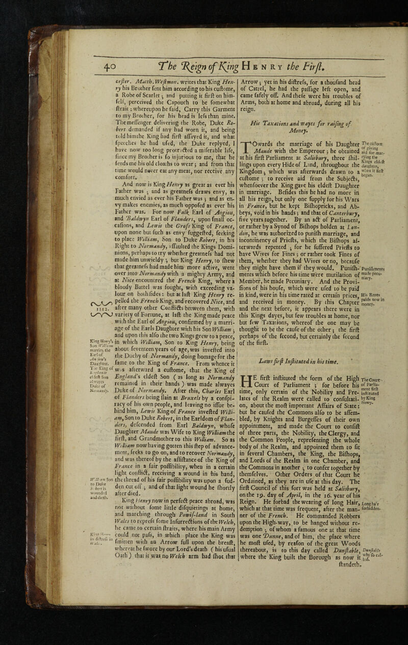 III2. King Uemy'i Son marries, the Eir’ of Jlrl'iou'i Daughter. Tiie King of E 'flanis el 'ieft Son ahvayes Duke of Niiri/taniiy jril a’Ti Son to Duke h ■ here is wounded anddietli. '■Te**’vv in iiiflre(5 in // j/c # cefter. M^tth.Wefimon. writes that King Hen¬ ry his Brother fent him according to his cuftome, a Robe of Scarlet •, and putting it firft on hitn- feU, perceived the Capouch to be foraewhat ftrait: whereupon he faid, Carry this Garment to my Brother, for his head is lefsthan mine. Themeffenger delivering the Robe, Duke Ro~ bert demanded if any had worn it, and being toldhimche King bad firft aflayed it, and what Ipctcbes he had ufed, the Duke replyed, I have now too long protrafted a miferable life, fiiice my Brother is fo injurious to me, that he fends me his old cloaths to wear j and from that time would n^ver eat any meat, nor receive any comfort. And now is King Henry as great as ever his Father was • and as greatnefs draws envy, as much envied as ever his Father was 5 and as en¬ vy makes enemies, as much oppofed as ever his Father was. For now Fulk, Earl of Angiou, and 'Ritldwyn Earl of Flanders^ upon fraall oc- cafions, and Levtis the Grofs King of France, upon none but fuch as envy fuggefted, feeking to place William, Son to Duke Robert, in his Right to Normandy, aflaulted the Kings Domi¬ nions, perhaps to try whether greatnefs had not made him unwieldy *, but King Henry, to (hew that greatnefs had made him more aftive, went over into with a mighty Array, and at Nice encountred the French King, where a bloody Battel was fought, with exceeding va¬ lour on boihfides: butatlaft Ydng Henry re¬ pelled the French King, and recovered Nice, and after many other Conflids between them, with variety of Fortune, at laft the King made peace with the Earl oiAngiou, confirmed by a marri¬ age of the Earls Daughter with his Son William -, and upon this alfo the two Kings grew to a peace, in which William, Son to King Henry, being about feventeen years of age, was invefted into the Duchy of Normandy, doing homage for the fame to the King of France. From whence it w.s afterward a cuftorae, that the King of England’s Son (as long as Normandy remained in their hands ') was made alwayes Duke of Normandy, After this, Charles Earl of Flanders being flain at Bruxels by a confpi- racy of his own people, and leaving no ilTue be¬ hind him, Lewis King of France invefted Willi¬ am, Son to Duke Robert, in the Earldom of Flan¬ ders, defeended from Earl Baldwyn, whofe Daughter Maude was Wife to King William the firft, and Grandmother to this William. So as William now having gotten this ftep of advance¬ ment, feeks to go on, and to recover Normandy, and was thereof by the afiiftanceof the King of France in a fair poffibility, when in a certain light conflift, receiving a wound in his band, the thread of his fair poffibility was upon a fud- dencutoff ; and of that light wound he fhortly after died. King Henry now in perfeft peace abroad, was not without fome little difquietings at home, and marching through Powif-land in South Wales toreprefs fome Infurretftions oitlw Welch, he came to certain ftraits, where his main Army could not pafs, in which place the King was fmitten with an Arrow full upon the breaft, whereat he fwore by our Lord’s death ( his ufual Oath ) that it was no Welch arm had ffiot that Arrow j yet in his diftrefs, for a thoufand head of Cattel, he had the paflage left open, and came fafely off. Andthefe were his troubles of Arms, both at home and abroad, during all his reign. His Taxations and wayes for raifng of Money, Towards the marriage of his Daughter Maude with the Emperour; he obtained ai/forLr. at his firft Parliament at Salisbury, three fhil- lings upon every Hide of Land, throughout the dau^Ler, Kingdom -, which was afterwards drawn to a cuftome j to receive aid from the Subjetfts, whenfoever the King gave his eldeft Daughter in marriage. Befides this he had no more irt all his reign, but only one fupply for his Wars in France, but he kept Biftiopricks, and Ab¬ beys, void in his hands; and that of Canterbury, five years together. By an aft of Parliament, or rather by a Synod of Bifliops holden at Lon¬ don, he was authorized to punifh marriage, and incontinency of Priefts, which the Bifhops af¬ terwards repented •, for he fuffered Priefts to have Wives for Fines; or rather took Fines of them, whether they had Wives or no, becaufe they might have them if they would. Punifh-'PuniiLments ments which before his time were mutilation of Member, he made Pecuniary. And the Provi- fions of his houfc, which were ufed to be paid in kind, were in his time rated at certain prices. His Rents and received in money. By this Chapter and the next before, it appears there were in this Kings dayes, but few troubles at home, nor but few Taxations, whereof the one may be thought to be the caufe of the other; the firft perhaps of the fecond, but certainly the fecond of the firft. Laws firfi Jnftithted, in his time. He firft inftituted the form of the High Court of Parliament ; for before his time, only certain of the Nobility and Pre¬ lates of the Realm were called to confultati- on, about the moft important Affairs of State: but he caufed the Commons alfo to be aflem- blcd, by Knights and Burgefles of their own appointment, and made the Court to confift of three parts, the Nobility, the Clergy, and the Common People, reprefenting the whole body of the Realm, and appointed them to fit in feveral Chambers, the King, the Bifhops, and Lords of the Realm in one Chamber, and the Commons in another *, to confer together by themfelves. Other Orders of that Court he Ordained, as they are in ufe at this day. The firft Council of this fort was held at Salisbury, on the 19. day of Afril, in the 16. year of his Reign. He forbad the wearing of long Hair, which at that time was frequent, after the man¬ ner of the French. He commanded Robbers upon the High-way, to be hanged without re¬ demption *, of whom a famous one at that time was one T>unne, and of him, the place where he moft ufed, by reafon of the great Woods thereabout, is to this day called Dunfiable, where the King built the Borough as now it ftandeth. The Courts of Parlia¬ ment firft inftituted by King Henry. Long haV forbidden. Dunjlahli why fo cal¬ led.