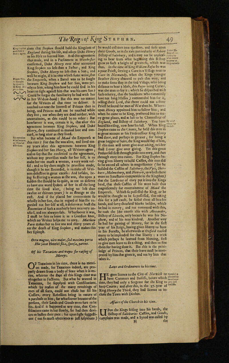 and Prin c Hen') agree. Princ« fJen- rv thought by Ibrne to be King St - fhrr.s Son. rsw/VwO II54- No mention what beca.me oi' Maud at this ti.me. tions that Steven (hould hold the.Kingdoin of Eftffland (luring his life, and adopt Duke Henry as his Heir to fuccced him. And this agreement thus made, and in a Parliament at Wttfchejier confirmed, Duke Henry ever after accounted King Stephen no lefs than a Father ^ and King Stephen, Duke Henry no lefs than a Son ; and well he might, if it be true which fome write,that the Emperefs, when a Battel was to be fought between King Stephen and her Son, went pri¬ vily to him, asking him how he could find in his heart to fight againft him that was his own Son ? Could he forget the familiarity he had with her in her Widow-hood I But this was no matter for the Writers of that time to deliver. It touched too near the Intereft of Princes then in being, and Princes muft not be touched while they live ; nor when they arc dead neither, with uncertainties, as this could be no other: But howfoever it was, certain it is, that after this agreement between King Stephen, and Duke Henry, they continued in mutual love and con¬ cord, as long after as they lived. But what became of Maud the Emperefs at this time ? For that fhe was alive, and lived tna- ny years after this agreement between King Stephen and her Son Henry, all Writers agree j and to fay that fhe confented to the agreement, without any provifion made for her felf, is to make her too much a woman, a very weak vef- fel: and to fay there might be provifion made, though it be not Recorded, is to make all Wri¬ ters defedive in great excefs: And befidcs, be¬ ing fo ftirring a woman as fhe was, that upon a fudden fhe fhould be fo quiet, as not to deferve to have one word fpoken of her in all the long time fhe lived after^ (being no lefs than twelve or thirteen years) is as ftrange as the reft. And if fhe placed her contentment fo wholly in her Son, that in regard of him fhe re¬ garded not her felf at all, itdefervesat leaftthe Encomium of fuch a motherly love as is very un- ufuil, and not alwayes fafe. Whatfoever it was, I muft be fain to leave it as a Gordian knot, which no Writer helps me to unty. Matthew Taris makes her to live one and thirty years af¬ ter the death of King Stephen ^ and makes this her Epitaph. Ortu magna, viro major, fed maxima partu Hie jacet Henrici//»<«, fponja, parens. Of his Taxations and wayes for raijing of Moneys, OF Taxations in his time, there is no menti¬ on made, for Taxations indeed, are pro¬ perly drawn from a body of State when it is en¬ tire, whereas the fta|e all this Kings time was altogether in Fatftions. But what he wanted in Taxations, he fupplyed with Confifeations, which by reafon of the many revoltings of men of all forts, could not chufe but fill his Coffers, every Rebellion being in nature of a purchafe to him; for whatfoever became of the perfons, their Lands and Goods were fure to be his. And if it happened at any time, that Con- fffcationscameinbut flowly, he had then devi¬ ces to haften their pace 3 for upon light fuggefti- ons ( not fo much oftentimes as juft fufpicions) he would call men into queftion, and feife upon their Goods, as in the cafe particularly of Robert Bifhop of . and it may not be unpleaf* lisbw) by ing to hear from what begiftning this B;fhop grew to fuch a height of grearnefs, which Was hijgreimefi* thus. In the time of King William Rufus he was apoorPrieft, fervinga Cure in a Village near to Caen in Normandy, when the Kings younger Brother Henry chanced to pafs that way, and to make fome ftay in the faid Village, who being defirous to hear a Mafs, this Roger being Curate, was the man to fay it 3 which he difpatched with fuch celerity, that the Souldiers fwho commonly love not long Maftes J commended him for it, telling their Lord, that there could not a fitter Prieft be found for men of War than he. Where¬ upon Henry appointed him to follow him •, and when he came to be King, preferred him to ma¬ ny great places, and at laft to be Chanceliour of England, and Biftlop of Salisbury. You have By v,™? heard hisrifing, now hear his fall. When King Stephen came to the Crown, he held this man in as great account as his Predccefibur King Henry had done, and perhaps in greater •, for being a great begger of Suits, the King would fay of him. If this man will never give over asking, neither fhall I ever give over giving. Yet this great Prelate fell firft through pride into envy, and then through envy into ruine. For King Stephen ha¬ ving given liberty tobuild Caftles, this man did fo far exceed all others in magnificence ( for he builded the Caftles of Salisbury', the Tyes, Sher^ burn,Malmesbury, and Newark, to which there were no Strudures comparable in the Kingdom) that the Lordaout of envy put it into the Kings head, that thefe Caftles of his were built thus magnificently for entertainment of Maud the Emperefs. Which fo poflefted the King, or he would be thought to be fo poflefted, that taking this for a juft caufe, he feifed them all into his hands, and forty thoufand Marks befides, which he had in money and not contented with this,, he took the like courfe alfo with Alexander, BifliopofLfwo/wjOnlybecaulehe was his Ne¬ phew, and of his near kindred. Another way he had for gaining of Money, for in the firft year of his Reign, having given liberty to hunt in his Forefts, he afterwards at caufed many to be impleaded for that liberty *. a trick which perhaps he learned from Hunting, firft to give men leave to do a thing, and then to fine them for having done it. But this is the privi- ledge of Princes, that their leave moft be inter¬ preted by him that gives it, and not by him that takes it. , haws and Ordinances in his time, He gave licence to the City of Norwich to Honutch a have Coroners and Bailiffs, before which faw'^oro* time, they had only a Sergeant for the King to cersand keep Courts 3 and after this, in the 37. year of King the Third, they had' licence to in- clofe the Town with Ditches. .stairs of the Church in his time, Upon the Kings feifing into his hands, the Biftlop of Salisburies Caftles, and Goods, complaint was made, and a Synod was called by