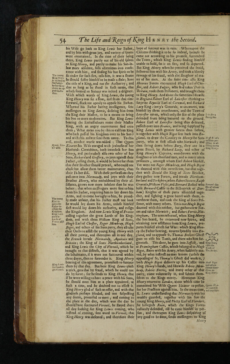 his Wife go back to King Lewis her Father, and by him with great joy, and variety of fports were entertained. In the time of their being there, King Lewis partly out of his old fplcen to King Henry, and partly to make his Son-in- law more abfolote, falls oftentimes into confe¬ rence with him • and finding his hot fpirit to be The young fit tinder for fuch fire, tells him, it was a fhame isTnciterby fhould fuffer himfelf to be made a ftale j have the title of a King, and not the Authority » and '^Tto'op- as he flood in fuch terms, that which fcemcd an honour was indeed a difgrace. With which words of King Lewis, the young ¥.\x\g Henry fee a6oat, and from that time forward, ftuck not openly to oppofe his Father. W'hereof his Father having intelligence, fent meffengers to King Lewis, defiring him from the King their Mafter, to be a means to bring his Son to more moderation. But King Lewis hearing the Embafladours name their Mafter King, with an angry countenance faid unto them ; What mean you by this to call him King who hath pafled his Kingdom over to his Son ? and with this anfwer fent them away. To this evil, another worfe was added : That Queen Eleanor Wife enraged with jealouficof her Husbands Concubines, both incenfeth her Sob Henry, and perfwadeth alfo two other of her Sons, Richard and Geoffery, to joyn againft their Father • telling them, it would be better for them that their Brother fhould prevail, whocould not chufc but allow them better maintenance, than their Fa her did. With thefe perfwafions they pafs over into Normandy, and joyn with their Brother Henry, who emboldened by their af- fiftance, grows now more infolent than he was before that when meffengers were fent to him from his Father, requiring him to lay down his Arms, and to come lovingly to him, he proud- W anfwer, that his Father muft not look quireshis he would lay down his Arms, unlefs himfelf fpfignVhe would lay down his authority, and refign Kingdom, the Kingdom. And now Lewis King of France calling together the great Lords of his King- Lordsof dom, and with them William King of Scots, F^Mce a 1 £jj.l of Chefier, Roger Mowbray, Hugh Bigot, and others of his Sons party, they all take their Oaths to affift the young King Henry with ■ all their power, and thereupon all in one day, the French invade Normandy, u^quitain and Britain 5 the King of Scots Northumberland j and King Lewis the City of Vernoil, which he brought to that diftrefs, that it was agreed by the Inhabitants, if it were not fuccoured within three dayes, then to furrender it. King Henry • ^Lwi this agreement, proraifeth to fuccour Wsfaud”to them by that day. But here King Lewis ufeth getKiTw;/. a trick, gets that by fraud, which he could not do by force 5 for he fends to King Henry, that if he were willing to have a peace with his Sons, he fhould meet him at a place appointed, at fuch a time, and he doubted not to effed it. King Henry glad of fuch an offer, and with that gladnefs perhaps blinded, and not fufpeding any deceit, promifed to meet • and coming to the place at the day, which was the day he fhould have fuccoured Fernoil, he ftayed there all day looking for King Lewis coming, who inftcad of coming, fent word to Vernoil, that FLwig Henry was defeated j and therefore their hope of fuccour was in vain. Whereupon the Citizens thinking it to be fo indeed, becaufe he came not according to his promife, furrendred the Town ^ which King Lewis finding himfelf unable to hold, fet it on fire, and fo departed. But King Henry when he perceived the fraud, followed him with his Army, and took a bloody revenge of his fraud, with the flaughccr of ma¬ ny of his men. At the fame time alfo King Henries Forces encountred Hugh Earl oiChe¬ fier, and Robert Fulger, who had takenin Britain, took them Prifoners, and brought them to King Henry. And about the fame time likewife in England Robert Earl of Leicefler thinking to furprize Reynold Earl of Cornwal, and Richard Lacy King tienryi's Generals, at unawares, was himfelf by them overthrown* and the Town of Leicefier taken, which only the fite of the place t- ie jierz defended from b^ing battered to the ground. Robert Earl of Leicefier being thus defeated, paffeth over into France, and being fupplyed hy King Lewis with greater forces than before, is together with Hugh Bigot fent back into En¬ gland, to draw the Country to Henry Sons H-gf-B; m’s party, who at firft affaulr take Norwich 5 and then fitting down before Bury, they are in a filing young great Battel, by Richard Lacy, and other King Henry’s Captains, overthrown with the flaughter ot ten thoufand men, and as many taken prifoners • amongft whom Earl Robert himfelf. Yet were not Roger Mowbray, and FJugh Bigot fo daunted with this overthrow, but that toge¬ ther with David the King of Scots Brother, they gather new Forces, and invade Northum¬ berland and Torkjhire,whcn RobertScoccee,Ralph Granula,Wtlltam Vefcf,wd Bernard Balliol who Bernard ca- built Bernard in the Biftioprick of ham) Knights of thofe parts afferabled toge¬ ther, and fighting a great battel with them, 0- verthrew them, and took the King of Scots Pri- foner, with many others. Yet is not Hugh Bigot daunted with this neither, but gathers new For¬ ces and takes Norwich ; and Robert Ferris,Not¬ tingham, The news whereof, when King Henry the Son heard, he recovered new fpirits, and obtaining new affiftance from King Lewis, pre- )ares himfelf afrefh for War: which King Hen¬ ry the Father hearing, returns fpcedily into En¬ gland, and to appeafe Sr. Thomas Beckets Ghoft goes to vific his Tomb, and there asks him for- jivenefs. This done, he goes \nio Suffolk^, and King at Framingham Caftle, which belonged to Hugh tombtf Bigot, ftaies with his Army, when fuddcniy mo- T!ho* ved, by what inftind no man knows (unlefs the appealing of Sr. Thomas’s Ghoft did work it,) both Hugh Bigot delivers up his Caftle into Hl/ffh Bigot King Henry’s hands, and likewife Robert Mow- bray, Robert Ferris, and many other of that firives to party, come voluntarily in, and fubmit them- felves to the Kings mercy. Hereupon King returns to London, about which time he committed his Wife Queen Eleanor to prifon, for her Praftices againft him. In the mean time, ertoprUbn. K. Lewis underftanding that Normandy was but weakly guarded, together with his Son the young King Henry, and Philip Earl of Flanders, he befiegeth Roan, which the Kings Forces valiantly defended, till he came himfelf in per- fon j and thereupon King Lewis defpairing of any good to be done, fends meffengers to King Henry