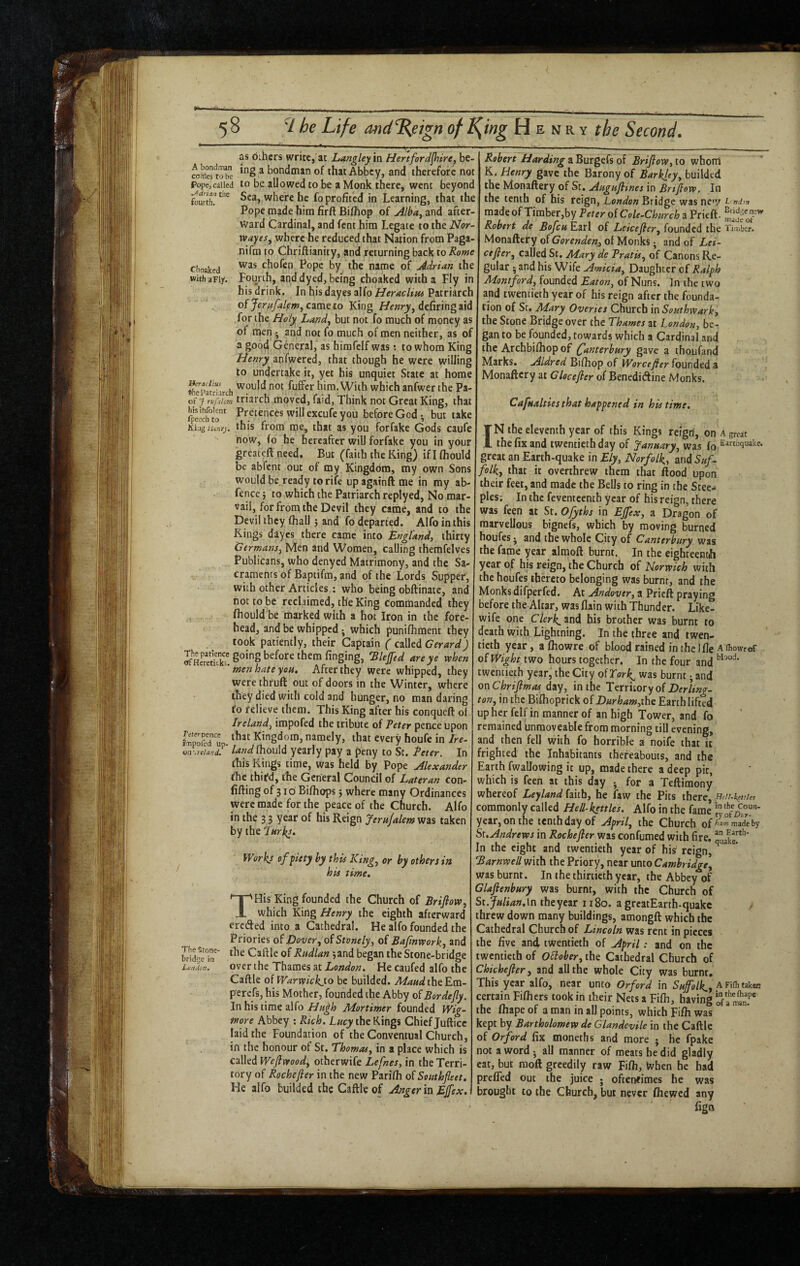 as dihcrs write,'at Langley \n Hertford^ire, be- fo^eftobe ^ bondman of that Abbey, and therefore not Pope,called to be allowed to be a Monk there, went beyond Sea, where he fo profited in Learning, that the Pope made him firft Bifllop of Alba^ and after¬ ward Cardinal, and fent him Legate to the Nor- wayes^ where he reduced that Nation from Paga- nifra to Chriftianity, and returning back to Rome ciioaked chofen Pope by the name of Adrian the withaFiy. Fourth, and dyed, being choaked with a Fly in his drink. In his dayes alfo HeracUm Patriarch of Jerafalfm, came to King Henry^ defiring aid for the Ho/y Landy but not fo much of money as of men • and not fo much of men neither, as of a good General, as himfelf was; to whom King Henry anfwcrcd, that though he were willing to undertake it, yet his unquiet State at home liTpatdarch fuflFcr him. With which anfwer the Pa- of f rvfulcm triarch moved, faid. Think not Great King, that Pretences will excufe you before God-, but take KiigUinry. this from me, that as you for fake Gods caufe now, fo he hereafter will forfake you in your great^fl: need. But (faith the King) if I fliould be abfent out of my Kingdom, my own Sons would be ready to rife upagainftme in my ab- fence j to which the Patriarch replyed. No mar- vail, for from the Devil they came, and to the Devil they fhall 5 and fo departed. Alfo in this Kings dayes there came into England, thirty Germans, Men and Women, calling themfelves Publicans, who denyed Matrimony, and the Sa¬ craments of Baptifm, and of the Lords Supper, with other Articles ; who being obftinatc, and not to be reclaimed, the King Commanded they fhould be marked with a hot Iron in the fore¬ head, and be whipped which punifhtnent they took patiently, their Captain ( called Gerard) JKkb. Elejfed are ye when men hate you. After they were whipped, they were thrufi: out of doors in the Winter, where they died with cold and hunger, no man daring fo relieve them. This King after his conqueft of Ireland, impofed the tribute of Peter pence upon Wed up. Kingdom, namely, that every houfe in Ire- iia'.retand. land fhould yearly pay a peny to St. Peter. In this Kings time, was held by Pope Alexander fhe third, the General Council of Lateran con- fifting of 316 Bifhops j where many Ordinances were made for the peace of the Church. Alfo in the 3 3 year of his Reign Jernjalem was taken by the pHrki. Works of piety by this King, or by others in his time, THis King founded the Church of Brifiow, which King Henry the eighth afterward creded into a Cathedral. He alfo founded the Priories Dover, of Stonely, of Bajinwork, and {Tr-4^e°in^ Caftle of Rudlan 5and began the Stone-bridge over the Thames at London. He caufed alfo the Caftle of Warwickyo be builded. AiWtheEm- perefs, his Mother, founded the Abby of Bordejly. In his time alfo Ha^h IHortimer founded Wig- rnore Abbey ; Rich. the Rings Chief Jufticc laid the Foundation of the Conventual Church, in the honour of St, Thomas, in a place which is called Weflwood, otherwife Lefnes, in the Terri¬ tory of Rochefier in the new Parifti of Southfleet, He alfo builded the Caftle of Anger in Ejfex. Robert Harding a Burgefs of Brifiow, to whom K. Henry gave the Barony of Barkley, builded the Monaftery of St. Augufiines in Brifiow. In the tenth of his reign, London Bridge was new i nd^n made of Timber,by Peter of CoU-Church a Prieft. Robert de Boficu Earl of Leicefier, founded the Timber. Monaftery of of Monks; and of Lei- ctfier, called St. Alary de Pratis, of Canons Re¬ gular ; and his Wife Amicia, Daughter cf Ralph Alontford, founded Eaton, of Nuns. In the two and twentieth year of his reign after the founda¬ tion of St. Alary Overies Church in Southwark, the Stone Bridge over the Thames at London, be¬ gan to be founded, towards which a Cardinal and the Archbifhopof (Canterbury gave a thoufand Marks. Aldred Bifiiop of Worcefier founded a Monaftery at Clocefier of BenediAine Monks. Cafualties that happened in his time, IN the eleventh year of this Kings reign, on a great the fix and twentieth day of January, was fo E^i^tiiquake. great an Earth-quake in Ely, Norfolk., and Suf¬ folk, that it overthrew them that flood upon their feet, and made the Bells to ring in the Stee^i pies; In the feventeenth year of his reign, there was feen at St. Ofyths in Ejfex, a Dragon of marvellous bignefs, which by moving burned houfes j and the whole City of Canterbury was the fame year almoft burnt. In the eighteentih year of his reign, the Church of Norwich with the houfes thereto belonging was burnt, and the Monks difperfed. At Andover, a Prieft praying before the Altar, was flain with Thunder. Like- wife one clerks and his brother was burnt to death with Lightning. In the three and twen¬ tieth year, a Ihowre of blood rained in the Ifle Aftowrof of Wight two hours together. In the four and twentieth year, the City of Tork^ was burnt; and on Chrifimas day, in the Territory of ton, in the Bifhoprick of Durham,ihe Earth lifted up her fclf in manner of an high Tower, and fo remained unraoveable from morning till evening, and then fell with fo horrible a noife that it frighted the Inhabitants thereabouts, and the Earth fwaUowing it up, made there a deep pic, which is feen at this day • for a Teftimony whereof Leyland fmh, he faw the Pits there, commonly called Hell-kettles. Alfo in the fame year, on the tenth day of April, the Church of ham made by St,Andrews in Rochefier was confumed with fire. In the eight and twentieth year of hi^ reign, ^ ^ Barnwell with the Priory, near unto Cambridge, was burnt. In the thirtieth year, the Abbey of Glafienbury was burnt, with the Church of St.Julian,\n theyear 1180. a greatEarth-quakc v threw down many buildings, amongft which the Cathedral Church of Lincoln was rent in pieces the five and twentieth of April: and on the twentieth of Oilober, the Cathedral Church of Chichefier, and all the whole City was burnr. This year alfo, near unto Orford in Sufolk, A Fi(h taken certain Fifticrs took in their Nets a Filh, having ofa m^nT the Ihape of a man in all points, which Fifli was kept by Bartholomew de Glandevile in the Caftle of Orford fix moneths and more j he fpake not a word • all manner of meats he did gladly cat, but raoft greedily raw Fifli, When he had prefled out the juice ; ofteneimes he was brought to the Church, but never fliewcd any fign