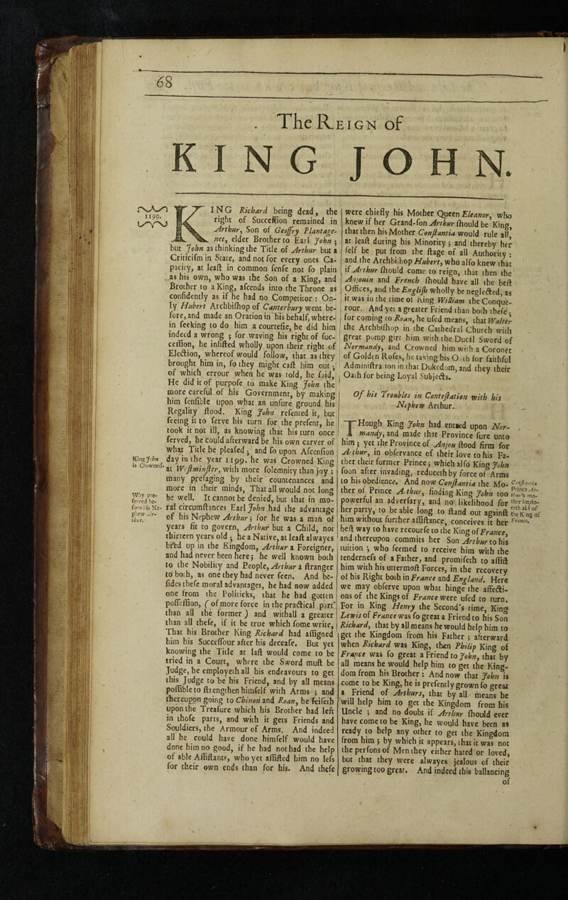 The R.EIGN of KING JO N. I N G Richard being dead, the right of Succeffion remained in uirthtiry Son of Geoffry Riantage~ ftet, elder Brother to Earl John • but John as thinking the Title of udrthur but a Griticifm in State, and not for every ones Ca¬ pacity, at leaft in common fenfc not fo plain as his own, who was the Son of a King, and Brother to a King, afeends into the Throne as confidently as if he had no Competitor : On- ly Hubert Archbifhop of Canterbury went be¬ fore, and made an Oration in his behalf, where¬ in fecking to do him a courtefie, he did him indeed a wrong • for waving his right of fuc- ceilion, he infilled wholly upon their right of Eledion, whereof would follow, that as they brought him in, fo they might call him out • of which errour when he was told, he faid’ He did it of purpofe to make King John the more careful of his Government, by making him fenfiblc upon what an unfure ground his Regality flood. King John refented it, but feeing it to ferve his turn for the prefent, he took it not ill, as knowing that his turn once ferved, he Could afterward be his own carver of what Title he pleafed ^ and fo upon Afeenfion Kingjohn day in the year 1199. he was Crowned King rowne . Wejiminfier, with more folemnity than joy ; many prefaging by their countenances and more in their minds, That all would not long be well. It cannot be denied, but that in mo¬ ral cfrcumflances Earl John had the advantage of his Nephew Arthurs for he was a man of years fit to govern, Arthur but a Child, not thirteen years old • he a Native, at leall alwayes bftd up in the Kingdom, Arthur a Foreigner, and had never been here j he well known both to the Nobility and People,a ftrangcr to both, as one they had never fecn. And be- fides thefe moral advantages, he had now added one from the Politicks, that he had gotten pofleffion, of more force in the pradiical part* than an the former ) and withall a greater than all thefe, if it be true which fome write. That his Brother King Richard had afligned him his Succeflbur after his deceafe. But yet knowing the Title at laft would come to be tried in a Court, where the Sword mull be Judge, he employeth all bis endeavours to get this Judge to he his Friend, and by all means poffiblcto ftrengthcnhimfelf with Arms ; and thereupon going to Chtnon and Roan^ he feifeth upon the Treafure which his Brother had left in thofe parts, and with it gets Friends and Souldiers, the Armour of Arms. And indeed all he could have done himfelf would have done him no good, if he had not had the help of able Afliflants, who yet allifted him no lefs for their own ends than for his. And thefe why pre¬ ferred he- fo’-eliis Ni- pjew J.r- ihur. were chiefly his Mother Queen Eleanor^ who knew if her Grand-fon Arthur fliould be King that then his Mother Confiantia would rule all* at leaft during his Minority; and thereby her felf be put from the ftage of all Authority ; and the Archbilhop Hubert^ who alfo knew that if Arthur fhould come to reign, that then the Anjouin and French fliould have all the beft Offices, and the Enalijh wholly be ncglefted as it was in the time of King wJiam theConque! rour. And yet a greater Friend than both thefe • ^ for coming to Roan, he ufed means, that Walter I the Archbifhop in the Cathedral Church with ! great pump girt him with theDucil Sword of I Normandy, and Crowned him with a Coronet I of Goldtn Rofes, he taking his O th for faithful Adminiftra ion in that Dukedom, and they their j Oath for being Loyal Subjeds. Of his Troubles in Contefiatian rvith his Nephew Arthur. Hough King John had ent»ed upon Nor^ , i mandy, and made that Province furc unto him ; yet the Province of Anjou flood firm for Arthur, in obfervance of their love to his Fa¬ ther their former Prince; which alfo King John foon after invading, reduceth by force of Arms to his obedience. And now Conjlantia the Mo- iher of Prince finding King y.te too Slw' powerful an adverfary, and no likelihood for herpapy, .0 be able long to (land out againft SKOst nim without further afiSflance, conceives it her bcfl way to have recourfeto the King of France, and thereupon commits her Son^r/Wtohis tuition •, who feemed to receive him with the tendernefs of a Father, and promifeth to aflift him with his uttermoft Forces, in the recovery of his Right both in France and England, Here we may obferve upon what hinge the affedi- onsof the Kings of France wen ufed to turn. For in King Henry the Second’s time, King Lewis of France was fo great a Friend to his Son Richard, that by all means he would help him to get the Kingdom from his Father ; afterward when Richard was King, then Philip King of France was fo great a Friend to John, that by all means he would help him to get the King¬ dom from his Brother: And now that John is come to be King, he is prefently grown fo great a Friend of Arthurs, that by all. means he will help him to get the Kingdom from his. Uncle ; and no doubt if Arthur fliould ever have come to be King, he would have been as ready to help any other to get the Kingdom from him ; by which it appears, that it was not theperfonsof Men they cither hated or loved, but that they were alwayes jealous of their growing too great. And indeed this ballancing of