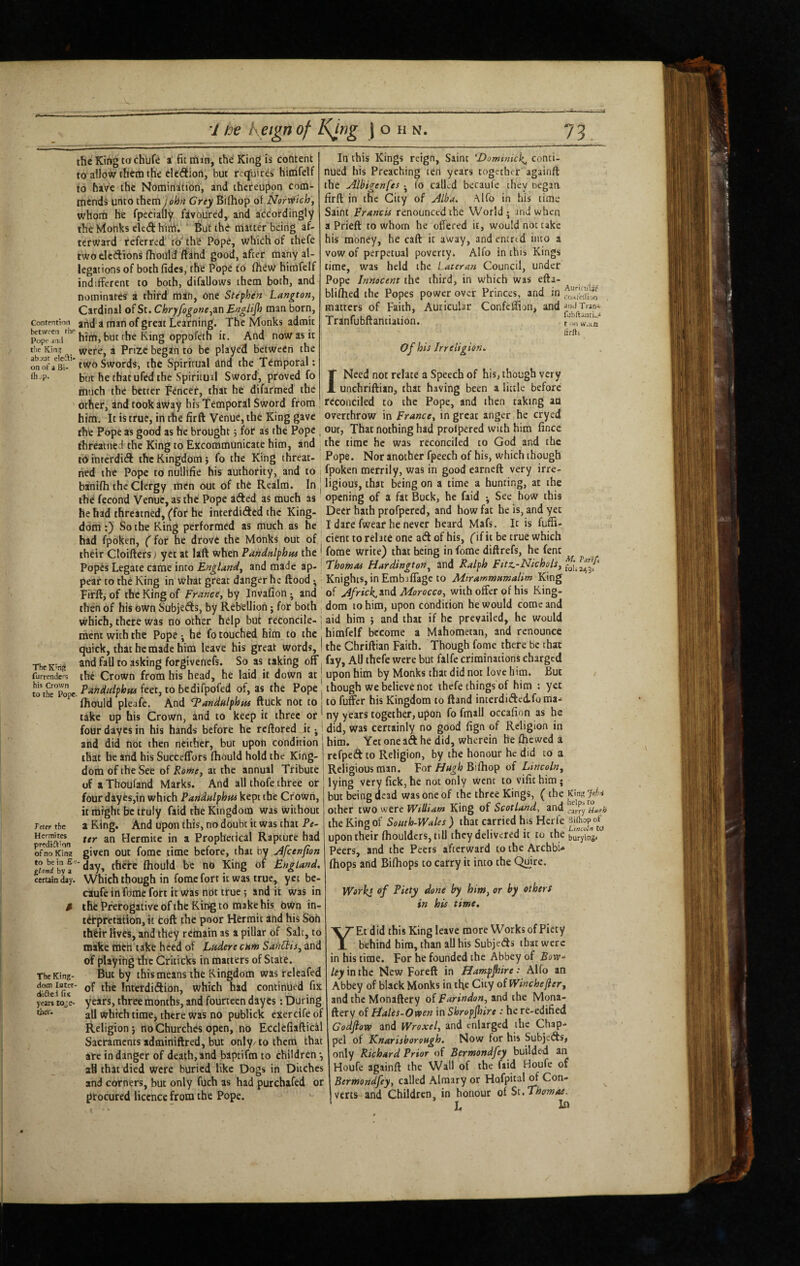 fli-P In this Kings reign. Saint 'Domtnick^ conti¬ nued his Preaching ten years together againft the Albigenfes ^ Co called becaufe they oegaa firft in the City of ALba. Alfo in his time Saint Francis renounced the World j and when a Prieft to whom he offered it, would not take his money, he caft it away, andencrcd into a vow of perpetual poverty. Alfo in this Kings time, was held the Laieran Council, under Pope Innocent the third, in which was efta- bliflied the Popes power over Princes, and in .o^feiiion matters of Faith, Auricular Confcffion> and^'iJTrani Traniubnantiation. Auricular t on wncn firfti Of his Irreligion. I Need not relate a Speech of his, though very unchriftian, that having been a little before reconciled to the Pope, and then taking an overthrow in France^ in great anger he cryed the Kirtg tochbf^ a fit rairi, the King is content to allow them the eledion, but requires himfelf to have the Nomination, and thereupon com¬ mends unto them John Grey Bilhop of Norwich, whom he fpecially favoured, and accordingly the Monks eled hinLi. ’ But the matter being af¬ terward referred'm the Pope, which of thefe two elcdions Ihould ftand good, after many al¬ legations of both fidcs, the Pope to ChtJw himfelf indifferent to both, difallows them both, and nominates a third man, one Stephen Langton, Cardinal of St. Chryfogone,in Englif} man born. Contention artd a man of great Learning. The Monks admit him,butthe King oppoCeth it. And now as it the Kin? Were, a Prize began to be played between the on^of/su'* two Swords, the Spiritual and the Temporal: but he tbatufed the Spiritual Sword, proved fo much the better Fencer, that he difarmed the other, and took away his Temporal Sword from 1 him. It is true, in the firft Venue, the King gave _ _ the Pope as good as he brought 5 for as the Pope , our, That nothing had prolpercd with him fince threatned the King to Excommunicate him, and the time he was reconciled to God and the tdinterditft the Kingdom; fo the King threat- Pope. Nor another fpeech of his, which though ned the Pope to nullifie his authority, and to fpoken merrily, was in good earneft very irre- banilh the Clergy men out of the Realm. In | ligious, that being on a time a hunting, at the the fecond Venue, as the Pope aifted as much as opening of a fat Buck, he faid ^ See how this he had threatned, (for he interdided the King- Deer hath profpered, and how fat he is, and yet dom:) So the King performed as much as he I dare fwear he never heard Mafs. It is fuffi- had fpoken, ('for he drove the Monks out of | cienc to relate one ad of his, (if it be true which their Cloiftersj yet at laft when PanMphns the ' fome write) that being in fome diftrefs, he fent Popis Legate came into and made Thomas Hardington^ and Ralph F^f^’TIichols, pear to the King in what great danger he ftood ^ • Knights, in Embjflage to Mtrammtsmalim King Ffrft, of the King of France, by Invafion^ and of Africl^^tid Alorocco, with offer of his King- then of his own Subjeds, by Rebellion; for both , dom to him, upon condition he would come and which, there was no other help but reconcile- j aid him ; and that if he prevailed, he would ment with the Pope ; he fo touched him to the ^ himfelf become a Mahometan, and renounce quick, that he made him leave his great words, I the Chriftian Faith. Though fome there be that and fall to asking forgivenefs. So as taking off, fay, All thefe were but falfc criminations charged _ the Crown from his head, he laid it down at | upon him by Monks that did not love him. But wihTopc P^nditlphus feet, to bedifpofed of, as the Pope though we believe not thefe things of him : yet ^ fliould pleafe. And Tandnlphns ftuck not to to fuffer his Kingdom to ftand incerdidedfo ma- take up his Crown, and to keep it three or ny years together, upon fo fmall occafion as he four dayes in his hands before he reftored .it ^ i did, was certainly no good fign of Religion in and did not then neither, but upon condition j him. Yet one aft he did, wherein be flic wed a that he and his Succeffors fliould hold the King- j refpeft to Religion, by the honour he did to a dom of the See of Rome, at the annual Tribute | Religious man. For Hugh Bifliop of Lincoln, of aThoufand Marks. And all thofe three or lying vcryfick,he not only went to vifichim; The K'n? furrenders hi< to Teter the Hermites predift'otl of no Kin? to be in gland by i certain ^y. The King¬ dom Istcr- diflei fis yeiii toje- tiier. four dayes,in which Pandulphus kept the Crown, it might be truly faid the Kingdom was without a King. And upon this, no doubt it was that Pe¬ ter an Hermite in a Prophetical Rapture had given out fome time before, that by Afeenfion day, thftc fliould be no King of England, Which though in fome fort it was true, yet be¬ caufe in Tome fott it was not true; and it was in the Prerogative of the King to make his dKtn in¬ terpretation, it toft the poor Hermit and his Son their Hves, and they remain as a pillar of Salt, to make then take heed of Ludere cum Sanitis, and of playing the Criticks in matters of State. But by this means the Kingdom was ireleafed of the Interdiftion, which had continued fix years, three months, and fourteen dayes: During all which time, there was no publick exercife of Religion; no Churches open, no EcclcfiafticM Sacraments adminiftred, but only/to them that ate in danger of death, and baptifm to children*, all that died were buried like Dogs in Ditches and corners, but only fuch as had purchafed or procured licence from the Pope. but being dead was one of the three Kings, ( the other two were William King of Scotland^ and the King of South-Wales ) that carried his Herfe upon their fliouldcrs, till they delivered it to the buryUg. Peers, and the Peers afterward to the ArchbU (hops and Bifliops to carry it into the Quire. Workl of Piety done by him, or by others in his time, YEcdid this King leave more Works of Piety behind him, than all his Subjefts that were in his time. For he founded the Abbey of Bow- ley mthe New Foreft in Hampfiire: Alfo an Abbey of black Monks in tfie City of Winchejler, and the Monaftery of Farindon, and the Mona- ftery of Hales-Ovten inShropfiire : here-edified Godfiovo and Wroxel, and enlarged the Chap- pel of Knarisborough. Now for his Subjefts, only Richard Prior of Bermondfey builded an Houfe agiinft the Wall of the faid Houfe of Bermondfey, called Almary or Hofpitalof Con¬ verts and Children, in honour of St.Thomas. L In