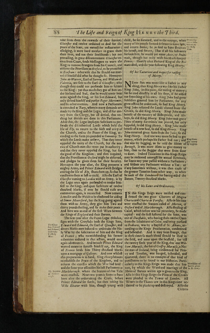 take from them the rewards of their fervice, Clocejier and twelve ordained to deal for the peace of the State, are earnell for reftauration alledging, It were hard mcafurc to grant them their lives, and not their livelihoods; but not prevailing, in great difeontentraent Glocejltr re¬ tires frona Court, fends Meflengers to warn the King to remove ftrangers from his Council, and obferve the Provifions at Oxford, as he promifed AiEveJJiam: otherwife that he fhould not mar¬ vel if himfelf did what he thought fit. Hereupon fohn de Warren^ Earl oiSurrey, and WiUiam de f'^alentia, are fent to the Earl of Glocefler; who though they could not perfwade him to fubmit to the King : yet thus much they got of him un¬ der his hand and Seal, that he would never bear arms againft the King, or his SonEdwardy but ^ only defend himfelf and purfue Roger Mortimery and his other enemies. And now a Parliament is convoked at ‘Bwrj', wherein many demands arc made by the King and the Legat, and all for mo¬ ney from the Clergy, but all denied, that no¬ thing but denials are done in this Parliament. After this, the Legat imployes Solicitors to per- j fwade the dif-inherited Lords which held the j Ifle of Sly, to return to the faith and unity of the Church, and to the Peace of the King, ac¬ cording to the form propounded at Coventry. To ^ which the Lords make anfwer, That they never ^ oppofed the unity of the Church, but the ava¬ rice of Church-men that were put in authority j and that they never oppofed the King, but for the good of the Kingdom; and then required, that the Provifions at Oxford might be obferved, and pledges be given them for their fecurity. Hereupon the year after, the King prepares a mighty Army, and Prince Edvpardm\h Bridges entringthelflc of fliutsthemup,fothathe confirains them at laft to yield. Alfo the Earl of Glocefler coming to London with an Army, is by the Legat once again perfwaded to render hira- felf to the King; and upon forfeiture of twelve thoufand Marks, if ever he fhould raife any commotion again, is reconciled. Now remains Lewellin and the Welch to be chaftened for aiding of Simon Mount ford j but the King going againft them with an Army, they give him Two and thirty pounds fterling, and fo make their peace j And here was an end of the firft Wars between the Kings of England and their Barons. ' The nest year after the Popes Legat Othobon,! figns with the Croyfado both the Kings Sons, I ^fxvard and Edmund^ the Earl of (flocefter, and ' iniEdmZ^, divers Noble-men induced to undertake the Ho- ^ ly War by the folicitation of him and the King war.°^ of France ; who notwithftanding his former calamities endured in that aftiom would once again adventure it. And becaufc Prince Edward wanted means to furnifh himfelf our, the King of France lends him Thirty thoufand Marks upon a mortgage of Cfafcoyn. And now whileft this preparation is in hand, King Henry labours to eftablifh the Peace of the Kingdom, and to reform the excefles which the War had bred : and the fame year affembles his laft Parliament at Til.’ Statutes Marlcborough. where the Statutes of that Title r.v ^ '’vere enaded. Near two years it feems to have ^ been after the undertaking the Crofs, before Prince Edward fet forth; but then taking his Wife Eleanor with him, though young with child, he fet forward, and in the voyage, when many of his people feeraed defirous to leave tym, to and return home, he is faid to have ftrucken his breaft, and fworn, That if ail his followers forfookhim, he would yet enter u^con, or Ptole- maiSy though but only with his Horfc-kceper Fowin, Shortly after Richard King of the Ro^ mans died, and the year following King Henryi Of his Taxations and veayes for raifing of Money. NEver Son was more like a Father in any thing, than King Henry was like his Father King Jahuy in this point, for raifing of money; for he trod diredly in all his fteps, if he added not fomething of his own. King fohn had great Subfidics granted him by Parliament, for any great aftion he undertook, fo had King Henry. King fehn refumed the Lands aliened from the Crown, fo did King Henry. King John made benefit of the vacancy of Bifhopricks, and Ab¬ beys, fo did King Henry. King John took great Fines of many for crimes not proved, but only fuppofed, fo did KingKing made benefit of a new Seal, fo did King Henry. King extorted great fumsfrom the fews.^ fo did King Henry. And one way more he had to get money, which perhaps his Father had not*, and that was by begging, as he told the Abbot ofS'SS Borough, It was more Alms to give money to him, than to the Beggar that went from door to door. Indeed Taxations in this Kings Reign may be reckoned amongft his annual Revenues, for fcarceany year pafled without a Parliament; and feldom any Parliament without a Tax ; or if any fometimes without, it was then caufe of the greater Taxation fome other way -, as when betook of the Londoners for having aided the Barons, Twenty thoufand Marks. Of his Laws and Ordinances. IN this Kings Reign were ratified and con¬ firmed the two great Charters of Magna Charta and Charta de Forejla, Alfo in his time were cnaded the Statutes called of Mertony of Oxford and of Marleborough. Alfo fteaiing of Cattci, which before was but pecuniary, he made capital: and the firft fuifered for the fame, was one of DunflabUy who having ftoln twelve Oxen from the Inhabitants of Colne, and being purfued 10 Redburny was by aBayliffof Sr. ac¬ cording to the Kings Proclamation, condemned and beheaded. And it may feem ftrange, that in ihefe times fo much blood fhould be fhed in the field, and none upon the Scaffold j for till the twenty fixth year of the King, that one Wil¬ liam Maraifcy the fon oiCeojfry Maraifcy a No¬ ble man of Ireland, being condemned for Pira¬ cy and Treafon, Was hanged, beheaded, and quartered, there is no example of that kind of punifhment to be found in our Hiftories. Parti¬ cularly in this Kings Reign was made that Sta- tute, by which the Ward and marriage of the to Heirs of Barons within age is given to the King. Alfo in this Kings Reign the Pleas of the Crown were pleaded in the Tower of London. All Wears in the are in this Kings time or¬ dained to be plucki up and deftroyed. Alfo the Citizens