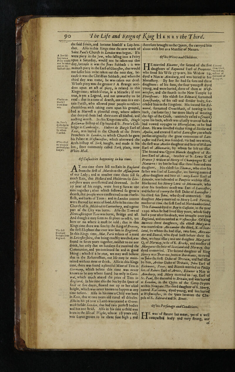 the faid Friers, and became himfelf a Lay-bro¬ ther. Alfo iiuhis Kings time the new work of Saint Paiil’i Church in London was begun. If it nM-?™toa the Jfjv, who falling into a Privy Pri^ would upon a Saturday, would not be taken out that bccaufc it was the Jew/ Sabbath : it was Sjbbithday. as much piety in ihcE^doiClocefitr, that would not fuffer him to be taken out the next day, bc- caufc it was the Chriftian Sabbath; and when the third day was come, he was taken out dead, Whofc piety was the greater ? A ftrange acci¬ dent upon an ad of piety, is related in this Kings time; which if true, is a Miracle} if not true, is yet a Legend, and not unworthy to be cfiarity re- read ; that in a time of dearth, one man in a cer- FromHea- tain Parifh, who allowed poor people to relieve ven. themfcives with taking corn upon his ground, had at Harveft a plentiful crop, where others that denyed them had their corn all blafted, and nothing worth. Jn .this Kingstirae alfo, Hugh coHedgX Bifliop of Sly founded St. Peter’s Col- da nbrzdge ledge in Cambridge. Hubert de Burgh Earl of fJunJeT was buried in the Church of the Friers Preachers in London, to which Church he gave his Palace at PFeflminfler, which afterward the Arch-bifhop of Tor^ bought, and made it his anciently be-Inn •, fincc commonly called place, now White-Hall. OfCafualties happening in hk time. At one time there fell no Rain in England from the firft of March to the ^Jfumption of our Lady; and at another time there fell fo much Rain, that Holland and Holdernes in Lin-' colnjhire were overflowed and drowned. In the 17 year of his reign, were feen5 Suns at one i time together} after which followed fo great a j dearth,that people wereconftrained to eat Horfe- i flefh, and barks of Trees: and in London 20000 were ftarved for want of food. Alfo in his time the Church of Si.Mildred in Canterbury^ and a great part of the City was burnt. Alfo the Town of upon was burnt. Bridge and all. And though it may feem no fit place to tell it, yet here or no where it mull be told j that in this Kings n'rae there was fent by the King oiFrance^ Tfif Rrft the firft Elephant that ever was fecn in England. brought bto Kings time, Mat. Parte relates of a maid England, in Leiceflerjhircy that being exadly watchcd,was found in feven years together, neither to eat nor drink, but only that on Sundays fhe received the Communion, and yet continued fat and in good ' liking : which if it be true, we may well believe that in the Refurredion, our life may be main- rained without meat or drink. Alfo in this Kings time, there was found a plentiful Mine of Tinn in Germany, which before this time was never known to be anywhere found but only in Corn- roal, which much abated the price of Tinn in England, In his time alfo the Sea by the fpace of four or five dayes, flowed not up to her ufual height, which was never known to happen at any time before. Alfo in his time a Child was born in Kent, that at two years old cured all difeafes. Alfo in his 56 year a Lamb was yeaned at Green¬ wich befide London, that had two perfed bodies and but one head, Alfo in his time a child was born in the Ifle of Wight, who at j 8 years old, was fcarce grown to be three foot high , and therefore brought to the Queen, fhe carrycd him about with her as a Monfter of Nature, of his Wives and Children. He married Eleanor, the fecond of the five Edmund daughters of Raymond Earl Provence who lived his Wife 37 years, his Widow 19, ceftour of dyed a Nun at Aimsbury, and was buried in her Monaftery. By her he had fix fons and three daughters; of his fons, the four youngeft dyed young, and were buried, three of them at Weji- minfter, and the fourth in the New Temple by Fleetflreet, His eldeft fon furnamed Longjhanke, of his tall and /lender body, fuc- cceded him in the Kingdom. His fecond fonjE^f- mund, furnamed Creuchback, of bowing in his back, (asforac fayj but more likely of wearing the fign of the Crofs, (anciently called a froMch) upon his back, which was ufually wornoffuch as had vowed voyages to Hierufaltm, as he bad done. He was inverted titular King of Sidlie and Apulia, and created Earl of Lancafier',on wbofe perfon originally the great contention of Lan- cafier andTori^was founded. He bad two wives, the firrt was Avelin daughter and heir of Willtam Earl of Albemarle, by whom be left no ilTue. The fecond was Queen Blanch daughter of Ro¬ bert Earl of Artuu, brother of St. Lewis K.of France) mdow oiHenry nf Champatgne K. of Navarre: by her he hau ifTue three fons and one daughter. His eldert fon Thomas, who after his father was Earl oiLancafier, and having married Alice daughter and heir ot enryLacie Earl of Lincoln, was beheaded at Pomfret without ifTue. His fecond fon Henry Lord of Monmouth, who after his brothers death was Eiti of Lancafier, and father of Henry the firrt Duke of Lancafter : his third fon John, who dyed unmarried. His daughter Mary married to Henry Lord Piercie, mother of Hen. the firft Earl of Northumberland, This Sdmunddy^d at Bay in Gafeoin, in the year 1296 when he had lived fifty yvars, whofc body half a year after his death, was brought over into England, and entombed at Wefimwfter. Of King kienrtes three daughters, the cldeft Margarn was marriedto Alexander the third, K. of Scot¬ land, bv whom fhe had ifTue, two Ions, Alexan¬ der and David, who dyed both before their fa¬ ther, without ifTue j and one daughter Margaret Q. of Norway, wife ofK. Ertcke, and mother of Margaret the heir of Scotland and Norway, that \ dyed unmarried. The fecond daughter of King ' Henry was Beatrice, born at Burdeaux, married to John the firft Duke of Britain, and hid ifTue by him, Arthur Duke of Britain, John Earl of Richmont, Peter, and Blanch married to Philip fon of Robert Earl of Arttns, Eleanor a Nun at Aimsbury, and Mary married tot^w^, Earl of St. Paul, fhe deceafed in Britain, and was buried ^i London, in the Quire of the Gray-Fryers within Newgate,The third daughter of K.Henry, named Kathertne, dyed young, and lies buried at Weflmtnfter, in the fpace between the Cha¬ pels of K. Edward and St. Benet. Of his Perfonage and Conditions, He was of ftaturc but mean, yet of a well cowpaded body and very ftrong, oner of