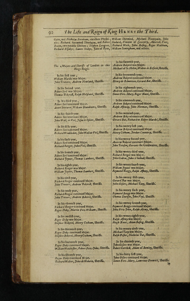 CyleSy and Nicholof Fernhamy excellent Phyfiti- ans; Richard furnamed Fheologw, and Robert Bacoriy two notable Divines 5 Stephen Langton^ Richard Ftfakery Smon Stokes^ Johnoi Kentj The tJMajon and Sheriffs of London in this Icings Reign, In his firft year , William Hardel was Major. John TraverSy jindrevf Newlandy Sheriffs* •• In his Second year, Robert Seri was Major. Thomas ‘Bokcre&j Ralph FJolylandy Sheriffs. In h's third year , Ser/continued Major. Senet Senturtry William BlandiverSj Sheriffs. In his fourth year, Robert Seri continued Major. John Waily or Feily Jofae le Spicer^ Sheriffs. In his fifth year, Ser/Continued Major. Richard WimbledoHy John Wail or tilf Sheriffs, In his fixth year, Robert Seri continued Major. Richard Renger^ John P'eilj Sheriffs. In his feventh year, Robert Seri Continued Major; Richard Joynery Thomas Lamberty Sheriffs, In his eighth year, Richard Renger was Major. William Joyner, Thomas Lambert^ Sheriffs. In his ninth year, Richard Renger continued Major. John Treversy Andrevt BoktreUy Sheriffs. In his tenth year, Richard Renger CooumtAMtyot* John Trevets, Andrew Bokerel, Sheriffs, In his eleventh year, . KtVfcW continued Major. Roger Duksy Martin Fitx.'Willfamsy Sheriffs. In his twelfth year, Roger Duke was Major. Stephen 'Bokerely Henry Cocham, Sheriffs. In his thirteenth year, Roger Duke continued Major. Stephen Bokerely Henry Cocham, Sheriffs. In his fourteenth year, Roger Duke continued Major, William Winchefter, Robert Fitz.~John, Sheriffs. In his fifteenth year, Roger continued Msjor, Richard Walter, John de Woborn, Sheriffs* William Shirwood, Michael “Blaunpain, John Godard, Fincent of ffoventry, Alberick Veer, Richard Wich, John Sajing, Roger Waltham, William Seningham, and others. In his fixreefith year, Andrew Bokerel was Major. Michael of Si. Helen, Walter de EnJield,Shtt\S$, In his feventeenth year, Andrew Bokerel com\miAyi^)OT. Henry de Edmonton, Gerard Bat, Sheriffs. '■ In his eighteenth year, Andrew Bokerel continued Major. Simon Fitz.~ Mary, Roger Blunt, ShttiSs* In his nineteenth year, Andrew Bokerel continued Major. Ralph AJhway, John Norman, Sheriffs. In his twentieth year, r Andrew Bokerel continued Major. Gerard Bat, Richard or Robert Hardel,S\i^t\ftti In his twenty firft year, Andrew Bokerel QOXiimxediHe^QX. > Henry Cobham, Jordan Coventry, Sheriffs. ’. In his twenty fecond year, Andrew Bokerel continued Major. John Tolafon, Gervais the Cordwainer, Sheriffs; In his twenty third year, Richard Renger was Major. John Codr as, John Whilhall,SheiiSs, In his twenty fourth year, William Joyner was Major. Reymond Bongy, Ralph Ajhvpyy Sheriffs. In his twenty fifth year, Gerard Bat was Major. John Gifors, Michael Tony, Sheriffsii In his twenty fixth year, Reymond Bongy was Major. Thomas Dtsrefm, John Voyl, Sheriffs. ' - In his twenty feventh year, ' ' Reymond Bongy continued Major; ^ . i ; John Fit^-John, Ralph Ajhwy,ShitlSs* •( In his twenty eighth year, Ralph AJhwyvfKUi)or, ^ , Hugh Blmt, AdamBajtngySbttlSf* In his twenty ninth year, ! MichaelTony sni%llli)or» Ralph Fofter, Nicholas BatyShmSu ■ 'll In his thirtieth yesff JohnCifors WiilAiior. . Robert CornhiB, Adam of Btvelty, Sheriffs. In his thirty firft year, John Gifors continued Simon FttK.-Mary, Lawrence Erowickl Sheriffs.’ fs