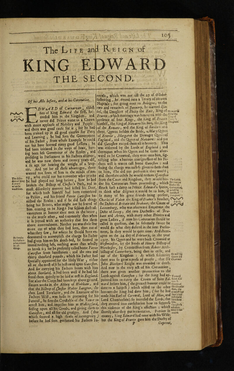 The Li F E anji R. E I G N of KING THE Se!c0ND- 1^07. of his A^s before, and at his Cofondtion. Ed iV tA RD 0^ Carnarvan ^ eWeft Son of King Edward the firfl, fuc- ceeded hitn in the Kingdo.in, and never did Prince come to a Crown with more applaufe of Nobility and Popple: and there was good caufe for it *, for he had been trained up in all good courfes for Piety and Learning •, he had fecn the Government of his Father , from whofe Example he could not but have learned many good Ltffons 5 he had been initiated in the ways of State, hav¬ ing been left Governour of the Realm , and nerals, which was not till the 27 of O^obeh following , he. emred into a Treaty of bis own Nuptials j for going oyer to Boloignty on the two and twentieth of fanaaryy he married Jfa- beij the Daughter of Philip the pair. King of rTsm3rT?)*i prance ; y}]\Kh marriage was honoured v/iBti the prefence of four Kings, the King of Prance Fyn„c^’) ^ hirafclf, the of Navarre his Son, the.Ivicig Daughtet. of the Romans, and the King of SiciLie : and three. Queens befidcs theBridcy Quecri of Prance , Margaret the Dowager Queen of England , and the Qi^een of Navarre: and yet did ^aveJioH exceed them all in bravery. This was obferved by the Lords of England , and thereupon when his Q^een and he came after- prefidina in Parliament in his Fathers abfence •, | ward to be Crowned, they went unto him, lig- Ld he was now three and twenty years old, ; nifying what a hanious tranfgrcffion of bis Fa- a fit aae for bearing the weight of a Seep- thers will it was to call home Gave ft on ; and ^ . r ti rViA /'Vi-ifcip ifT'icnnlpfc diventrtfnP The dilbr- deriof King Eia-ard w! en he wasPrintc. He breaks his Fathers adinontions in all things. ter. And yet for all thefe advantages, there wanted not fears of him in the minds of ma¬ ny who could not but remember what pranks he had played not long before j how he had broken the Bifhop of Chefter’s Park, ?t)d m moft difordcrly manner had killed his Deer, for which both himfelf had been committed to Prifon , and his friend Pierce Gavefton hi- nifhed the Realm : and if he did fueh things being but Brince, what might not be feared of him coming to be King? For fcjdom doth ad¬ vancement in honour alter men to the better ; to the worfc often, and commonly then when it is joyned with an authority that fcis them above controulraent. Neither yet was their fear more cut of what they had Iccn, than out of what they faw ^ for where he fhould have en¬ deavoured to accoroplifli the charge his Father bad given him on his death-bed, he feemed to intend nothing lefs, nothing more than wholly to break it} for he prefentTy called home Cavefton from baniflimcnt : and ^ the two and thirty thoufand pounds j which his Father had fpecially appointed for the Holy War ^ either all or the moft of it he bellowed upon G'4'y;y?o«. And for carrying bis Fathers bones with him about Scotland, it had been well if he had fuf- fered them quietly to be laid at reft in England^ For after the Corp?had been kept above ground, fixtecn weeks in the Abbey of Waltham, and that the Bifhop of fhefter Walter Langton, the then Lord Treafurer, and the Executor of his feeing the charge was nolefs given to them than to him-, ifhe did not perform it they would • and therefore unlefs he would remove (javefton from the Court and Kingdom, they would hin- TheLorJs, dcr his Coronation from proceeding , which ftruck fuch a damp to Prince Edward’s fpirits, Coronation, to think what difgricc it would be to him, fo many of his great friends being prefenr, (jgycjtonl Charles of Valois the King of France’s Brother,’ the Dukes of Britain and Brabant^ the Count of 'Luxemburg, who was afterward Emperour, the Duke ofS^wji, the two Duchefles of Bra* bant and Artois, with many other Princes and great Ladies, if now his Coronation fhould be called in queftion, that he folemnly fwore he would do what they defired in the next Parlia¬ ment, fo they would be quiet now. And there-, upon on the 24 day of February, in the year 1307. his Queen and he were both Crowned at Weftminfter, by the bands of Henry Bifhop of Winchefter, by Coramiflion from Robert Arch- bifhopof Canterbury, being then in exile, and our of the Kingdom : At which Elemnity there was fo great a prefs of people , that Sir crowned. John Blackyptl Knight was crowded to death. And now in the very aft of his Coronation , there was given another provocation to the Lords againft Gavefton •, for the King had ap- To carry pointed him to carry the Crovl/n of Saint £<5/-samt Li- ward before him, ( the greateft honour could be crown at done to a Subjeft ) which added to the other a.uLti a..u i..x .. honours the King bad done him , ( for he had •greateft hgii Fathers Will, was bufie in preparing for his made him Earl of Cornwal, Lord of arid Funeral, he fentihe Conftablcof the Tower to Lord Chamberlain) fo incenfedthe Lords,that javedone arreft him, and imprifon him at Wallingford, 1 they entered into confulcation how to fupprefs feifing upon all his Goods, and giving them to; this violence of the King’s affcftion ; Cavefton - and aU for old grudges. And (that; fhortly after they put in execution. ‘n which feemed a high ftrain of incongruity ) j money, King Edward had none with his Wile: before he had feen perfomed his Fathers Fu- : bOt the King of Prance gave him the Duchy ot ■ ' ■ P Guyennii