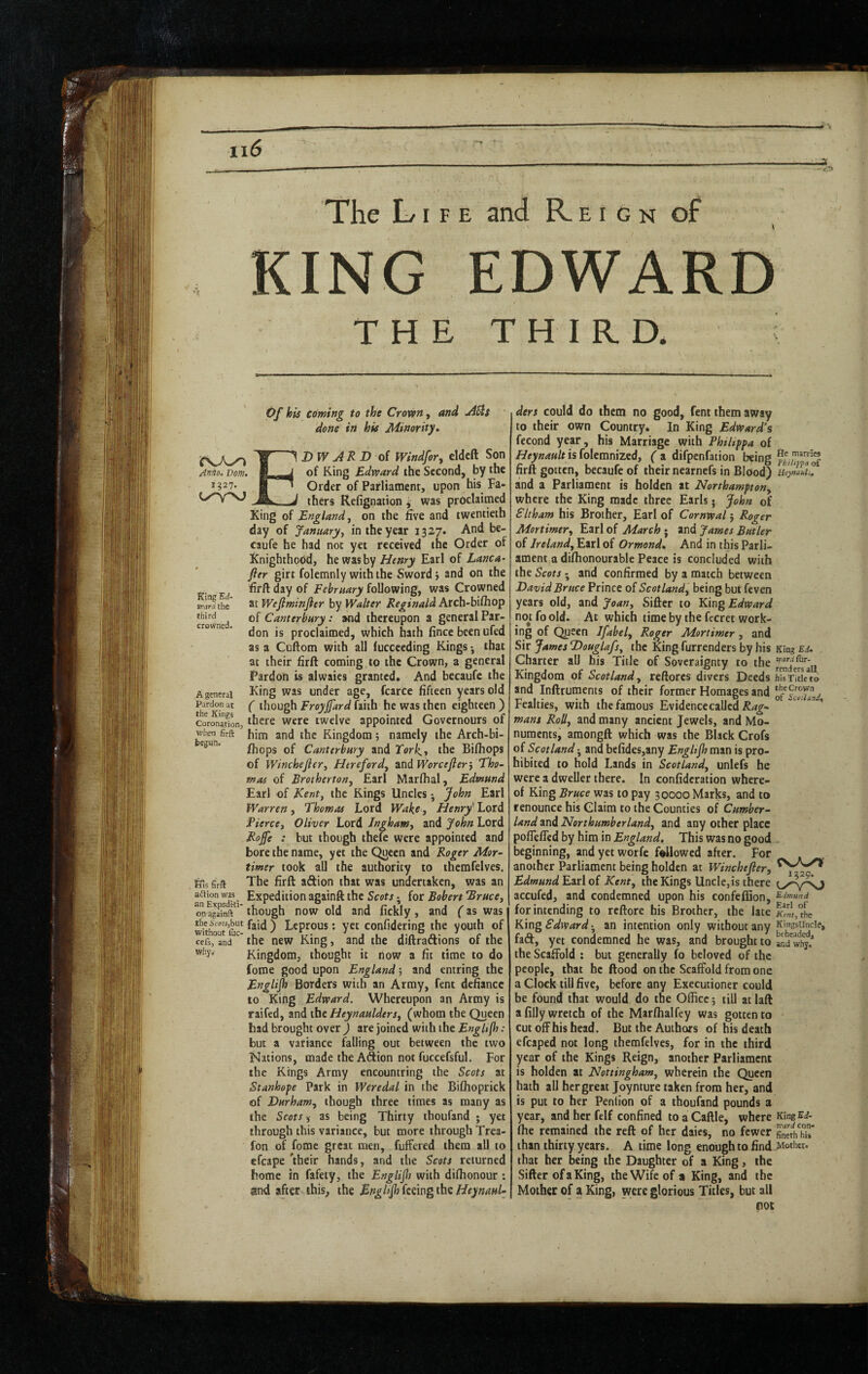 The Life and R e i g n of KING EDWARD THE THIRD. King'Ed- rrarx the third crowned. Of his coming to the Croven, - done in his Minority* XsjKy^ tf ^ ARD oi WindfoTy cldcft Son Anno. Dorn. of King Edward the Second, by the n27- B ^ Order of Parliament, upon his Fa- d thers Refignation i was proclaimed King of England^ on the Eve and twentieth day of Januaryy in the year 1327. And be- caufe he had not yet received the Order of Knighthood, he wasby Earl of Lanca- fier girt folemnly with the Sword} and on the Erft day of February following, was Crowned at Wefiminfier by Walter Reginald Arch-bifliop of Canterbury: tmd thereupon a general Par¬ don is proclaimed, which hath fincebeenufed as a Cuftom with all fucceeding Kings •, that at their firft coming to the Crown, a general Pardon is alwaics granted. And becaufc the A general King was under age, fcarce fifteen years old Pardon at ( though Froyjfard faith he was then eighteen ) corOTatlon, wcre twclvc appointed Governours of when firft him and the Kingdom 5 namely the Arch-bi- /hops of Canterbury and Torhj the Bifliops of Winchejler, Herefordy and Worcefierj Tho~ moi of Brothertony Earl Marflial, Edmund Earl of Kenty the Kings Uncles j John Earl Warren, Thomas Lord Wake, Henry' Lord Pierccy Oliver Lord Jnghamy and John Lord Roffe : but though thefc were appointed and bore the name, yet the Queen and Roger Mor¬ timer took all the authority to themfelves. feus firft The firft adion that was undertaken, was an a'Sion^ Expedition againft the Scots ^ for Bobert BrucCy though now old and fickly, and (as was tfiei«u,but fji(j \ Leprous; yet confidering the youth of cefs, and the ncw King, and the diftractions of the why* Kingdom, thought it now a fit time to do forae good upon England; and entring the Englijh Borders with an Army, fent defiance to King Edward. Whereupon an Army is raifed, and the HeynaulderSy (whom the Queen had brought over ) are joined with the EngUfh : but a variance falling out between the two Nations, made the Adion not fuccefsful. For the Kings Army encountring the Scots at Stanhope Park in Weredal in the Bifhoprick of Durhamy though three times as many as the Scots as being Thirty thoufand ; yet through this variance, but more through Trea- fon of fomc great men, fuffered them all to efcape 'their hands, and the Scots returned home in fafety, the Englijh with dilhonour : and after this, the Bnghjhk^rngthiHeynaul- ders could do them no good. Tent them away to their own Country. In King Edward’s fecond year, his Marriage with Philippa of Heynault is iokmvaztdy ( a difpenfation being firft gotten, becaufe of their nearnefs in Blood) and a Parliament is holden at Northamptony where the King made three Earls • John of Sltham his Brother, Earl of Cornwal} Roger Mortimery Earl of March j and James Butler of Irelandy Earl of Ormond* And in this Parli¬ ament a diflionourable Peace is concluded with the Scots 5 and confirmed by a match between David Bruce Prince oiScotlandy being but feven years old, and Joany Sifter to King Edward noToold. At which time by the fecret work¬ ing of Qyeen Ifabely Roger Mortimer, and Sir James Douglafsy the King furrenders by his Charter all his Title of Soveraignty to the Kingdom of Scotland y reftorcs divers Deeds and inftruments of their former Homages and Fealties, with the famous Evidence called mans Roily and many ancient Jewels, and Mo¬ numents, amongft which was the Black Crofs of Scotland • and bcfides,any Englijh man is pro¬ hibited to hold Lands in Scotlandy unlefs he were a dweller there. In confidcration where¬ of King Bruce was to pay 30000 Marks, and to renounce his Claim to the Counties of Cumber¬ land and Northumberlandy and any other place poflefled by him in England. This was no good beginning, and yet worfe followed after. For another Parliament being holden at Winchejler, Edmund Earl of Kenty the Kings Uncle,is there accufed, and condemned upon his confefiion, forintending to reftore his Brother, the late King Edward- an intention only without any fad, yet condemned he was, and brought to the Scaffold : but generally fo beloved of the people, that he flood on the Scaffold from one a Clock till five, before any Executioner could be found that would do the Office; till at laft a filly wretch of the Marlhalfey was gotten to cut off his head. But the Authors of his death efcaped not long themfelves, for in the third year of the Kings Reign, another Parliament is holden at Nottinghamy wherein the Queen hath all her great Joynture taken from her, and is put to her Pention of a thoufand pounds a year, and her felf confined to a Caftle, where fhe remained the reft of her daies, no fewer than thirty years. A time long enough to find that her being the Daughter of a King, the Sifter of a King, the Wife of a King, and the Mother of a King, were glorious Titles, but all not He marries Philqipa of Uepjnakli, King Ei* Kard fur- rendersall his Title to theCrovvn of Settimd, 1529. Edmund Earl of Kent, the KitlgsUncIe, beheaded, and whj. King Ed¬ ward con* fineth his Mother.