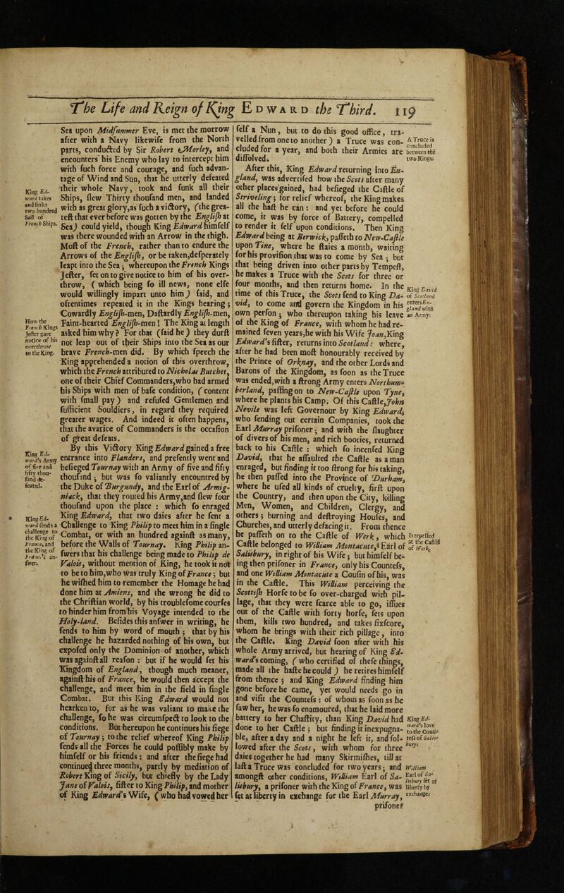 King E-^' rcari takes and finks two hundred Sait of french Ships. How the Fretth Kings Jefter gave notice of his overthrow to die King. King EJ. vcard’s Army of five and fifty thou- find de¬ feated. King Ei- trard tends a challenge to the King of France, and the King of frarcc^ an- fwcr. Sea upon Midfummer Eve, is met the morrow after with a Navy likewife from the North parts, conduced by Sir Robert t^orley, and encounters his Enemy who lay to intercept him with fuch force and courage, and fuch advan¬ tage of Wind and Sun, that he utterly defeated their whole Navy, took and funk all their Ships, flew Thirty thoufand men, and landed with as great glory,as fuch a vidory, ('the grea- teft that ever before was gotten by the En^lijh at Sea) could yield, though King Edward himfelf was there wounded with an Arrow in the thigh* Moftof the french, rather than to endure the Arrows of the EngUpi, or be taken,defperatcly leapt into the Sea; whereupon the french Kings Jefter, fet on to give notice to him of his over¬ throw, ( which being fo ill news, none elfc would willingly impart unto him) faid, and oftentimes repeated it in the Kings hearing} Cowardly EngUjh-iaen, Daftardly Engitjh-men, Faint-hearted Eng/ip-men I The King at length asked him why ? For that (faid he ) they durft not leap out of their Ships into the Sea as our brave french-men did. By which fpeech the King apprehended a notion of this overthrow, which the french attributed to Nicholas Eatchet, one of their Chief Commanders,who had armed his Ships with men of bafe condition, ( content with fmall pay ) and refufed Gentlemen and fufficient Souldiers, in regard they required greater wages. And indeed it often happens, that the avarice of Commanders is the occafion of great defeats. By this Vidory King gained a free entrance into f landers, and prefently went and befieged Tearnay with an Army of five and fifty thoufand j but was fo valiantly encountred by the Duke of Burgundy, and the Earl of Armig- niacky that they routed his Army,and flew four thoufand upon the place : which fo enraged King Edward, that two daies after he fent a Challenge to King Philiy to meet him in a Angle Combat, or with an hundred againft as many, before the Walls of Tour nay. King Philip an- fwers that his challenge being made to Philip de Valois, without mention of King, he took it not to be to hiro,who was truly King of f ranee; but he wiflied him to remember the Homage he had done him at Amiens, and the wrong he did to the Cbriftian world, by his troublefome courfes to hinder him from his Voyage intended to the Holy-land. Befides this anfwer in writing, he fends to him by word of mouth •, that by his challenge he hazarded nothing of his own, but expofed only the Dominion of another, which was againft all reafon : but if he would fet his Kingdom of England, though much meaner, againft his of f ranee, he would then accept the challenge, and meet him in the field in fingle Combat. But this King Edward would not hearken to, for as he was valiant to make the chaUengc, fo he was circumfped to look to the conditions. But hereupon he continues his fiege of Tournay', to the relief whereof King Philip fends all the Forces he could pofQbly make by himfelf or his friends: and after the fiege had continue^ three months, partly by mediation of Robert King of Sicily, but chiefly by the Lady Jane oi Valois, After to King Philip, and mother of King Edward’i'Wik, ( who had vowed her felf a Nun, but to do this good office, tra¬ velled from one to another ) a Truce was con- elided for a year, and both their Armies ate betweeSc difiolvedb twoKingsi After this. King Edward returning into gland, was advertifed how the Scots after many other places'gained, had befieged the Cattle of Striveling', for relief whereof, the King makes all the haft he can: and yet before he could come, it was by force of Battery, compelled to render it felf upon conditions. Then King Edward being at Berwick., paffeth to New-Cafile upon Tlt»e, where he ftaies a month, waiting forhisprovifionthatwasto come by Sea; but that being driven into other parts by Tempeft, he makes a Truce with the Scots for three or four months, and then returns home. In the time of this Truce, the Scots fend to King Da- of Scotland vid, to come and govern the Kingdom in his own perfon; who thereupon taking his leave an Artnjr; of the King of f ranee, with whom he had re¬ mained feven years,he with his Wife Joan,Y:\ng Edward*iii^tr, returns into Sm/W.* where, after he had been moft honourably received by the Prince of Orknay, and the other Lords and Barons of the Kingdom, as foon as the Truce was ended,with a ftrong Army enters Northum^ berland, paffingon to New-Cafile upon TynCi where he plants his Camp. Of this Cattle, Nevile was left Governour by King Edwards who fending out certain Companies, took the E»x\ Murray prifoner; and with the flaughter of divers of his men, and rich booties, returned back to his Cattle : which fo incenfed King David, that he afTauIted the Cattle as a man enraged, but finding it too ftrong for his taking, he then patted into the Province of Durham, where he ufed all kinds of cruelty, firft upon the Country, and then upon the City, killing Men, Women, and Children, Clergy, and others j burning and deftroying Houfes, and Churches, and utterly defacing it. From thence he patteth on to the Caftle of Werk, which repelled Cattle belonged to William Montacute,t Earl of Salisbury, in right of his Wife • but himfelf be¬ ing then prifoner in f ranee, only his Countefs, and one William Montacute a Coufin of his, was in the Caftle. This William perceiving the Scottip Horfe to be fo over-charged with pil¬ lage, that they were fcarcc able to go, ilTues out of the Caftle with forty horfe, fets upon them, kills two hundred, and takes fixfcore, whom he brings with their rich pillage, into the Caftle* King David foon after with his whole Army arrived, but hearing of King Sd- ward*s coming, ( who certified of thefe things, made all the hafte he could ) he retires himfelf from thence j and King Edward finding him gone before he came, yet would needs go in and vifit the Countefs ; of whom as foon as he faW her, he was fo enamoured, that he laid more battery to her Chaftity, than King had KingEJ- done to her Caftle j but finding it inexpugna- To'Se cob¬ ble, after a day and a night he left it, andfol- terso(saiis- lowed after the Scots, with whom for three daies together he had many Skirmilhes, till at laft a Truce was concluded for two years; and minam amongft other conditions, William Earl of Sa- lisbury, a prifoner with the King of Prance, was liberty by fet at liberty in exchange for the Earl Murray, prifoner