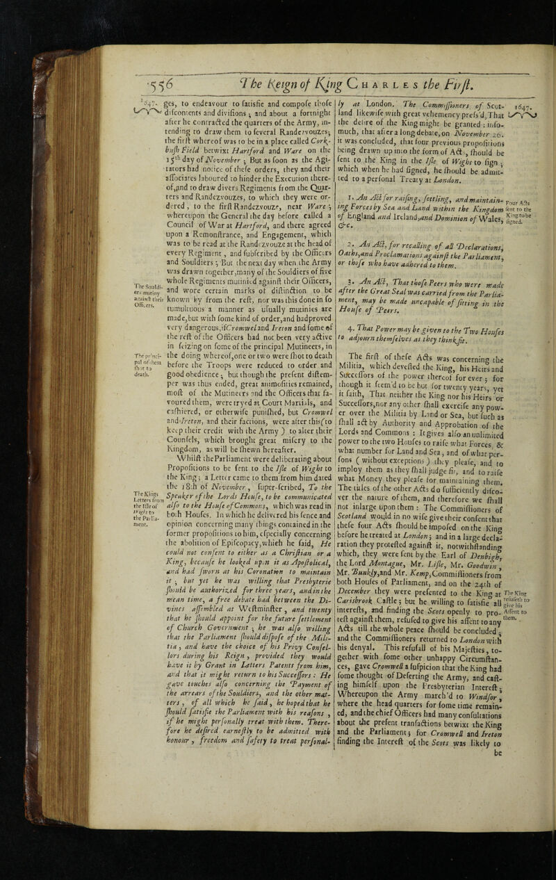 ■^4^ g€s, to endeavour to fatisfic and compofe ibofe difcontents and divifions; and about a fortni^jht after he contracted the quarters of the Army, in¬ tending to draw them tofeveral Randczvouzesj the firlt whereof was to be in a place called Cork^~ bujl} Field betwixt Hartford and Ware on the 1 day of November • But as foon as the Agi¬ tators had notice of thefe orders, they and their afTociares laboured to hinder the Execution there¬ of,pnd to draw divers Regiments from the Quar¬ ters and Randezvouzes, to which they were or¬ dered , to the firft Randezvouzf, near Ware whereupon the General the day before called a Council of War at Hartford^ and there agreed upon a Remonftrance, and Engagement, which was to be read at the Randczvouze at the head of every Regiment, and fubferibed by the Officers and S'ouidiers •, But the next day when the Army was drawn together,many of the Souidiers of five whole Regiments mutinied againft their Officers, eri™°riny' wore certain marks of diftindion to be their koown fcv from the reft, nor was this done in fo tumultuous a manner as ufuaily mutinies arc made,but with Tome kind of order,and badproved very dangercus,ifCj-(3»;vve/and Jreton and feme of the reft of the Officers had not been very adive in feizingon fomeofthe principal Mutineers, in Thcprnd- the doing whereof,one or two were fhot to death before the Troops were reduced to order and death. good obfdience; but though the prefent diftem- per was thus ended, great animofiiies remained, moft of the Mutineers ?nd the Officers that fa¬ voured them, were tryed at Court Martials, and cafhiercd, or otherwife puniffied, but CromweL and Jreton, and their factions, were after thisfto keep their credit with the Army ) to alter their Counfels, which brought great mifery to the Kingdom, as will be ffiewn hereafter. Whilft theParliament were deliberating about Propoficions to be fent to the JJle of Wight to the King 5 a Letter came to them from him dated the j8:h of November ^ fuper-feribed, To the Ncufe, to be communicated theifleof alfo to the Houfe of Commons^ which was read in thfpl'L- toih Houfes. In which he delivered his fence and menu opinion concerning many things contained in the former propofitions tohimjcrpccially concerning the abolition of Epifcopacyjwhieii he faid, He could not confent to either as a Chrijlian or a King, bccaufe he looked upjn it as Npofolical^ and had fworn at his Coronation to maintain it •, but yet he ivas willing that Presbyterie fhoiiid be authorized for three years, and in the mean time, a free debate had between the Di¬ vines affembled at Weftminfter, and twenty that he jhauld appoint for the future fettlement of Church Government • he was alfo willing that the Parliament fjould difpofe of the Mih- tta, and have the choice of his Privy Confel- lors during his Reign , provided they would have it by Grant in Litters Patents from him, and that it might return to his Succejfors : He gave touches alfo concerning the ^Payment of the arrears of the Souidiers, and the other mttt- ters , of all which he faid, he hoped that he fltould fatisfie the Parliament with his reafons , if he might perfonally treat with them. There¬ fore he defired earneftly to be admitted with honour , freedom and fafety to treat per final¬ ly at London. The Commijfioners of Scot- 1(547. land likewife with great vthcmencyprefs'd,That the delire of the King might be granted : info- much, that after a long debate, on November zb. it was concluded, that four previous propofitiuns being drawn up into the form of A<ft -, fhouid be fent to the King in the Jfe of Wight to fign j which when he had figned, he ffiould be admit¬ ted toaperfonal Tnziy m London, Nn yJElfor raifmg, fen ling, and maintain- Afts mg Forces by Sea and Land within the Kingdom to the of England and lishnti,and Dominion f/Wales, Sd'' ~L T>eclarations, Oaths,ana Proclamations againfl the Parliament, or thofe who have adhered to them. a. NnASt, That thofe Peers who were made after the Great Seal was earned from the Parlia¬ ment, may be made nncapable of fitting in the Houfe of Tcers. 4. That Power may he given to the Two Honfes to adjourn themfilves as they thmkfit. The firft of thefe Atfts was concerning the Militia, which devefled the King, his Heirs and SiTcccftors of the power thereof forever 5 for though it ftem d to be but for twenty years, yet it faith, That neither the King nor his Heirs or ^ Succefrors,nor any other ffiall exercife any pow- I er over the Militia by Lund or Sea, bur ffich as ! ffiall aft by Authority and Approbation of the j Lords and Commons : It gives alfo an unlimited j power CO the two Houfes to raife what Forces & what number for Land and Sea, and of what per- jfons ( without exceptions) they pleafc, and to imploy them as they ffiall judge ffi, and to raife what Money they pleafe for maintaining them, j The titles of the other Ads do fufficiently difco- I ver the nature of them, and therefore we ffiall not inlarge upon them ; The Coramiffioners of Scotland would in no wife give their confentthat thefe four Ads ffiould be irapofed on the King before he treated at London-, and in a large decla¬ ration they protefted againft it, notwithftanding which, they were fent by the Earl of Denbigh, the Lord Montague, Mr, Life, Mr. Goodwin Mr.S««%,and Mr. Amp,Coramiffioners from both Houfes of Parliament, and on the 24th of December they were prefented to the Kin® at T'lieKinc; Carisbrook Caftlej but he willing to fatisfie'all SS interefts, and finding the Scots openly to pro- to teft againft them, refufed to give his affient to any • Ads till the whole peace ffiould be concluded ^ and the Coramiffioners returned to with his denyal. This refufalJ of his Majefties, to¬ gether with fome other unhappy Circumftan- ces, gave Cromwell a fufpicion that the King had fome thought ofDeferting the Army, and call¬ ing himfelf upon the Presbyterian Intereft. Whereupon the Army march’d to Windfor\ where the head quarters for fome time remain¬ ed, andthechief Officers had many confultations about the prefent tranfadions betwixt the King and the Parliament j for Cromwell vni Ireton finding the Intereft of the Scots was likely to be