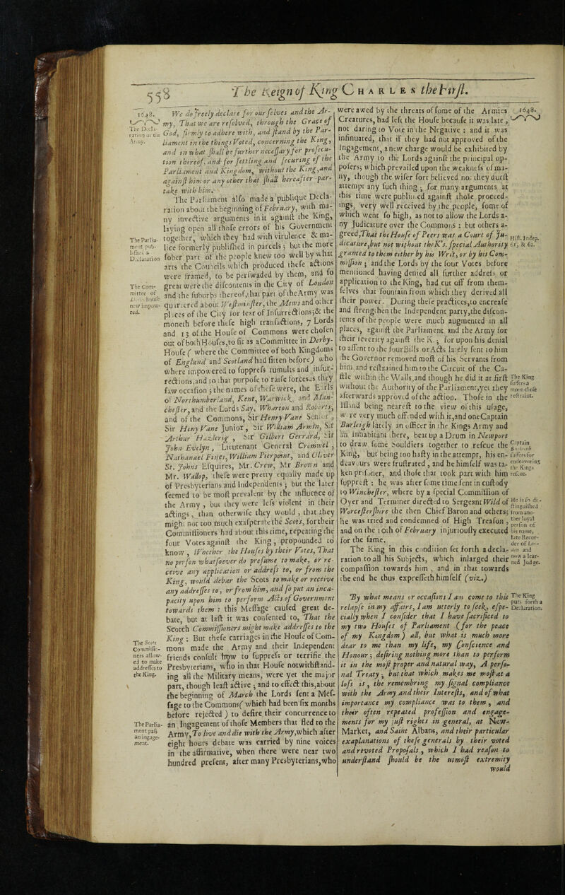 J!6^3. Tiie IXcl i- rarioT 01 liit Anny. Tbe Parlta- mfit pub- liflijs a- D.i.liradon The Com¬ mittee of Jj. -'. houfe new impotv- reJ. IVe fio friely declare for our [elves and the Jr- wj, That wc are refolved^ through the Grace of God, fir miy to adhere vrith, and fiund by the Par¬ liament in the things V9tedy concerning the King-, and tn what fiiall be further necefiaryjor profecu- tion thereof, and for fettling and jecurtrigoft e Parli.iment and Kingdom^ without the Ktng,an againfi him or any other that Jhall hereafter par¬ take with him. The ICiliament alfo made a pubii^u^ Decla¬ ration about the beginning of February, with ma¬ ny invedive arguments in it againft the King, laying open all t'hofe errors of his Government together, which they had with virulence & ma¬ lice formerly publifiu'd in parcels 5 hut the fober part of the people knew too Well by w- hsc arts the Couuils which produced thefe aftions Were framed, to be perfwaded by them, ana^ o great were the difeontents in the City of London and the fuburbs thereof,that pan ofthex\rmy was quartered about JVefimtnfier, the Mews and other places of the City tor tear of Infurrfcaions5& the moneth before thefe high tranfaftions, 7 Lords and 13 of the Houfe of Commons werechofen out ofboihHoufeSjto fit as aCommittee in Derby- Houfe ( where the Committee of both Kingdoms of England and had fitten beforej who where impowered to fupprefs tumults and infur- redions.and to that purpofe to raife forcesas they faw occafion j the names of thefe were, the Earls of ITorthumberland, Kent, Warwick, '■•md Alan- chefler, ind the Lords Say, Wharton and Rot^ertsy and of the Commons, Sir//ewry Sen,or , Sir HenyVane junior, Sir Wdltam Arrrjtn, S.ir Arthur Haz.lertg , Sir Gilbert Gerrdrd, sir John Evelyn, Lieutenant General Crcmwel , Nathanael Ftilcs, William Pierptnnt, and OLver St.Johns Efquircs, >Ar.Cmv, Mr Brown and Mr. Wallop, thefe were pretty equally made up of Presbyterians and Independents; but the later feemed to be moft prevalent by the influence of the Army , but they were lefs violent in their aftings ,^than otherwife they would , that ihey might not coo much exafperateche Scots, fortheir CcTrumiflioners had about this time, repeating the Hift. Indep. 61, & 62. Tht King fuifersa mote clo& reftraiut. four Votes againft the King, propounded to Tlie Sciitf CoTi.milHc- ners allow¬ ed to make addrelTcsto the King. The Partia- ment pats an ingage- roent. know , Whether the Floufts by their Vnes. That no per [on whatfoever do prefume to make,- or re ceive any application or addrefs to, or from the King, would debar the Scots to make or receive any addrejfes to, or from him, and fo put an inca¬ pacity upon him to perform Alls of Government towards them : this Meflage caufed great de- bate, but at la ft it was con fenced to, That the Scotch Commiffioners might make addrejfes to the King-. But thefe carriages in the Houfe of Com¬ mons made the Army and their Independent friends confult htjw to fupprefs or terrific the Presbyterians, wfio in that Houfe notwithftand- ing all the Military means, were yet the major part, though leaft adive ^ and to effed this,about the beginning of March the Lords fent a Mef- fage to the Comraonsf which had been fix months before rejeded ) to defire their concurrence to an Ingagement of thofc Members that fled to the Army,To live and die with the Army,which after eight hours debate was carried by nine voices in the affirmative, when there were near two hundred prefent, after many Presbyterians,who were awed by the threats of forae of the Armies 5848. Creatures, had left the Houfe becaufe it was late , not daring (0 Vote in the Negative ; and it was inlinuated, that if they had not approved of the Ingagement, anew charge would be exhibited by the Army to ihe Lords againfi: the principal op- pofersj which prevailed upon the weuknefs of ma¬ ny, though the wifer fort believed no; iheydutft attempt any fuch thing • for many arguments at this time were publur,ed againft thole proceed¬ ings, very well received by the people, fome of which went fo high, as not to allow the Lords a- ny Judicature over theCommoi.s : but others a- grccdfThat the Houfe of Peers was a Court of Ju¬ dicature,but not without thelCs.fpecial Authority granted to them either by his Writ, or by his Com- miffion ; and the Lords by the four Votes before mentioned having denied all further addrels or application to the King, had cut off from them- fclves that fountain from which they derived all their power. During thefe pra(ftices,to encreafe and ftrengthen the Independent party,the difeon¬ tents of the people were much augmented in all places, againft the Parliament and the Army for their levericy againft the K. • for upon his denial to afient to the fourBi'ls orAdfs lately fent to him I he Governor removed moft of his Servants from hira. and reftrained him to the Circuit of the Ca- ftle within the Walls,and though he did it at firft Without the Authority of the Parliament,yet they afterwards approved of the adioo. Thofc in the lll'ind being neareft to the view ofthis ufage, w> re very much offended with it,and oneCaptain Burleigh lately an officer in the Kings Army and an Inhabitant there, beat up a Drum in Newport to draw fome Souldiers together to refeue the King, but being too hafty in the attempt, his en¬ deavors were fruftrated , and hehimfelf was ta¬ ken priffner, and thofe that took part with him fuppreft ; he was after feme time fent in cuftody to Winebefier, where by a fpecial Commi'ffion of Oyer and Terminer direded to Sergeant Wild of Worcefierfhire the then Chief Baron and others^ he was tried and condemned of High Treafon , and on the 10th of February injurioufiy executed for the fame. The Ring in this condiiion fet forth a decla¬ ration to all his Subjeds, which inlarged their compaflion towards him , and in that towards the end he thus expreffeth hirafelf (viz.,) Tv what means or occafions I am come to . - /r' T I r I r P'^f’ lortha relapje in my ajjatrs, 1 am utterLy to jeek^, eJpe-Decli dally when / confider that I have facrtficed to my two Houfes of Parliament (for the peace of my Kingdom) all, but what is much more dear to me than my life, my fonfctence and Honour-, defiring nothing more than to perform it in the moji proper and natural way, A perfo~ nal Treaty but that which makys me mofl at a lofs ts , the remembring my fignal compliance with the Army and their Interefls, and of what importance my compliance was to them, and their often repeated profejfion and engage¬ ments for my jufi rights in general, at New- Market, and Saint Albans, and their particular exaplanations of thefe generals by their voted and revoted Propofals , which I had reafon to underfiand (hoiild be the utmoji extremity would C.iptain Bi-l-'ioh fiifersfor eiiHeavorin;? th(“ Kings retlue. He is To di - ftinguilhei from ano¬ ther loyal perfbn of his name, lateRecor- der of Lo:.- den and now a lear¬ ned Judge. derations /■