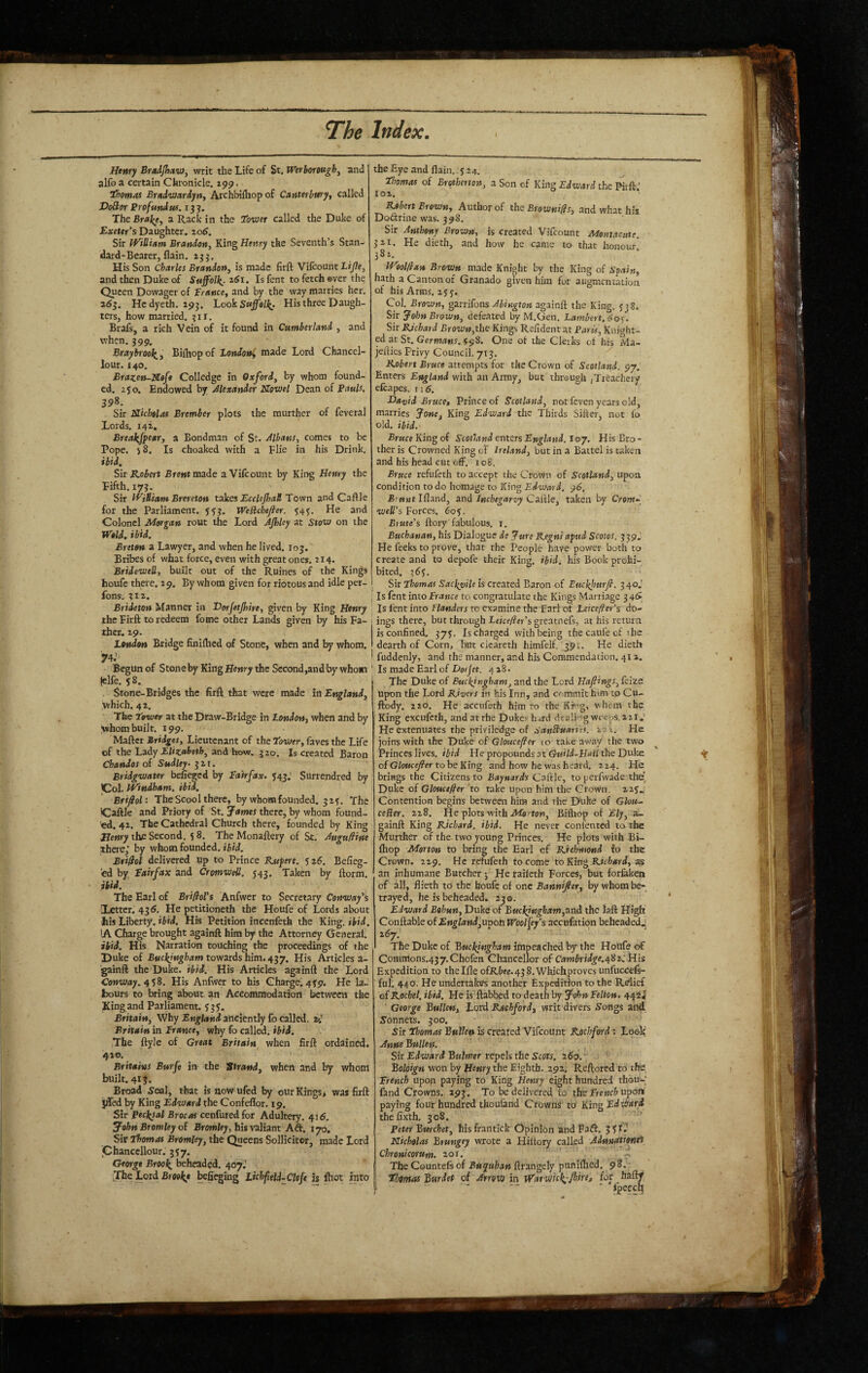 Henry Braijhttv), writ the Life of St. Wtrhorowgh^ and alfo a certain Chronicle. 199. ihomai Bradvjardyrty Archbilhop of Canterbury, called Voder Profundus. 13J. The Bra^e, a Rack in the Tower called the Duke of Exeter’s Daughter. 20^. Sir iViHiam Brandon, King Henry the Seventh’s Stan¬ dard-Bearer, flain. 233. His Son Charles Brandon, is made firft Vifcount Lijle, and then Duke of Suffolkjt.61. Is fent to fetch ©ver the Queen Dowager of Trance, and by the way marries her, a63. Hcdyeth, 293. LookSwjf®/;^. His three Daugh¬ ters, how married. 311. Brafs, a rich Vein of it found in Cumberland , and when. 399. Braybroo](_, Bilhopof London^ made Lord Chancel- lour. 140. Brazen-Xofe Collcdge in Oxford, by whom found¬ ed. 250. Endowed by Alexander JTovJel Dean of Pauls, 398. Sir Nicholas Brember plots the murther of feveral Lords. 142. Breakjfear, a Bondman of St. Mbans, comes to be Pope. 58, Is choaked with a Flie in his Drink. ibid. Sir Robert Brent made aVifeount by King Henry the Fifth. 173. Sir l^iSiam Brereton takes EccleJhaB Town and Cafile for the Parliament. 5^3. Wedchefier. 54^. He and Colonel Morgan rout the Lord AJhky at 5tow on the Weld. ibid. Breton a Lawyer, and when he lived. 103. Bribes of what force, even with great ones. 214. Bridewell, built out of the Ruines of the Kings houfe there. 19. By whom given for riotous and idle per- fons. 311. Brideton Manner in Vorjetjhire, given by King Henry the Firft to redeem fome other Lands given by his Fa¬ ther. 29. London Bridge finiihed of Stone, when and by whom. ■74.' Begun of Stoneby KingH«»»ry the Sccond,andby whom |elfe. 58. Stone-Bridges the firft that were made in England, which. 42. The Tower at the Draw-Bridge in London, when and by whom built. 199, Mafter Bridges, Lieutenant of the Tower, faves the Life of the Lady EUtaheth, and how. 320. Is creat^ Baron Chandos of Sudley^ 321. Bridgwater befieged by Tairfax. 543.’ Surrendred by JCol. Windham, ibid. Brifol: The Scool there, by whom founded. 3 2^. The ICaftle and Priory of St. James there, by whom found¬ ed. 42. The Cathedral Church there, founded by King Henry the Second. 5 8. The Monaftery of St. Auguftine there,' by whom founded, ibid. Brifiol delivered up to Prince Rufert. 526. Befieg- 'ed by Tairfax and Cromwell. J43. Taken by ftorm. ibid. ' The Earl of BrifloVs Anfwer to Secretary Conway’s [Letter. 43 tf. He petitioneth the Houfe of Lords about his Liberty, ibid. His Petition incenfeth the King. ibid. lA Charge brought againft him by the Attorney General. ibid. His Narration touching the proceedings of the Duke of Buckingham towards him, His Articles a- gainft the Duke. ibid. His Articles againft the Lord Conway. 4iS. His Anfwer to his Charge. 439. He la¬ bours to bring about an Accommodation betweett the Kingand Parliament. 535. Britain, Why England anciently fo called. 24 Britain in Trance, why fo called, ibid. The ftyle of Great Britain when firft ordained. 410. Britains Burfe in the 'Strand, when and by whom built. 413. Broad 5eal, that is nowufed by our Kings, was firft jlTed by King Edward the Confeffor. 19. Sir Pecl^al Brocas cenfured for Adultery. 416. John Bromley oi Browley, his valiant Aft. 170. Sir Thomas Bromley, the Queens Sollicitor, made Lord jChanccllour. 3 37. George Broo\ beheaded. 407.' The Lord befiegtng Lichfeld-Clcfe is ftot into the Eye and flain. 524. Thomas of Brotherton, a Son of King Edward the Krft.' 102. Robert Brown, Author of the Breivwi;?/, .and what his Doctrine was. 398. Sir Anthony Brown, is created Vifeount Montacute. 3 21. He dieth, and how he came to that honour. 381. Weol(lan Brown made Knight by the King of S^ain, hath a Canton of Granado given him for augmenuuion of his Arms, 2y 3. Col, Brown, garrifons Ahington againft the King, 538. Sir John Brown, defeated by M.Gen, Lambert. 60c. Sir Richard Brown,the Kings Refident at Paris, Knight¬ ed atSt. Germans, f ^8. One of the Clerks ot his Ma- jefties Privy Council. 713. ^ Robert Bruce attempts for the Crown of Scotland, 97. Enters England with an Army, but through /Treachery efcapes. ii5. Vttvid Bruce, Prince of Scotland, not feven years old, marries Jone, King Edward the Thirds Sifter, not to old. ibid, BrK« King of Scotland enters England, loy. His Bro¬ ther is Crowned King of Ireland, but in a Battel is taken and his head cut off. 108. Bruce refufeth to accept the Crown of Scotland, upon condition to do homage to King Edward. 96. Brunt Ifland, and Inchegar-vy Callle, taken by Crom^^ well’s Forces. 605. Btute's ftory'fabulous, i. Buchanan, his Dialogue de Jure Regni aped Scotos. 339J He feeks to prove, that the People have power both to create and to depofe their King, ibid, his Book prohi¬ bited. 363. Sir Thomas Sacl^vUe is created Baron of Eucklmrfi. 340J Is lent into Tratjce to congratulate the Kings Marriage 34^, Is lent into Flanders to examine the Earl of Leicefier’s do¬ ings there, but through Leicefler’s greatnefs, at his return is confined. 375. Is charged with being thecaufeef the dearth of Corn, but cleareth himfeif. 391. He dieth fuddenly, and the manner, and his Commendation. 41 a. ' Is made Earl of Dot jet. 428. The Duke of Buckingham, and the Lord Hafiings, feize upon the Lord Rivers in his Inn, and commit him tp Cu- ftody. 220. He accufeth him to the Kittg, whe m the King excufeth, and at the Dukes hard dealigwfeps. 21I,' He extenuates the priviledge of sanBuauvs. i-j t.. He joins with the Duke of Gloucefler to take away the two Princes lives, ibid He propounds at GuUd-Hali the Dulte of Gloucefier to he Kurg and how he was heard. 224. He brings the Citizens to Baynard's Caftle, to perfwade the^ Duke of Glouce^er to take upon him the Crown, azyj Contention begins between him and the Duke of Glou~ ceUer. 228. He plots with AibfWWj Bilhop of Ely, a- gainft King Richard, ibid. He never confented to the Murther of the-two young Princes, He plots with Bi¬ lhop Morton to bring the Earl cf Richmond fo the Crown. 229. He remfeth to come to King Richard, as an inhumane Butcher He raileth Forces, but forlaken of all, flieth to the houfe of one Bannijier, by whom be¬ trayed, he is beheaded. 230. Edward Eohun, Duke of Buckingham,^nA the laft High Conftable of Engtand,upotr Wool[efs accufetion beheaded.! 267.' The Duke of Buckingham impeached by the HoUfe of Commons,437.Chofen Chancellor of Camhridge.ei8x: His Expedition to thelfle ofR/;«e. 43 8. Which proves unfucceft- ful. 440. He undertakes another Expedition to the Relief of Rachel, ibid. He is'ftabbed to death by JcdtnTelton. 442! ' George Bullen, Lord Rochford, writ divers S'ongs and S'onnets. 300. 5ir Thomas Bullen is created Vifeount Rochford: Look Anne Bullen. Sir Edward Buhner tepeh the Scots. 260,*’ Boloign won by Henry the Eighth. 292. Reftored to the!, Trench upon paying to King Henry eight hundred thbu-|^ fand Crowns. 293. To be delivered to the upon paying four hundred thouland Crowns to Kirrg Edward thefixth, 308. Peter Bmchet, hisfrantick Opinion andPaft. Nicholas Btungey wrote a Hiltory called Adunatienti Chronicorum. 20 r. ' X The Countefsof ftrangely punifhed. 98. Tbmas Burdet of Arrow in Watwhk.-Jhire, for haftf “ ■ — -