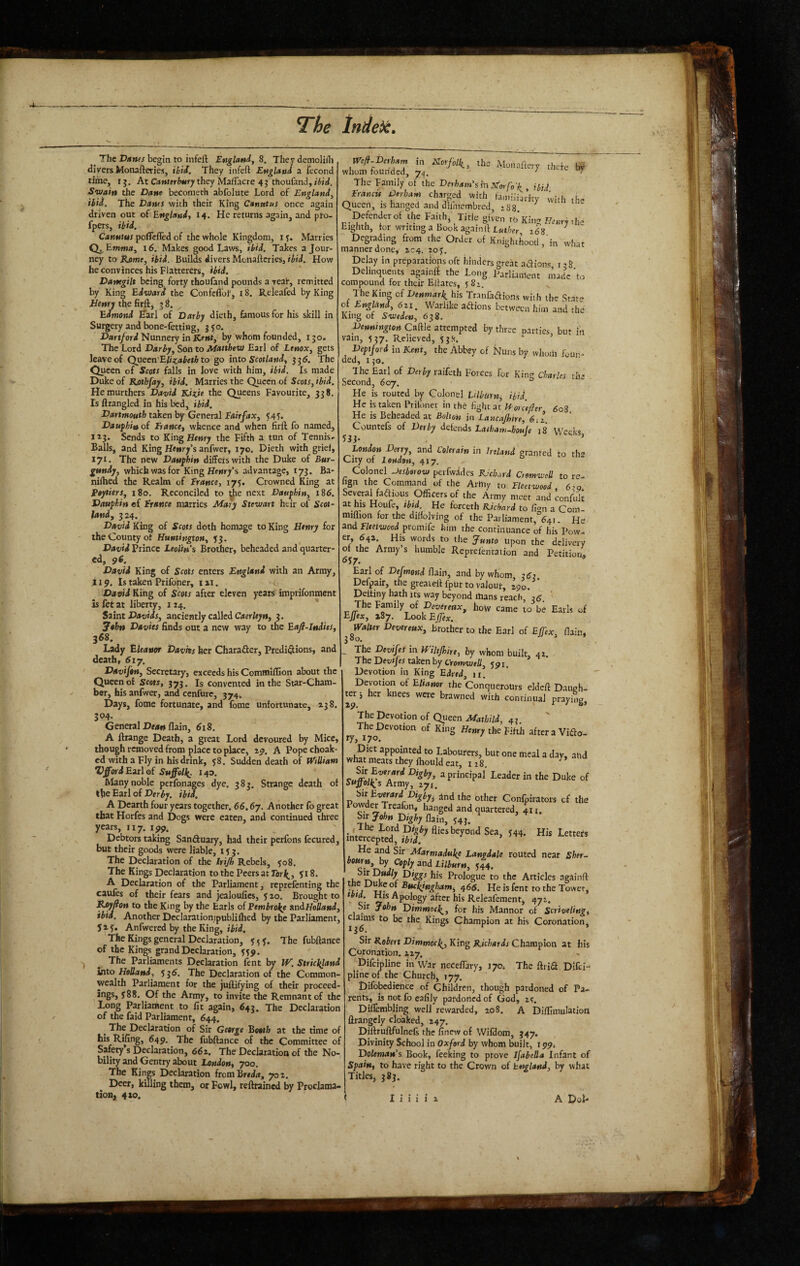 a. l^he Indek. ^ The Danes begin to infeft England^ S. They demolilTi divers Monafteries, ibii. They infeft England a fecond time, ij. At CiJMKrWy they MalFacre 4j thoufand, Swain the Dane becometh abfolute Lord of England^ ibid. The Danes with their King Canatus once again driven out of England, 14. He returns again, and pto- fpers, ibid. pofleffed of the whole Kingdom, ly. Marries 16. Makes good Laws, ibid. Takes a Jour¬ ney to Rjame, ibid. Builds divers Monafteries, ibid. How heconvinces his Flatterers, Danegilt being forty thoufand pounds a year, remitted by King Edward the Confcffol', 18. Releafed by King Jtlenrj the firft, j 8. Edmond ^arl of Darby dieth, famous for his skill in Surgery and bone-fetting, jyo. X>»rt/ord Nunnery in by whom founded, 130. The Lord Darby, Son to Matthew Earl of Lenox, gets leave of Queen'EUzabeth to go into Scotland, 336. The Queen of Scots falls in love with him, ibid. Is made Duke of Kothfay, ibid. Marries the Queen of Scotr, ibid. Hemurthers David Kiiie the Queens Favourite, 338. Is ftrangled in his bed, ibid. Dartmouth taken by General Eairfax, 545. Dauphin of France, whence and when firft fo named, 113. Sends to KingHfwry the Fifth a tun of Tennis^ Balls, and King Henry’s anfwer, 170. Dieth with grief, 17** The new Dauphin differs with the Duke of Bur¬ gundy, which was for King Henry’s advantage, 173. Ba- niihed the Realm of France, 175. Crowned King at Peytiers, 180, Reconciled to ^e next Dauphin, 186. Dauphin of France marries Mary Stewart heir of Scot¬ land, 324. David King of Scots doth homage to King Henry for the County of Huntington, 33. David Prince LeoHn’s Brother, beheaded and quarter- cd, 9^. David King of Scots enters England with an Army, 119. Is taken Prifoner, i ai. David King of Scots after eleven years imprifonment is fet at liberty, 114. * S2int Davids, anciently called C<»cr/ey», 3, ^thn Davies finds out a new way to the Eafl-lndies, 368. Lady Eleanor Davks her Charafler, Predi^lions, and death, 617. Davifon, Secretary, exceeds his Comffliffion about the Queen o£ 373. Is convented in the Star-Cham¬ ber, his anfwer, and cenfure, 374. Days, fome fortunate, and fome unfortunate, 238, 304. General flain, 618. A ftrange Death, a great Lord devoured by Mice, though removed from place to place, lo. A Popechoak- ed with a Fly in his drink, 58. Sudden death of WtUiam VffordEitl of Suffell^. 140, Many noble perfonages dye. ?8j. Strange death of thcEarlofPerV ibid. ^ A Dearth four years together. 66.67. Another fo great that Horfes and Dogs were eaten, and continued three years, 117. 199. Debtors taking Sanftuary, had their perfons fecured, but their goods were liable, 133. The Declaration of the Irijh Rebels, 508. The Kings Declaration to the Peers at Torl^, 518. A Declaration of the Parliament, reprefenting the cauies of their fears and jcaloufics, 3 20. Brought to R^fion to the King by the Earls of Pembrol^e SindHoUand, ibid. Another Dcclarationtpublilhed by the Parliament, Jxf. Anfwered by the King, ibid. The Kings general Declaration, y 5 The fubftance of the Kings grand Declaration, 339. j ^ The Parliaments Declaration fent by PP. Stric^and into Holland, 535. The Declaration of the Common¬ wealth Parliament for the juftifying of their proceed¬ ings, j88. Of the Army, to invite the Remnant of the Long Parliament to fit again, 643. The Declaration of the faid Parliament, 644. ^ The Declaration of Sir George Booth at the time of ^49* The fubftance of the Committee of Safety’s Declaration, 662. The Declaration of the No¬ bility and Gentry about Loudon, 700, The Kings Declaration fromBrrirt, 702. Deer, killing them, or Fowl, reftrained by Proclama¬ tion, 420. The Family of the Derham'sinjstorfo'h ibid FrancU Derham charged with famiiiudty (vith the Queen, is hanged and dilmembred, Defender of the Faith, Title given rbKing H.ur^he Eighth, for writing a Book againft L«,/w ^53 ^ Degrading from the Order of KnightLod, in what manner done, ^C4. loy* Delay in preparations oft hinders great adllons 138 Delinquents againft the Long Parliament made'to compound for their Eftates, 5 Sz. The King of Denmark^ his Tranfadions with the State of England, 621. Warlike adions between him and the King of Sweden, 638. Denningtou Caftle attempted by three oarties but in vain, 537. Relieved, 5 3.‘(. ‘ ’ Deptford in Kent, the Abbey cf Nuns by whom foun¬ ded, 150. The Earl of Derby raifeth Forces for King Charles th* Second, 607. He is routed by Colonel hlburn, ibid. He is taken Prifoner in th6 fight at Vt'or 'cefter 6o3 He is Beheaded at Bolton in Lancajhire, 6,1 Counters of Derby defends Laiham-houje 18 Weeks, 53 j* ’ London Derry, and Coltrain in Ireland granted to the City of London, 417. Colonel perfwadcs KUhord CremweU to re-^ lign the Command of the Arhiy to Fleetwood, 6:g. Severalfadious Officers of the Army meet and confuk at his Houfe, tbtd. He forceth Kichard to Cion a Com- miflion for the diftolving of the Pai liament,%i He and Fleetwood promife him the continuance of his Pow. er, 642 His words to the Junto upon the delivery of the Army s humble Reprel'enration and Petition, <557. ’ Earl of Defmend ftain, and by whom 26} Defpair, the greaieft fput to vaJoui-, 29L Deftiny hath its way beyond itians reach, 06. The Family of Draerwx, how came to be Earls of EJfex, 187. LookEjfe;c. Devereux, Brother to the Earl of EJJ'ex, flain, _ The Devifes in Hiltjhire, by whom built, 41. The J^cvfJdS t^ken by Cfotnvjell^ Devotion in King Eiud ii. Devotion of EUaner the ConqueroUrs eldcft Daugh- r 1 her knees were brawned with continual praying, ter: »9. S hleury the Eihh afteraVido- The Devotion of Queen Mathild, 4, The Devotion of King ry, 170. Diet appointed to Labourers, but one meal a day, atic what meats they ftrould eat, 128. ^ a principal Leader in the Duke o Suffoll^s Army, 271, Hii Evnard Digby, 2nd the other Confpirators cf thi ^^Treafon, hanged and quartered, 411, Sir flain, 54J. He and Sir Marmaduke Langdale routed near Sher- bourn, by Coply and Lilburn, yjf. , his Prologue to the Articles again/ tfte Di^eof Buckingham, 466. He is fent to the Tower 7'^: ts Ap(,jpgy after Bis Releaferaent, 472. Sir John Dimmoc^^, for his Manner of Scrheling claims to be the Kings Champion at his Coronation 136. Sir Kobert Dimmocl^, King Richards Champion at hi Coronation. 227. . Difcipline in War neceflary, J70. The ftrid Difci plineof the Church, 177. Difobedience of Children, though pardoned of Pa rents, isnotfocafily pardoned of God, zc. Diflembling well rewarded, 208. A Di/fiinulatio; llrangcly cloaked, 247, Diftruftfulnefi the Anew of Wifdom, 347. Divinity School in Oxford by whom built, 1994 Doleman's Book, feeking to prove Isabella Infant c Spain, to have right to the Crown of England, by wha Titles, 383.