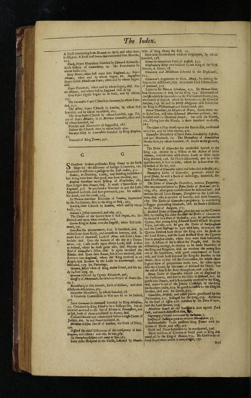 A Froft continuing from Dectmb. to Jprtl, and what hurt it did,415. A Froft and Snow that continued four Months, ^^Black-rrprs Monaftery founded by mvJarby, Arch-Biftiop of CatHcrburj, 2?. the Foundation y whom built* 101. ^ -c t j j, Vrvfrt Grey fryrtrr,whenfirft came into Ttyerr when and by whom begun 66 Atigufitni ftps called Mendicant Fryers, when and by whom begun. Preachers, when and by whom besun, iJid. Fry ers Minors, and where firft in Fngland. tbid. & 89. Grey Fryers Quire begun to be built, and by whom, ^ *The Carmelite Fryers Church in Country,by whom foun- Tlw White Fryers Church in Lfitdon, by whom firft founded, and by whom ro-edified, 16 5 The Grey fryeri Church by whom founded, z^y. Pii- ory of Fryers Minors, in St. Nicholas Shambles,vehen and by whom founded, *9. Fryeriesand Nunneries all fupprelTed, 286. Fulmer the Church t here by whom built, 4i4- Farneys Abby in Lancajhirt founded by King Stefhen, 50. Funeral of King James, 431. Wife of King Henry the firft, 42. Saint G(/er brotherhood without Crip^legaie, by whom founded, 178. Glanuiles fometimes Earls of SuffelJ(_, 133. Glafienbury Ahhy newbuilded by/»» King of the Weft Saxons, 6, burnt, 58. Glencarn and Middleton defe.ited in the Highlands, 6tz. Glencarn’s Arguments to Gch< Monk^, for artning the Scots to his Afliftance, 675. he is made Lord Chancellour of Scotland, 717. Letter to Sir I'fcow41 Glenham, 530. Sir Tiomas Glen-' ham Governour of Fork, for the King, 534. Afterwards of Crtrhjte,which he furrenders to the ParliamentsForces,542. afterwards of Oxford, which he furrenders to the General Fairfax,') ^y. he and Sir Philip Mufgrave raife Forces tor the King in IVe^merhnd and Cumberland, %6t. Oauen Glendour, in Efquiro of Wales, draws many in¬ to Rebellion, and takes £djM««d ^ortiwer prifoner, /60. Is aided with i z tWufand French 3 but with lio fucccls, 161. Flying into the Woods, is there familbed to death, 162, The Globe a Play-houfe upon the Banck-fide, confumed with Fire, and bj* what chance, 425. Gloucefler Mopaftery of Saint Peter, founded by Elfeda, and her Husband, lo. The Monadlery of BenediBin^ Monks there,by whom founded, 5 8. Burnt to the ground. SEhaflian Gabato perfwadcs King Henry to fet forth Ships for the difeovery of foreign Countries, 245. Imployed to difeover a paffage to the Eafi-Jndtes, ui. ^ Games, as Dancing, Cards, and Bowling forbidden , but doing more hurt than good, was foon revoked, 295. Stephen Gardiner made Bi&op of Winchefler, 283. Sent Leiget into France, ibid. Is made Chancellour o England, 316. he procured a Warrant to put the Lady Elizabeth to death, and how prevented, 5 20. his milcra- ble death, and the caufe, 323. _ Sir ihomat^ Gardiner Recorder of London, impeached by the Parliament, flies to the King at Tar^, 455* Garlickrhithe Church iii London, when and by whom built, 113. Garnet a Jefuit executed, and why, 41 !• The Order of the Garter how it firft begin, 62. In- ftituted and upon what occafion, 128. Grtrtw King at Arms over the when firft infti- tuted,i75. j -r-r T G<»®e^a»> his advancement, 105. Is banilhea, Is called home from Exile, and exceeds m bravery, ibtd. Is made Earl of Cornwall, Lord of Man, and Lord Cham¬ berlain, ibid. Gets the honour of the day at a Turna- ment, io6. Cafts Scoffs upon divers Lords, >W. isfent to Inland, where he doth great afts, ibid. Marries the Earl of Gloucefter's Sifktt,ibfd. Is again baniftied the Realm, ibid. Goes into franc*, but is not received, tbtd. Returns into England, whom the King received as an Angel, iiii. Is taken by the Lords at Scarborough, and beheaded, 107. his Parentage. Ga-wen, Jiftet’^sSon of King Arthur found, and his bo¬ dy 14 foot long. 29. Geneva relieved by Queen Elizabeth, 396, G*oj0'Vy of the fabulous Writer of Brutes flo- ^ ^Geraldines, or Fitz Geralds, Earls of Kildare, and their difaftrous defolation, 363. G*re»»d*» Monaftery, by whom founded, 5 8. A Generak CoHOrniffion in War not fit to be limitcdj 315. Saint Germans in Cornwall founded by King Athelftan, II. Ordained by King Edrei to be a Bifhops See, but af¬ terward annexed to the See of Kitten in Devonjhire, and at laft, both of them tranflated to Exeter, ibid. Colonel Gerald and others tryed before a high Court of Juftice, 6x1. he and Vowel executed, ib. XUhotnf Gibfon Sheriff of London, his Work of Piety, Gifford the chief Difeoverer of the confpiracy of Eah- hington, and others: and who he was,3 69. bir Humphrey Gilbert call away at Sea, 363. Saint Giles Hofpital in the Fields, foBnded by Maude, lot. The Duke of GlouceSler his unadvifed Speech to the King. 147. incited by a Vifioti of the Abtxjt of Saint Albanes, confederates with divers Lords to feiie upon King Kichard, 148. his Plot is difeovered, and by a wile apprehended, is fent to Calis, where he is foon after di- fpatched of his lite, ibid. The Earl of Gloucefier taken and beheaded 3.tBrifiol,\6o,. Humphrey Duke of Glouce0er, general! ■ ealkd the good Duke, he writ a Book of Aftrolbgy, intituled, lir- bula DireBionum, 201. The Duke of Gloucefier Protector, mafries Jaqueline, who was married before to John Duke of Brabant, yet li¬ ving, 182, after great conteftations he deferred her, and marries his old Love Eleanor, Daughter to the Lord Cob.- ham, ibid, whoisaccufed of Sorcery, and doth Penance, 187. The Duke of G/o««^*rr pregnancy, in convincing a B^gar pretending blindiiefs, 188. he fends a Defiance to the Duke of Burgoin, 183. , KiBiard Duke of Gloucefiir, plots his way to the Crown; firft, by caufing his elder Brother the Duke of Clarence to be drown’d in a Butt of Malmfey, 215. he perfwadesthe Queen that young King Edxtfaril fhould dirmils his great Train, and why, 210. he gets the Duke of Buckingham uni the Lord Haftings to joyn with him, to remove the Queens Kindred from about the King.aio. he fends to the Lord Kivers, and the Lord Pjchard Gray the Qyeens Son to Pomfret-Caflle, where they were bath beheaded, 221. Afiaionof his to Wind the Peopte, ibid. By his diffembling carriage, he obtains to be made Proteftor of the King and Kingdom, ibid, he receives tht young Son out of theSanftuary, with great complement of kindu nefs, and fends both him and the King his Brother to the Eower, there to flay till the Coronation, for which' there is great fhew of preparation made. 222. he takes upon him the Crown, by the name of Richard the Third: See the reft of him in his ftory throughout, 126. zzy. &c. Henry Duke of Gloucefier difmift out of England by the Parliament, and fent to his Sifter in Holland, 615.^ he goeth into France, and is honourably received by the King, ibid, remov’d out of the Jefiiits Colledge, by the King his Brothers order, 629. he goeth to CuUen to the King his Brother, 626. his Death, 730. Gltueefler, Brifioll, and other places, garnfoiicd for the Parliament, 522. Befieged for the King, 527. Relieved by the Earl of Effex.jzS. infeftedby Sir John H inter, and the Lord Hert»rr, 529. . n « t Matthew Gouch an old Soulier is lent againft Jaef^ Cade, and much diftreffeth him, Gegmagogu Gyunt overcome by Otrimxm. i. Godfrey of BuUoign goe» to recover Hientfahm. 3 f. Gedmantbefier Town prefents King James with 70. Teams of Horfe,and why, 4of. Gold and Silver forbidden to be tranfported, 3 96. Three millions of Crowns of Gold paid to King fire ward 3d.by the King of fV«»K-e,l 34. No Gold to be of¬ fered in payment unlefs it were weight, 177. ^ ' Earl