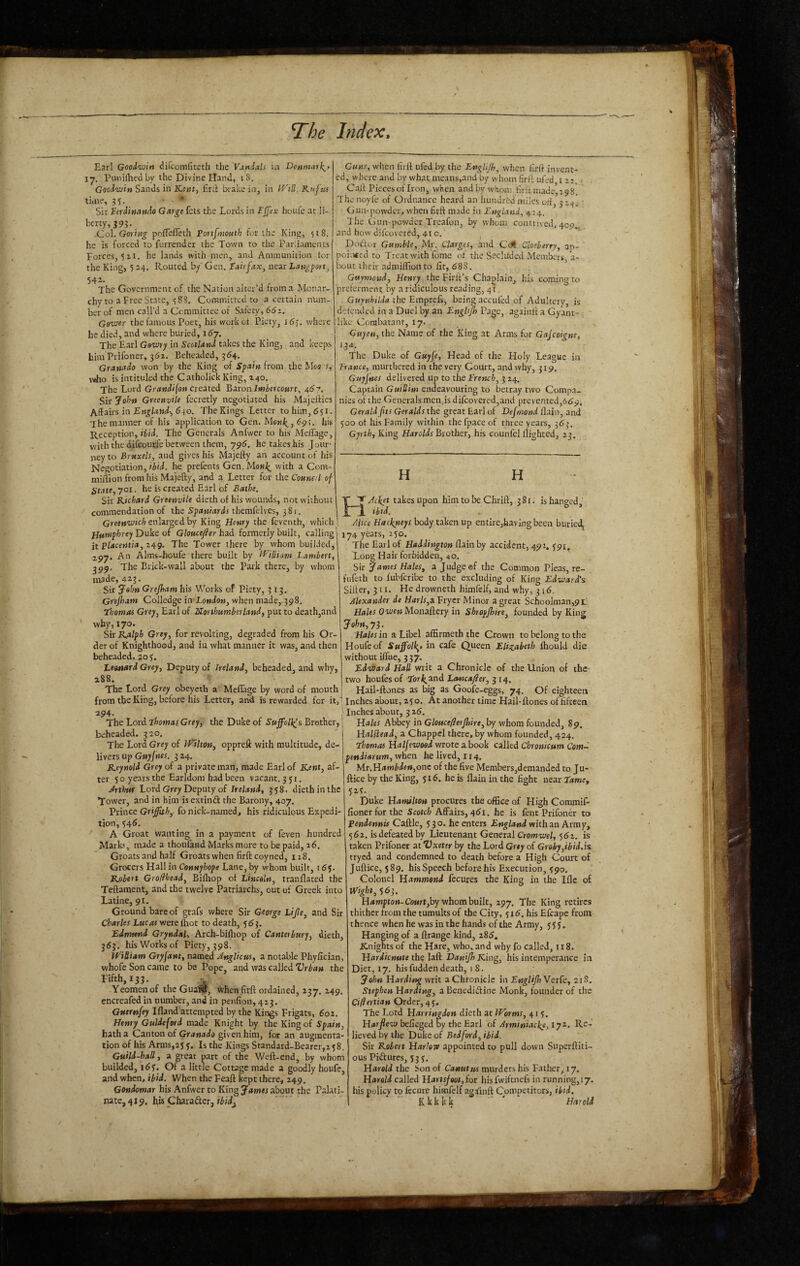 Earl Goodwin difcomfiteth the Vandals in Denmat\> ly. Punifhed by the Divine Hand, i8. Goodwin Sands in Kertt^ firil brake in, in }d''ill. Kuftts tiiiie, 15 5- • . ® Sir Ferdinando Garge fets the Lords in Ej[ex houfe at li- bcrty,39L -Col. Goriw^ pofTefleth Portfmouth for the Kin, 518. he is forced to furrender the Town to the Parliaments Forces, 5 ii. he lands with men, and Ammunition tor the King, 5 24. Routed by Gen. Fairfax^ near Lan^port^ 54-- The Government of the Nation alter’d from a Monar¬ chy to a Free State, 5 88. Committed to a certain num¬ ber of men call’d a Committee of Safety, 66i. Gower the famous Poet, his workot Piety, i5j. where he died, and where buried, i6j. The Earl Gowty in Scotland takes the King, and keeps him Prifoner, 361. Beheaded, 364. Granada won by the King of Spain from theMsfl f, who is intituled the Catholick King, 240. The Lord Grandi[on created Baron Imiercourt, 467. Sic John Greenvile fecretly negotiated his Majeifies Affairs in 630. The Kings Letter to him, 651. 7he manner of his application to Gen. 69;. his Reception, ii/d. The Generals Anfwer to his Mc/Tage, with the difeourfe between them, 795. he takes his Jour¬ ney to Brttxels, and gives his Majefty an account of his Negotiation, ibid, he prefents Gen. Mo«/^ with a Com- miflion from his Majefty, and a Letter for the Counal of State, 701. he is created Earl of Bathe. Sir Kichard Greenvile dieth of his wounds, not without commendation of the Spaniards themfelves, 381. Greenwich enlarged by King Henry the feventh, which Humphrey Duke of Gloucefler had formerly built, calling it Placentia, i4g. The Tower there by whom builded, 297. An Alms-houfe there built by l^'iUium Lambert, J09. The Brick-wall about the Park there, by whom made, 423. Sir Jalm Grejham his Works of Piety, 313. Grejham Colledge in-London, when made,-398. Thomas Grey, Earl of Northumberland, put to death,and why, 170. Sir Kalph Grey, for revolting, degraded from his Or¬ der of Knighthood, and ia what manner it was, and then beheaded, 20 y. Leonard Grey, Deputy of Ireland, beheaded, and why, i88, ^ The Lord Grey obeyeth a Mefiage by word of mouth from the King, before his Letter, and is rewarded for it, 294. , The Lord Thomas, Grey, the Duke of Sujfolls^s Brother, beheaded. 320. The Lord Grey of IVilton, oppreft with multitude, de¬ livers up G«7/««r. 324. Reynold Grey of a private man, made Earl of lOnt, af¬ ter 5 o years the Earldom had been vacant. 351. Jrihui Lord Grey Deputy of Ireland, 358. dieth in the Tower, and in him is extinft the Barony, 407. Prince Griffith, fo nick-named, his ridiculous Expedi¬ tion, 346. A Groat wanting in a payment of feven hundred Marks, made a thoufand Marks more to be paid, a6. Groats and half Groats when firft coyned, 118. Grocers Hall in Connyhope Lane, by whom built, 165. Robett Grofthead, Bifhop of Lincoln, tranflated the Teftaraent, and the twelve Patriarchs, out of Greek into Latine, 91. Ground bare of grafs where Sir George Life, and Sir Charles Lucas werelhot to death, 553. Edmund Gryndal, Arch-bifhop of Canter bury, dieth, 363. his Works of Piety, 398. iViRiam Gryjant, named JngUcus, a notable Phyfician, whofe Son came to be Pope, and was called Vrban the Fifth, 133. Yeomen of the GuaW, Vvhen firft ordained, 137. 249. encreafed in number, and in penfion, 413. Gutrnfey Ifland attempted by the Kings Frigats, 602. Henry Guldeford made Knight by the King of Spain, hatha Canton of Grawado given him, for an augmenta¬ tion of his Arms,25 3. Is the Kings Standard-Bearer,! j8. Guild-hall, a great part of the Weft-end, by whom builded, Of a little Cotugemade a goodly houfe, and when, ibid. When the Feaft kept there, 249. Gondomar his Anfwer to King James about the Palati¬ nate, 419. his Charafter, Guns, wlien firft ufed by the Englijh, when firft invent¬ ed, where and by what means,and by whom firft ufed 122.. Caft Piecesof Iron, when and by whom firft made,298. The noyfe of Ordnance heard an hundred miles oft, 323.; ■ Gun-powder, when firft made in England, 4:4. Hie Gun powder Treafon, by yvhum contrived, 409.. and how difeovered, 41 o. Dodor Gamble, My. Clarges, and Cdl Cloeberry, an- poi;i*cd to Treat with fome of the Secluded Members 3- bout their adniiffion to fit, 588. ’ Guymoud, Henry the Firft’s Chaplain, his coming to preferment by a ridiculous reading, 41, Gttynhilda the Emprefs, being accufed of Adultery, is defended in a Duel by an Engbjh Page, againft a Gyant- like Combatant, 17. Guyen, the Name of the King at Arms for Gajeoigne, 13a. The Duke of Guyfe, Head of the Holy League in Trance, murthcred in the very Court, and why, 319. Guyjnes delivered up to the Trench, 3 24. Captain Guillim endeavouring to betray two Compa¬ nies of the Generals meiijis difeovered,and prevented,659, Gerald fts Geralds the great Earl of Dejmond flaiii, and 300 of his Family within the fpace of three years, 363. Gyrth, King Harolds Brother, his counfel flighted, 23. H H K'Jc^et takes upon him to be Chrift, 381. is hanged, tbtd. Mice Hatl^eys body taken up entire,having been burie^ 174 years, 250. The Earl of Haddington flain by accident, 491. 391^ Long Hair forbidden, 40. Sir James Hales, a Judge @f the Common Pleas, re- fufeth to fubferibe to the excluding of King Edward’s Sifter, 311. He drownetfa himfelf, and why, 316. Alexander de Har/r,a Fryer Minor a great Schoolman,91’ Monaftery in Shropffiire, founded by King John, 73. Hales in a Libel afErmeth the Crown to belong to the Houfe of Suffolk,) in cafe Queen Elizabeth fhould die without iffue, 337. Edward Hall writ a Chronicle of the Union of the two houfesof Tork.^nd Lancafer, ^14. Hail-ftones as big as Goofe-eggs, 74. Of eighteen Inches about, 25 o. At another time Hail-ftones of fifteen ' Inches about, 5 z6. Hales Abbey in Glouceferflnre,hy whom founded, 89, Halilead, a Chappel there, by whom founded, 424. Thomas Halfewood wrote a book called Cbronkum Com- pendianm, when he lived, 114. Mr.H4wfifte»»,one of the five Members,demanded to Ju- ftice by the King, 516. he is flain in the fight near Tame, 52?. Duke Hamilton procures the office of High Commif- fionerforthe Scotch Affairs, 461. he is fent Prifoner to pendennu Caftle, 530. he enters England with an Army, 562. isdefeatedby Lieutenant General Cromwel, 562, is taken Prifoner at Vxeter by the Lord Grey of Groby,ibid.is tryed and condemned to death before a High Court of Juftice, 589. his Speech before his Execution, 390. Colonel Hammond fecures the King in the Iflc of mght, S63. H4wi|!to»-CoMrt,by whom built, 297. The King retires thither from the tumults of the City, yi6. his Efcape from thence when he was in the hands of the Army, 3 5 J. Hanging of a ftrange kind, 285. E^nights of the Hare, who, and why fo called, 118. Hardicnate the laft Daniffi King, his intemperance in Diet, 17. his fudden death, 1 8. John Harding writ a Chronicle in EngUffiVerk, 218. Stephen Harding, a Benedidinc Monk, founder of the Cifiertian Order, 43. The Lord Harringden dieth at IVorms, 41 3. Harfiew befieged By the Earl of Armintacke, 172, Re¬ lieved by the Duke of Bedford, ibid. Sir Robert Harlow appointed to pull down Superftiti- ous Pidures, 333. Harold the Son of Caautus murders his Father, 17. Harold called Hartsjootffor hisfwiftnefs in running,17. his policy to fccure himfelf agftinft Competitors, ibid. K k k k k ' * Harold