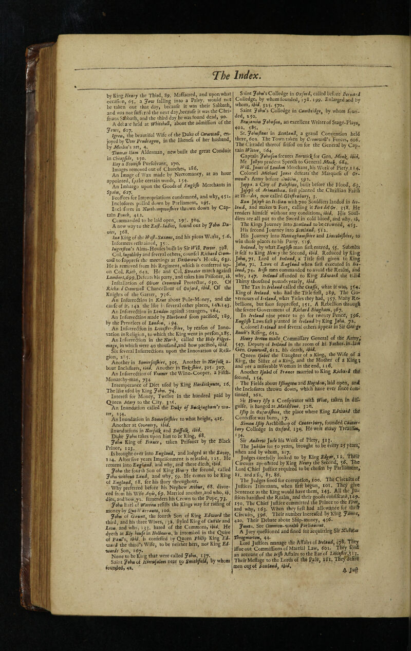 by KingH<M7 the Third, 89. Maffacred, and upon what cccaficn, 65. a JtnJ falling into a Privy, would not be taken out that day, becaufe it was their Sabbath, and was not fufFtred the next day,becaufe it was the Chri- ftians Sabbath, and the third day he was found dead, 90. A del-a:e held at Whitehall, about the admiffion of the Jews, 617, ^ Igren, the beautiful Wife of the Duke of CewwaU, eil'- joyed by %)ter ^endragoti, in the likenefs of her husband, by Merlin's art, 4. • ibomas Ham Alderman, new built the great Conduit in Cbeapjide, ajo. Hay a Scottijh Purfuivant, zyo. Images removed out of Churches, 286. An Image of Wax made by Necromancy, at an hour appointed, fpake certain words, i54- . An Imbargo upon the Goods of EngHJh Merchants in Spain, 6iy. Feoffees for Impropriations condemned, and why, 451. Inclofures pulled down by Parliament, 29^. Ii.cl fares in NorthAtnptonJhire thrown down by Cap¬ tain 412. Commanded to be laid open, 29'. J04, A new way to the Eafl-lndies, found out by John Va¬ ries, j68. Jtia King of the U'tfl-Saxons, and his pious Works, J >6, Informers reftrained, 35 ;. Ingerflon’s Alms-Houfes built by Sir }ViU. Porter 398. Col. higoUsby and feveral others, counfel Richard Crom~ well to fupprefs the meetings at Deshorov/s Houfe, 639* He is rempved from his Regiment, which is conferred up¬ on Col. Rich, 642. He and Col. StreaUr march againft Lambert,6^^JDeiexts his party, and takes him Prifoner, ib. Inftallation of Oliver Cromwell Proteftor, 630. Of Richa d Cromwell Chancellour of Oxjord,ibid. Of the Knights of the Garter, 736, An Infurredion in Kent about Pole-Money, and the caufeof it, 142 the like in feveral other places, 144.143. An Infurreftion in London againft Strangers, 264, An Infurredion made by foon pacified, 189. by the Prentices of London, i 94. An Infurredion in Letcefler-fhire, by reafon of Inno¬ vation inReligion, to which the King went in perfon,2 8y. An Infurredion in the KTar'fe, called the Holy Pilgri¬ mage, in which were 40 thoufand,and how pacified, ibid. Six feveral Infurredions upon the Innovation of Reli¬ gion, 28 y. _ , Another in Somerjetjhire, 30^. Another in TZorjoll^ a- bout Inclofures, ibid. Another in Torb^Jhire, 305* 307. An Infurredion of Venner the Wine-Cooper, a Fifth- Monarchy-man, 734 Intemperance of Diet ufed by King Hardiclirtutt, 16. The like ufed by King John, 74. Intereft for Money, Twelve in the hundred paid by Queen Mary to the City, 3x4. An Inundation called the Dnl^e of Buckingham*s wa- ter, 254, An Inundation in Somerfetjhire to what height, 425. Another at Coventry, ibid. Inundations in JSorjolli^ ®nd Suffolk, ibid. Duke John takes upon him to be King, 68. JoU King of France, taken Prifoner by the Black Prince, 123. Is brought over into England, and lodged at the Savoy, 124. After five years Imprifonment isreleafed, 125. He returns into England, and why, and there dieth, ibid. John the fourth Son of King Hen'y the fecond, called Johet without Land, and why, 59. . He comes to be King of England, 68. fee his fiory throughout. Why preferred before his Nephew Arthur, 68. divor¬ ced from his Wife Avis, 69. Married another,and who, ib, dies, and how,72. furrenders his Crown to the Pope, 73. John Earl of Warren refifts the Kings way for raifing of money by ^0 Vrarranto, 100. John of Gaunt, the fourth Son of King Edward the third, and his three Wives, 13 ^. ftyled King of Ca/Hle and Leon and why, 133. hated of the Commons, ibid. He dyeth at Ely houfe in Holbourn, is in tombed in the Quire of Paul’s, ibid. F confeffed by Queen Philip King Ed¬ ward the third’s Wife, to be neither hers, nor King Ed¬ wards Son, 167. None to be King that were called John, 137. Saint John of Mierujalem near 1^0 Smithfieldj by whom foHn^ed, 4». Siintyol?»’sColledge in Oxford, called before Bernard Colledgc, by whom founded, 178. 199. Enlarged and by whom, ibid. 325. 570. Saint John's Colledge in Cambridge, by whom foun¬ ded, 230. Benjamin Johnfon, an excellent Writer of Stage-Plays, 402. y8’5. Sr. Johnflons in Scotland, a grand Convention held there, 602. The Town taken by Cromwell's Forces, 606. The Cittadel thereof feifed on for the General by Cap¬ tain Winer, 664 Captain Johnfon fecutes BerwieJ^for Gen. Monk^. ibid. Mr Joflyw prudent Speech to General 684. Win. Jones of London Merchant, his Work of Piety j 14. Colonel Michael Jones deteats the Marquefs of Or¬ mond's Army before OubUn, 592. Joppa, a City of Palefiine, built before the Flood, 6^. Jofeph of Arimathxa, firft planted the Chtiftian Faith atthr'det, now called Glajienbury, 3. San JoJeph an Italian with 700 Souldiers landed in Ire¬ land, and makes'aFort, calling kFortdetOr, 358. He renders himfelf without any conditions, ibid. His Soul¬ diers are all put to the Sword in cold blood, and why, tb. The Kings Journey into Scotland to be.Crowned, 453. His fecond Journey into Scotland, 512, His Journey into Ncninghamjhire and Lincelrijhtre,' to win ihofe places to his Patty, 519, Ireland, hywhat Englifh man firlfentred, 55. Submits it felf to King Henry the Second, ibid. Reduced by King John,yt. Lord of Ireland, a Title firft given to King Jo/;Mj 72. Laws of England when firft executed in Ire¬ land, 74. Irijh men commanded to avoid the Realtii, and why, 147. Ireland afforded to King Edward the ttitd Thirty thoufand pounds yearly, ibid. The Tax in Ireland called theCeaffe, what it was> 3^4.' King of Ireland, who had the Title firft, 289, The Go- vernours of Ireland, what Titles they had, 3 57, Many Rer bellions, but foon fupprtffed, 351. A Rebellion through the fevere Government of Richard Bingham, 367. In Ireland nine pence to go for twenty Pence, 396. EngUjh Laws firft p'anted in Ireland by King Johei. 72. Colonel Ireland and feveral others appear in Sir George Booth's KiG^ng, 6^1. Henry Ireten made Commiffary General of the Artny,' 547. Deputy of Ireland in the room of hi. Father-in-Iav» Gen, Cromwell,Six, his death, ibid. Queen Ijabel the Daughter of a King, the Wife of a King, the Sifter of a King, and the Mother of a King; and yet a mifcrable Woman in the end, 116. Another Ijabel of France married to King Ejehitri the’ fecond, 154. The Fields about JJlington and Hogsdett, laid open, and the Inclofures thrown down, which have ever unce con¬ tinued, 262, Sir Henry IJIy a Confpirator with Wiat, taken in dil- guife, is hanged at Afai<l/?0Me, 320. If ip in Oxfordjhire, the place where King Ednisatd the ConfclTor was born, 17. Simon If ip Archbifhop of Canterbury, founded Canter¬ bury Colledge in Oxford. 130. He writ many Treaiifes, 134. Sir J«de his Work of Piety, 313. The Jubilee fot 50 years, brought to be every 2y years,' when and by whom, 217, Judges carefully looked to by King Edgar, 12. Thdif Circuits apvofnted by King Henry the Second, ^6. The Lord Chief juftice required to be chofen by Parliament,' 81, anda fo, 85.86. The Judges fined for corrimtioti, 100. The Circuits of Juftices Itinerants, when firft begun, loi. They give Sentence as the King would have them, 143. All the Ju- ftices banilhed the Realm, and their goods confilcatd,l49- 150. The Chief Juftice committed the Prince to the Fleet. and why, 163. When they firft had allowance for theft Circuits, 396. Their number incrcafed by King Jdi^s, 420. Their Debate about Ship-money, 456. Junto. See Common-wealth Parliament. A Jury queftioned and fined for acquitting Sir I^ichdiae ihrogmortoH, 44- _ Lord Juftices manage the Affairs of Ireland, 47' iffueout Commiflions of Martial Law, 602. Ttey fend an account of the irijh Affairs to the Ear of LeiceftiA 13. Their Meflage to the Lords of the Palfj defitc men outef (S'rtJfitwd, riid, . , n • ^ - A Jwft