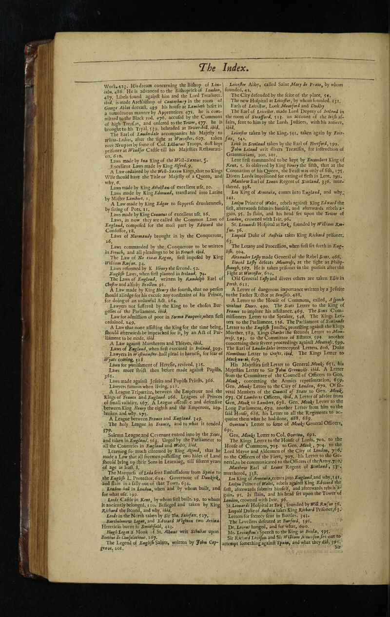 Work»4ij. Htsdream concerning theBifliop of Lin¬ coln. 4S6. He is advanced to the Biihoprickof London, 487. Libels found againft him and the Lord Trcafurer. ibid, is made Archbifliop of Canterbury in the room of George Abbot deceaft. 439 his houfe at Lambeth befet in a tumultuous manner by Apprentices. 471. he is com¬ mitted to the Black rod, 476. accufed by the Commons of high Treafon, and ordered to the afower, 477. he is brought to his Tryal. 539. beheaded at tower-htll. ihtd. The Earl of Lauderdale accompanies his Majefty to tVhite-LadieSt after the -fight at Worcejler. 6oy. taken neer Jffeu'pjrt by feme of Col. Troops. 608 kept prifoner at iVindlor Caftle till his Majefties Reftaurati on. 610, Laws made by Ina King of the Wedl-Saxons. 5* _Excellent Law's made by King Alfred. 9. A Law ordained by the iVe ft-Saxon KingSjthat no Kings, Wife Ihould have the Title or Majefly of a Queen, and why, 6. I Laws made by King Athelldan of excellent ufe. 10. Laws made by King Edmund, tranflated into Latine by Mafter Lambert. 1. A Law made by King Edgar to fapprcls drunkennefs, by fizing of Pots, ii. Laws made by King Canutus of excellent ufe, iiS. Laws, as now they are called the Common Laws of England, compofed for the moft part by Edward^ the ConfelPor, 18, Ldws of Normandy brought in by the Conquerour, Laws commanded by ^he, Conquerour to be written in French, and all pleadings to be in French ibid. The Law of Ne exeas Kegno, firft impofed by King William Rufus. ^4. Laws reformed by K Hewy the fecond. 52. EngUJh Laws, when firft planted in Ireland. 74. The Laws of England, written by Randolph Earl of Chefler and alfo by Brablon. 91. A Law made by King Henry the fourth, that no perfon Ihould alledge for his excufe any conftraint of his Prince, for doingot an unlawful Aft. 164. Lawyers not fufFered by the King to be cholen Bur- geffes of the Parliament, ibid. Law for admiflion of poor in Forma P««jpmLwhen firft ordained. 249, A Law that none aftifting the King for the time being, ‘ ihould afterwards be impeached for it, by an Aft of Par¬ liament to be made, ibid. A Law againft Murtherers and Thieves, ibid. Laws of England, when firft executed in Ireland. 309. Lawyers in h-'efimtnfhr-h^il plead in harnefs, for fear of iFyats coming, 318 Laws for puniftiment of Herefie, revived. 3 25. Laws more ftrift then before made againft Papifts. 351. Laws made againft Jefuits and Popilh Priefts. ^66. Lawyers famous when living, z 18. A League Tripartite, between the Emperour and the Kings of fV<»Mce a.nd England. 266. Leagues of Princes of Imall validity. 267, A League ofFenfiye and defenfive between King Hewry the eighth and the Emperour, 259. broken and, why. 275. A League between FraMce and England. 349. The 379 holy League in France, and to what it tended. Solemn League and Cevenant entred into by the Scots, and takenin£«^//s»if. 5(5i. Urgedby the Parliament to all the Couriffies in England and Wales, ibid. Learning fo much efteemed by King Aljred, that he made a Law that all freemen poffefling two hides of Land ihould bring up their Sons in Learning, till fifteen years of age at leaft. 8, The Marqiiels of Leda fent Embaffadour from Spain to fhe EngUJh L. Proteftor. 614- Governour of Dunkjr^, and flain in a fally out of that Town. 634. : Leaden-hall in London, when and by whom built, and for what ufe. 199. • Leeds Caftlein Kent, by whom firft built. 29. to whom it anciently belonged, i 10. Bcfieged and taken by King Richard the fecond, and why, ibid. Leeds in the North taken by Sir 7^0. Fairfax, y 27. Bartholemew. Legat, and Edward iVighton two Arrian Hereticks burnt iu Smithfield, 423. Hugh Legat a Monk J St, Albans writ SchoUas upon Boetius de Conjolatione. 167. The Legend of EngUJh Sairits, written by John Cap- grave. 201, Leicefler Abby, called Saint Mary de Prato, by whom founded, 42. The City defended by the feite of the place. 54. The new Hofpital at Leicejfer, by whom founded. 131. Earls of Leicefler, Look Mont ford and Dudley The Earl of Leicefler, made Lord Deputy of Ireland in the room of Strafford. 513. an account of the Iri/J af¬ fairs, fent to him by the Lords Juftices, with his anfwer, ibid. Leicefler taken by the King, 541, taken again by Eair- fax, 542. Leith in Scotland taken by the Earl of Hertford, 290. John Leland writ divers Treatifes, for inftruftion of GrammarianSj 200, 201. Lent firft commanded to be kept by Ercomhert King of Kent, y. fo obferved by King Henry the fifth, that at the Coronation of his Queen, the Feaft was only of fifh, lyy. Divers Lords imprifoned for eating of flefh in Lent. 291. Matthew Boiti of icMOX Regent of Scotland. 336, niur- thered. 338. Leo King of Armenia, comes into Ewj/aKd, and why; 141. LeolyuVrmceof Wales, rebels againft KingEdtrardths firft, afterwards fubmits himfelf, and afterwards rebels a- gain. 9y. Is flain, and his head fet upon the tower of Lewdow, crowned with Ivie. 96. St. Leonards Hofpital at Torj^, founded by William Ru¬ fus. 36, Leopold Duke of Auflria takes King Richard prifoner. ^3- The Letany and Proceffion, when firft fet forth in Eng- Ujh. 304. Alexander Lejly made General of the Rebel Scots, 466. David Lejly defeats Montrojs, at the fight at Philip- Jhaugh.^6y. He is taken prifoner in the purfuit after the Fight at Worcefier. 610. Old General and divers others are taken Ellitia. Perth. 611. A Letter of dangerous ir^ortance written by a Jefuite to the Father Reftor at Brujfels. 48S. A Letter to the Houfe of Commons, called, A fpeech without Doors. 490. The Scots Letter to the King of Erante to implore his afliftance. 469. TheScew Com- miflioners Letter to the Speaker. y46. The Kings Let¬ ters to the Parliament, y y5. The parliament of Scotlands Letter to the EngUJh Junftoj protefting againft the Kings Murther. y89. Kings Charles the feconds Letter to Mon- frofs. y93, to the Committee of Eftares. y94 another concerning their fevere proceedings againft Montrojs. S99. The Earl of Lauderdales intercepted Letters. 606. Duke Hamilions Letter to Crojts. ibid. The Kings Letter to Mac^vorth. 6oy, His Majefties firft Letter to General ^yi. his Majefties Letter to Sir John GreenvHe- ibid. A Letter from the Committee of the Council of Officers to Gen. Monl^, concerning the Armies reprefentation, 6^9. Gen. Monies Letter to the City of London, 672. Of fe- vcral Members of the Council State to Gen.^ Monkj, 6y^. Of Lamberts Officers, ibia. A Letter of advice from Gen, Monk. Lambert, 6y8, Gen, Monkf Letter to the Long Parliament, 679. another Letter from him to the faid Houfe, 6S6. his Letter to all the Regiments to ac¬ quaint them what he had done, 688. 689. Overton's Letter to forpe of Monks General Officers, 691. Gen. Monks Letter to Col. Overton, 691. The Kings Letter to the Houfe of Lords, 702. to the Houfe of Commons, 703. to Gen. Menk_, 704. to the Lord Mayor and Aldermen of the City of London, 706.' to the officers of the Fleet, 707. his Letter to the Ge¬ neral,to be communicated to theOfficers of theArmy.71 o; Matthew Earl of Lenox Regent of Scotland, 33V. murthered, 3 3 8, Leo King of comes into and why,i4i. Leolyn Prince of Wales, rebels agskinft King Edward the firft, afterwards fubmits himfelf, and afterwards rebels a- gain, 91. Is flain, and his head fet upon the Tower of crown ed with Ivie, 96. St.Leonards Hofpital at Tori, founded by Will.Rufws 36. Leopold Duke of Auflria takes King Richard Prifoner,63 Letters for fecrccy fent in Bottles. 345. The l4;vellers defeated at Ewr/ord, y9i. Dr. hanged, and for what, 600. Mr. Levinjlons Speech to the King at Breda, ypy. Sir Richard Levifon and Sir William MounJ'on,fet out to attempt fomething againft Spaint and what they did, 3 9 y.