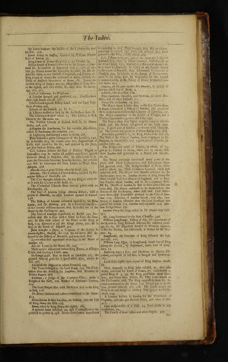 Sir Lewis Lu^etior the Mafler of the Ceremonies, and his Fee, 406. Lewis Abbey in SttJJeXy founded, by l^iUium U'liiren Earl of Surrey. j6. KingLm'ff of France his policy to g?t Vernml. 54. Prince Lewis of France is fent' for by the Barons of Eng¬ land.yi. he landeth at Sandwich with a 1 ieet of 603 Sail, 72. Prince Lewis the. Fair, why fo called 78, He ab¬ jures his claim to any intereft mEitgland,3.na departs.7S, King Lewis of France his noblenefs of mind, toward-, the Duke of Afd/ord; Monument at Koan. iSj. Lewis the twelfth King of France marries Maryhh.cir of King Hen¬ ry the eighth, and dies within 8 z, days after his marri¬ age. 262. 25? Lord of Libherton, fee Windram. Libellers have A Libeller hanged and quartered, 231 their right hands cut off. 582. Libels found againft Bifhop Lrtwtf, and the Lord Irea furer IFeslon. A9y. Liberty of tfaeSubjeft. 35. 8y.8>. A Library erefted at tork^ by the Archbiflrop there. 6. The Library at Ox/ortf burnt, ij. The Library in ror^ burnt by the Normans. 24. The Publick Library at Oxford, built by Sir Lhomas Eod/ey. 398, 418. Ltdingtou the Scotchman, for his variable difpofition, called by Buchanan, the Camelion. 351. A Lightning thatburned a man to death. John Lilburn a. great Champion of the Levellers. 59^. he is banifht. 612. he comes over into England out of Exile. 535. tryedfor his life, and quitted by the Jury, yet fent back to Prifon. ibid. Col. Lilbmn defeats the Earl of Derby at Wiggon in Lancajhire. 6oy. he makes all poflible oppofition againft (general AfostJ^ in Tarhjhire. 666. he endeavours to fe- duce the Generals Secretary from his fervice, but prevails not, ibid, he intercepts the Gen. Letter to Major Gen. Mo^'gtsn- ibid. • , Man du Lin, a great Writer when he lived. 179. Lincoln, The Cathedral Church there, builded by K.e- tnigins Bifliop of Dotche'fler. %6, The City thought difaftrous, for any King to enter in¬ to it with his Crown on his head. 51. . The Cathedtal Church there rent to ‘ pieces with an Earthquake. j8. r ■ v . The'Earl of jLincaltt brings Martin Swart, with a power of Alwains, to affift Lambert Symnel in Ireland. 238. The Bifhop of Lincoln informed againft by Sir John Larnb, and Dr. Sibthorp. 4^7. he is fined and imprifon- ed for certain mifdemeanours. ibid. Releafed out of the liiOirbythe Parliament. 442. The Earl of Lind feys expedition to Kodsel. 442. fuc. ceileis.ibid, He is lent with a Fleet to fcour the Seas, 4^ 5. he flies with others of the Peers to the King at Tori^. 519. General of all the Kings Army. 521. he is flain at the Battle of EdgehiU. 475’. John Littefler a Dyer, a Captain of the Rebels in Cambridgjhire, Norfoll^, &c. 139- his infolehcc. ibid, de¬ feated by the Bifhop of Norwich, and beheaded, fJii. Lyons when firft appointed to be kept m the Tower of London. 56. All the Lyons in the Totuer die. 197. Their nature difeovered before King James, in killing a Cock, and fparing a Lamb. 489, Sit George Lijle, fhot to death at Cblche^er. ^6^. the ground bare of grafs for a good while after, where he fell. 578. Litchfield the Hojpital by whom Founded. 249. The Town befieged by the Lord Brool^. 524. The Clofe taken after his death by his Souldiers. ibid. Retaken by Prince Rupert, ibid. Littleton , a Judge of the Common Pleas, made a Knight of the Bath, was Author of Littleton s Tenures. 219. The Lord Keeper flics with the Great Seal to the King atfori^. 518. Sir Henry Littleton and others committed to the Tower. TitiutLivitiS deFbro Luvijius, an Italian, writ the Life of King Henry the fifth. 179. Loan, taken by King Henry the eighth, 284. A general Loam revived on, and Commiflloners ap¬ pointed to gather it. 43 8. Divers Gentlemen imprifoned foroppofing it. ibid. 'T'hey brpught their Hafeas Corpus, and came to atry.al. 440-. their cafe debarijd, 441. Lo.rn granted to the King, and-by whom. 459. ' > Col, Vidiain LochJ:an , one cf the Itinerant judgesof Scotland. 6^1. < fent by Oliver Cromwcl Ambafladour to the French King. 5yj.,'Married to a Niece of Cromwel's. ib. he is made Commander' in Chief of the Er.gUjlr .ibroad in the room of Ke^we/is. 653. Afterwards Governour of 534. he fubmifs to the change of Government made by the Army, 648. he‘Negotiates'for the Englijh Commonwealth, at the Treaty of Peace bet>veen France and Spain. 5^ 3. . Leogria, all the part on this fide Humber, fo called of Locrine, eldeft Son of Brute. 2. Lollards, who fo called, i 29. Peter Lombard, Comesler, and Gratian, all three Bro¬ thers, and all three Baftards, 3 i. Great Fire in lowiuH. 29. 250. The Mayor upon Iblemn days walks to a Grave-ftone in Pauls Church of a Bifhop of London, who procured the Conqueror to confirni that Charter of Liberties, 27. The Mayor committed to the Caftic of IL'indjor, and a Warden'appointed to govern the City. 147. The Mayorwhen firft begun to go by water to takehb Oath, 198. He fivears Allegiance to the Lady Jane. 314. A great part cf London overthrown with Tempefts. 36. The Streets not paved in V/iUiam Rufus time, ibid, Franchifes granted to it, by King Richard the firli. 66. The Wall of the City of London, from Crippkgate to Ef- Jhopfgate, hy wham built. 217, agreatpartof it burnt, 29. another time. 43. The Bridge new made of Timber, by whom. 58. be¬ gun to be builded of Stone, when and by whom. ibid. when London firft governed by a Mayor and Sheriffs. 66. 74. The Mayor anciently continued many years in the place, ibid. Their Corporations and Fellowliiips when firft granted, ibid. The Bridge finiftted of ftone, when and by whom. 74. Their Common Coiytcil, when firft ordained. The Mayor and Sheriffs ordained to be chofcney&ry year. 74. London obtains of King Henry the third, to pafs Toll-free thorow all and to have free Warren about London, and to ufe a common Sealo 88.89. Sheriffs of lotjdort to ftay in their places but one y ear. tbid. The Mayor ordained to be fworn before the Barons of the Exchequer, when firft. ibid, Firft Aider- men there, ibid. Franchifes granted to the City of Lon¬ don. 129. Liberties of London feized , and why. 147. Mayor of London offended that the Lord Treafuier was placed beff re him, 205. I,e»de»-wall repaired. 217. Lon- dow-Bridge burnt. 571. London-Derry the Siege taifei by Sir Charles Cost. 59^- . Mr. Long fentenced in the Star-Chamber. 445. PHidiam Longjhampe, Bifhop of Ely, left Governour of the Realm in King R>c/w»dr abfence. his infolent carri¬ age. 52.54, He difguifeth himfelf in Womans apparel, to flee the Realm, but difeovered, is beaten by the Wo¬ men. 54. LongfiianJge, the Surname of King Edward the firft, and why. 102. William Long Efpee, or Longfwerd, abafe Son of King Henry the fecond , by Rojamond, made Earl of SaliJ- bury. W- Roderickj Lopes a Jew, and Phyfician to Queen Eli¬ zabeth, corrupted to kill her, is hanged and quartaed. Lords feize Ca/lles upon report of King Stephens death. 47- Their demands to King John refufed. 71. they take Anns, and fend for Lewis of France, yi. confederate a- gainft King H. 3. 79. the King proclaims them Out¬ laws, and feizes their Etlates.80. They come armed to the Parliament, ibid. The King oppreffeth them. 8 (. fe- veral Committed to the Tower. 149. fcveral put to death. 204. fcveral created, 226. 428. The Lords acquit the King from any defign of making War againft the Parlia¬ ment. 519. A Lottery holden in London for the Plantation of Virginia, and who got the beft Prize, and what it was, 40. Love unfpeakable of a Wife, 94. Love yields to any conditions. 95. The Family of Love, when and where begun. 397, Mr.-
