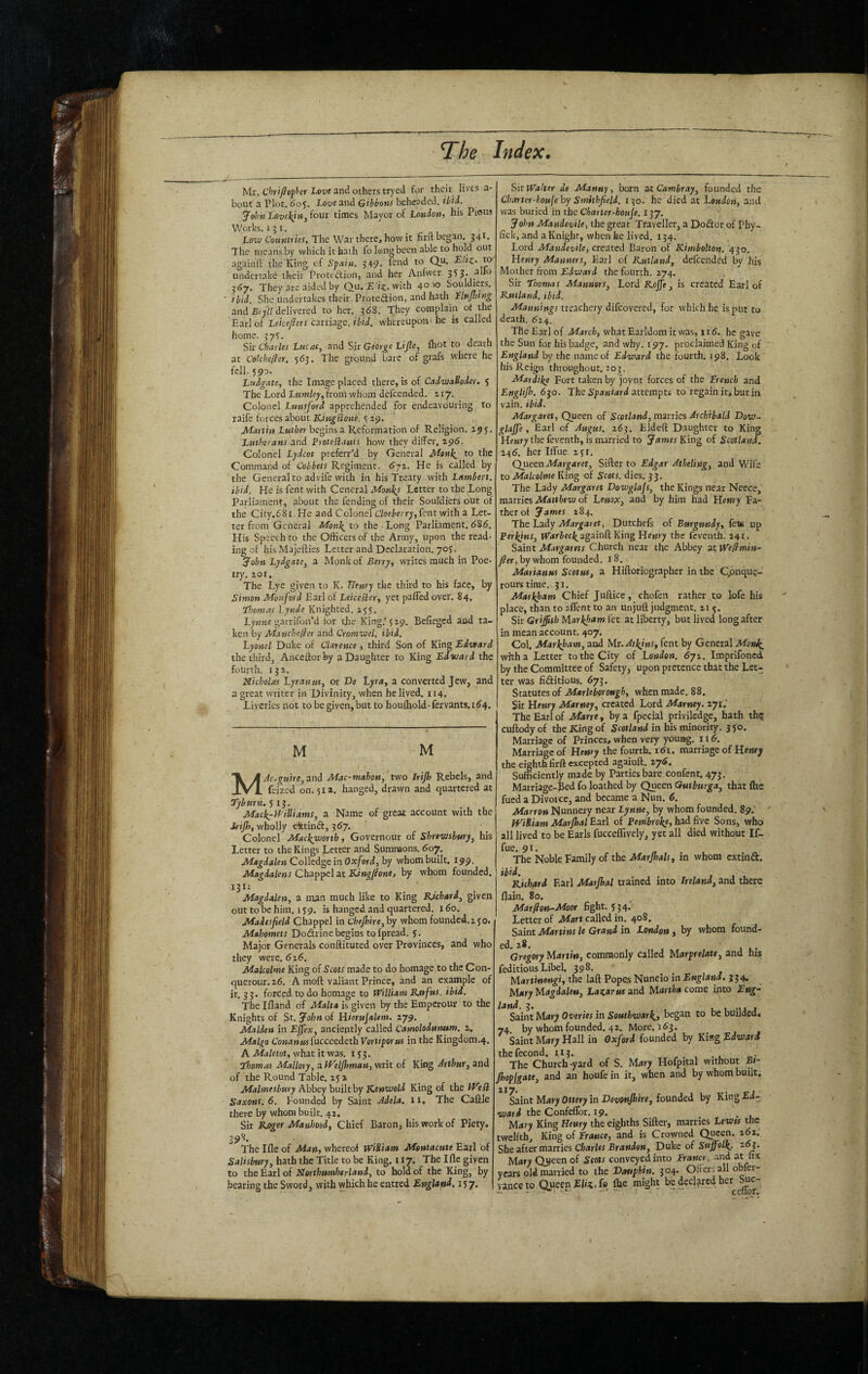 V- T^he Index. Mr. Chriflepf'er Love and others tryed for their lives a- bout a Plot. 6o^. Love and Gibbons beheaded, ibii. yofcn four times Mayor of London, his Pious Works. 151. Low Countries, The Wartherej how it firit began, 34t. The means by which it bath fo long been able to hold out againft the'King of Spain. 349. i^ud to Qu. to undertake their Protcdion, and her Anfwer. 333. alio They are aided by Qu, £ with 40^0 Souldiers. ibid. She undertakes their Proteftion, and hath Unping and Br/i; delivered to her. 368. They complain of the Harlot Leice/lers castiaos. ibid, whereupon'he is called home. 37$. . ^ , l Sir diaries Lucas, and Sir G«or^« Lijle, Ihot to death at Celchefler. 563. The ground bare of grafs where he fell. 590. Ludgate, the Image placed there, is of Cadwattoder. 5 The Lord Lumley, from whom defcended. 217. Colonel Lunsjord apprehended for endeavouring to raife forces about KingBone. $ 29. ALn tio begins a Reformation of Religion. 19$. Lutherans and ProteBants how they differ, 296. Colonel Lydcot preferr’d by General Monl^ to the Command of Cobbets Regiment. <$72. He is called by the General to advife with in his Treaty with Lambert, ibid. He is fent with General Monks Letter to the Long Parliament, about the fending of their Souldiers out of the City.68i.He and Colonel C/oe^'err;',fent with a Let¬ ter from General Mon\ to the - Long Parliament, <586. His Speech to the Officers of the Army, upon the read¬ ing of hisMajefties Letter and Declaration. 70$. John Lydgate, a Monk of Berry, writes much in Poe¬ try. 201, The Lye given to K. blenry the third to his face, by Simon Monford Earl of LeiceBer, yet pafledover. 84, Lhomas Lynde Knighted. 255. Lynne garrifon’d tor the King.’$29. Beffegcd aud ta¬ ken by Manchefier and Cromwel. ibid. Lyonel Duke of Clatence , third Son of King Edward the third, Anccfforby a Daughter to King Edward the fourth. 13 2. Nicholas Lyranus, or De Lyra, a converted Jew, and a great writer in Divinity, when he lived. 114. Liveries not to be given, but to houfhold-fervants.i64. M M and Mac-mahon, two Irip Rebels, and feized on. 511. hanged, drawn and quartered at Tyburn. 5 13. Mack^-WiUiams, a Name of great account with the daip, wholly e1ttin<S, 367. Colonel Mackworth, Governour of Shrewsbury, his Letter to the Kings Letter and Sumnaons. 607. Magdalen Colledge in OXjford, by whom built. 199. Magdalens Chappel at Kingfhne, by whom founded. 131: Magdalen, a man much like to King BJehard, given out to be him. 1 $9. is hanged and quartered. 160. Maiesfield Chappel in Chepire, by whom founded.2 Jo. Mahomets Dodrine begins tofpread. 5. Major Generals conftituted over Provinces, and who they were. 626. Malcolme King of Scots made to do homage to the Con- querour. 26. A moft valiant Prince, and an example of it. 33. forced to do homage to William Rsefus. ibid. The Ifland of Malta is given by the Emperour to the Knights of St. John of Hierujalem. 279, Malden in Effex, anciently called Camolodunwn. 2, Malgo ConansufitcceedethVortiporses in the Kingdom.4. A Maletot, what it was. i j 3. Thomas Mallory, nlVelpman, writ of King Arthur, and of the Round Table. 25 2 Malmesbury Abbey built by Kenwold King of the IVeB: Saxons. 6. Founded by Saint Jdela. ii. The Caflle there by whom built. 42. Sir R.oger Manhood, Chief Baron, his work of Piety. 398. The Ifle of Man, whereof William Mentacute Earl of Salisbury, hath the Title to be King. 117. The Ifle given to the Earl of Nerthumherland, to hold of the King, by bearing the Sword, with which he entred England, 557. Sir Walter de Manny, born at Camlray, founded the Charter-kouje by Smithfield, 130- he died at London, and was buried in the Charter-houje. 137. John MandevUe, the great Traveller, a Doeflor of Phy- fick, and a Knight, when he lived. 134, Lord Mandevile, created Baron of Kimbolton. 430. Henry Manners, Earl of Rutland, defcended by his Mother from EJward the fourth. 274. Sir Thomas Manners, Lord Roffe, is created Earl of Rutland, ibid. Mannings treachery difeovered, for which he is put to death. 624. The Earl of March, what Earldom it was, 116. he gave the Sun for his badge, and why. 197. proclaimed King of England by the name of Edward the fourth. 198. Look his Reign throughout. 203. Matdike Fort taken by joynt forces of the French and EngUp. 630. The i'pawiard attempts to regain it> but in vain. ibid. Margaret, Queen of Scotland, marries Archibald Dow- glaffe, Earl of Augus. 263, Eldeft Daughter to King Hewry the feventh, is married to James of Scotland.' 246. her HTue 2 ji. Queen Margaret, Sifter to Edgar Atbeling, and Wife to Malcolme King of Scots, dies. 33. The Lady Margaret Dowglajs, the Kings near Neece, mnnks Matthew o( Lenox, and by him had Henry Fa¬ ther of James. 284. The Lady Margaret, Dutchefs of Burgundy, fete up Perkins, againft King Henry the feventh. 241- Saint Margarets Church near the Abbey at Wefimin- fter, by whom founded, 18. Marianus Scotus, a Hiftoriographer in the Cpnqu?- rourstime. 31. Markham Chief Juftice, chofen rather to lofe his place, than to affent to an unjuft judgment. 21 3. Sir Griffith Nlarkfam fet at liberty, but lived long after in mean account. 407. Col, Markham, and Mr. Atkjns, fent by General MonJI^ with a Letter to the City of London. 672. imprifoned by the Committee of Safety, upon pretence that the Let¬ ter was fiditious. 673. Statutes of Marie borough, when made. 88. Sir Henry Marney, created Lord Marney. 271.’ The Earl of Marre, by a fpecial priviledge, hath th? cuftody of the King of Scotland in his minority. 3 jo. Marriage of Princes, when very young. 11 Marriage of Henry the fourth, i <51. marriage of Hettry the eighth firft excepted agaiuft. zy6. Sufficiently made by Parties bare confent. 473. Marriage-Bed fo loathed by Queen Gutbmga, that Ihe fued a Divorce, and became a Nun. 6. Marron Nunnery near Lynne, by whom founded. 89.' IVidiam Marpal Earl of Pernbrokf, had five Sons, who all lived to be Earls fucceflively, yet all died without If- fue. 91. The Noble Family of the Marffials, in whom extinft. Richard Earl Marpal uained into Ireland, ani there flain. 80. Marfton-Moor fight. 534'' Letter of Mart called in. 408. Saint Martins le Grand in London, by whom found- ed. 28. Gregorybdartin, commonly called Marprelate, and hrs feditious Libel. 398. Martinengi, the laft Popes Nuncio in England, 334, M«ry Hagdalen, Lazarus and Martha come ipto Eng- Saint Mary Overies in Southwark., began to be builded. 74 by whom founded, 42, More, 163. Saint Mary Hall in Oxford founded by King Edward thefecond. 113. The Church-yard of S. Mary Hofpital without Ei- popjgate, and an houfe in it, when and by whom built, ^aiat Mary Query in Devonpire, fomied by KingEd- theConfeflbr. 19. Mury King Heury the eighths Sifter, marries Lewts the twelfth. King of France, and is Crowned Queen. 262. She after manies Charles Brandon, Duke of Suffolk. z6j. Mary Qj#een of Seats conveyed into France, and at fix years old married to the Dauphin. 304. Offers all obfer- vanceto Queen Kh'ai.f® Ae might be Related her^^^c-