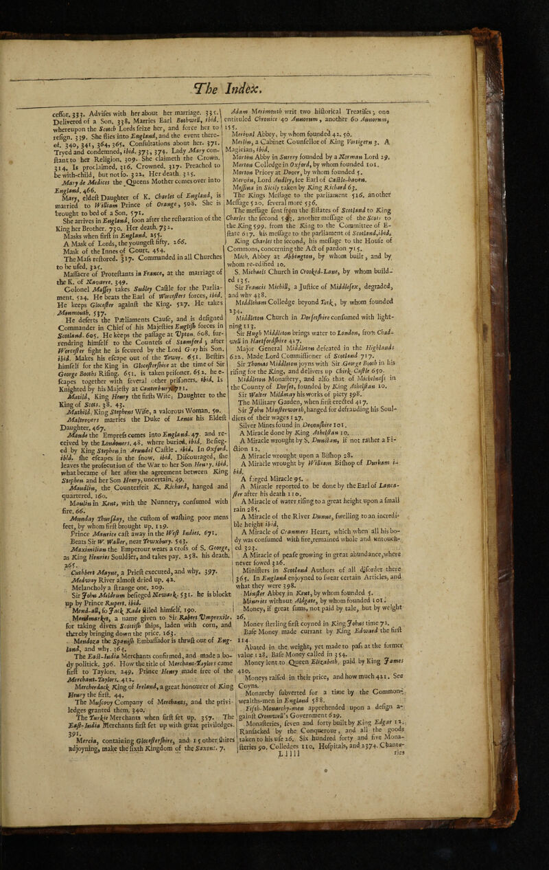 ccffor. ???. Advifeswith her about her marriage. ^dam Merimouth writ two hiftorical Treatifes-, ona Deliyeredof a Son. 3384 Marries Earl Bathweli, riid. | entituled Chrotitce 40 Jtmomm^ another 60 Mmmm, « _.1_A K M /*/a whereupon the Scotch Lords feize her, and force her to refign. 3 39, She flies into England, and the event there¬ of. 340, 341, 3^4,365. Confultations about her. 371. Tryed and condemned, ibid. 373, 374. Lady Mary con- ftantto her Religion. 309. She claimeth the Crown. 314, Is proclaimed, 316. Crowned. 317* Preached to be with-child, but notfo. 3 aa. Her death. 3 15. Mary de Medices the Queens Mother comes over into England. 466. r > j • Mdry, eldeft Daughter of K. Charles or England, is married to Id^iUiam Prince of Orange, 508. She is brought to bed of a Son. 571. . , She arrives in England, foon after the reuoration 01 the King her Brother. 730. Her death. 73 i. Masks when firft in England. 135* A Mask of Lords, the youngeft fifty. i66. Mask of the innes of Court. 45 4. _ The Mafs reftored. 317* Commanded in all Churches to beufed. 3a<. Maflacre of Proteftants ia Erance, at the marriage of theK. of Navarre. 349. Colonel Maffey takes Sudley Caflle for the Parlia¬ ment. 524. He beats the Earl of W'orce^ers forces, ibid. He keeps Gloce^et againft the King. $27. He takes Manmouth. 537. , 1 r j He deferts the Palliaments Caufe, and is deligned Commander in Chief of his Majefties EngHJh forces in Scotland. 60S. He keeps the paflage at Vpton. 60S. fur- rendring himfelf to the Countefs of Stamford^ after JVorceJler fight he is fecured by the Lord G^e^his Son. ibid. Makes his efcape out of the Eoweif. Beftirs himfelf for the King in Gloceflerjhire at the time of Sir George Rifing. 631. is taken prifoner. 65 2. he c- fcapes together with feveral other prifoners. ibid. Is Knighted by hisMajefty at Canterbmy^tr. Matild, King Hfwr; the firfts Wife, Daughter to the King of Scots. ^S. 43. Mathild, Kin^ Stephens Wife, a valorous Woman. 5©. Maltrevers marries the Duke of Lenox his Eldeft Daughter. 467. Matide the Emprefs comes into England, and re¬ ceived by the Lon/f^werr. 48. where buried, Befieg- ed by King Stephen in Arundel Caftle. ibid. In Oxford ibid. Ihe cfcapes in the fnow. ibid. Difeouraged, flie leaves the profecution of the War to her Son Heniy. ibid. what became of her after the agreement between King and her Son Henry, uncertain. 49. Maudlin, the Counterfeit K. Kichard, hanged and quartered. 160. Maulinin Kent, with the Nunnery, confumed with fire. 66. Munday ihurfday, the cuftom of wafliing poor mens feet, by whom firft brought up. 129. Prince Maurice caft away in the Wefi Indies. 6yi. Beats Sir W. Waller, near tewxbury. 54?. Maximilian the Emperour wears a crofs of S. George, as King Henri*/Souldier, and takes pay. ajS. his death. 26S. Cnt^Aert Afoyne, a Prieft executed, and why, 397* Medway River almoft dried up. 42. Melancholy a ftrange one. 209. _ . Sir John Meldrum befiegedKewe^r^. 531. he isblockt up by Prince R.upert. ibid, ; * | ' MenK(»d* ftiled himfelf. 190. Mendmarket, a name given to Sir B.obtrtDmprexiU, for taking divers Scottijh (hips, laden with corn, and thereby bringing down the price. 163. . lAendoza the Spanijh EmbalTador is thruft out of Eng¬ land, and why. ^6^. > , The EaSl-Iudia Merchants confirmed, and made a bo¬ dy politick. 396. How the title of Mercham-iaylors came firft to Taylors. 249, Prince Henry .made free of the MerchanUtaylers. 412. Merit//*! Abbey, by whom founded 42. 56. Merlin, a Cabinet Counfellorof King Vortigetn 3. Magician, ibid. Morton Abby in Surrey founded by a Norman Lord 29. Merton Colledge in Oxford, by whom founded loi. Morton Priory at Dover, by whom founded 3. Mervin, Lord Audley,lee Earl of CaSlle-havett. Mejfina in Sicily taken by King Richard 63. The Kings Meflage to the parliament 51 (5. another Meflage3 2o. feveral more 336. The meflage fent frjpm the Eilates of Scotland to King Charles thcfecond 3J3. another meflage of thciScof/ to the King 399. from the King to the Committee of E- ftate 6! 7. his meflage to the parliament of Scotland,ibidi I King Charles the I'econd, his meflage to the Houfe of Commons, concerning the Aft of pardon 713. Mich. Abbey at Abbington, by whom built, and by whom re-edified 10. S. Michaels Church in Crooked-Lane, by whom build- ed 13 3. Sir Francis MichiU, ajufticeof Middlefex, degraded, and whv 43 8. Mfddleham Colledge beyond rorj^, by whom founded 234. Mi/l/fleton Church in Dorfetfrire confumed with light¬ ning ii 3. Sir Hugh Middleton brings water to London, froln C/iai- well in Hartfordpire niy. Major General Middleton defeated in the Highlands 6IV. Made Lord Commiflioner of Scotland 717. Sir Lhomas Middleton joyns with Sir .George Booth in his rifing for the King, and delivers up Chir^-Caftle • Middleton Monaftery, and alfo that of Michelncfs in the County of Dorfet, founded by King Athelfan 10. S.ir Walter Mi//lw(*y his works of piety 398. The Military Garden, when firft erefted 417. Sir John Minfl:erworth,hanged for defrauding his Soul-^ diers of their wages 127, Silver Mines found in,Devonpire loi. A Miracle done by King 10. A Miracle wrought by S. Dunflan, if not father a Fi- ftion 12. A Miracle wrought upon a Birtiop 28, A Miracle wrought by iVHliam Billiop of Durham i- bid. A forged Miracle 93. A Miracle reported to be done by theEarlof fter after bis death no. A Miracle of water rifing to a great height upon a fmall rain 283. . A Miracle of the River Dunne, fwelling to an incredi¬ ble height ibid. Mercherdack^ King of Ireland, a great honourer of King Coyns. » . i_ _ e* n ■ A Miracle of Cranmers Heart, which when all his bo¬ dy was confumed with fire,remained whole and untouch¬ ed 323. A Miracle of peafe growing in gteat abundance,where never fowed 3 26. Minifters in Scotland Authors of all djforder there 363. In England enjoyned to fwear certain Articles, and what they were 398. -Miw/er Abbey in Kent, by whom founded 3. j Mineries without Aldgate, by whom founded i ol I Money, if great furas, not paid by tale, but by weight i6. • Money fterling firft coyned in King Johns time 72. _ Bafe Money made currant by King Edward the firft II4- Abated in the weight, yet made to pafsatthe former value I 28. Bafe Money called in 3 34', Money lent to Queen Elizabeth, paid by King James 420. Moneys raifed in their price, and how much 421. See Henry the firft. 44. The Mufeovy Company of Merchants, and the privi- ledges granted them. 340. The Merchants when firft fet up. 337. The Eaft-India Merchants firft fet up with great priviledges. 201. adjoyning, make the fixth Kingdom of the Set^ons, 7, Monarchy fubverted for a wealths-men in 5^8. . Fifth-Monarchy-men apprehended gainft Cromwell's Government 529. Monafteries, feven and forty built by King Edgar 11. , Ranfacked by the Conquerour, and all the goods X. 1 r i 1