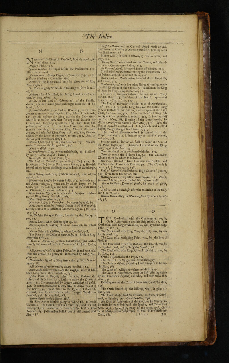 N N “XT Ames of theKing^of Engldnd, how changed at ft- vcral times 4ii;0;’ Ka{ebj Fight, 54 James Haylour his Tryal before the Parliament, 6:9 Hisientence, ihid. i^ecromancers, George RippUy a. Caimelite Fryer, 151, U illiam Bleickriey a Carmelite, ibfd. Neotffock^ 'fbby in Co'nwall buiit by Neoto fon of King Ethtlwelph, S. St. Neots vulgarly St. Keeds in Htsntington-Jhire fo call¬ ed., 8. Ktflhig a Lord fj called, fot being found in an Eagles neft, by King Alfred, i 2. Iffei;;/, the lall Earl of JVe/}merland, of the Family, dycth - and how many great perfonages came out of his houie, 365 ' Hrai/the great Earl of iVarwick^, isfent into Trance tottearof a marriage for King Edward the fourth, 205. in his nbfence the King marries the Lady Grey, which fo incenftth him, that for anger he leaveth the Court, 206. Ffe rifeth againft the King, and rakes him prifoner, 206'. 207. He flies into France and after fix months returning, he makes King Edward flie into Trance, and releafeth King Henry, ic8. 209. Khrg Edward aflaftedby the Duke of Purgoyne, returns, 2*10. And at Barnet-field overthrows him, 211. NewarJ^ befieged by Sir John MeUrum, 531. Y jeldcd to the Sccirupon the Kings defire, 546. JffeeuienyFight, 537, Kewcaflle upon Ttne, by whom firft built, 29. Finilhed by King WiUfam Rufus , burnt^9a. ITewcajlle taken by the Scots, 572, The Earl of Kewcajlles proceeding at rsir;?^, 527. He is befieged at Toi\ by the Parliaments forces, 534. He with feveral others depart the Kingdomjand lands at Hamburgh, ibid. ' ' Xew CoUedge in Oxford, by whom founded, and why fo called, 165. Newgate in London by whom built, itiy. antiently cal¬ led >3 when and by whom begun to be built, 99. the tolling of the Bell there, at the Execution of Prifoners, by whom ordained, 424. New Hall in Ejfex, otherwife called Eeanlieu, 3 Man- not of King Z/eMry the, eighth New England planted, 428. Nevcham Abbey in Devonjhire , by whom founded. 89. New-haven taken by Ambreje Dudley Earl of PHarwicl^, but by reafon of a peflilence furrendred again, 352. alfo St. Nicholas Priory at Exeter, founded by the Corique- xor, 29. - Non ob/fante, when firft brought up, 89. Northampton Monaflery of Saint Andrevys, by whom founded, 42. No''ton Priory in Chejhire, by whom founded, ibid. The Race of the Duke of Normandy, 29. Ends in King .Hinry the firfl:, 44. Dukes of Normandy, at their Infl^llnient, girt with a Sword, and crowned with a Coronet of (iolden R6fc.s, 68, All Normandy loft by King John, after it had been held from the French 316 years, 70. Recovered by King Ste¬ phen. 47. jro*’w4»iy;refigned by King Henry the 3d for a Sum of money, 86. All Normandy recovered by Henry the fifth, 174. all recovered from the English, after it had. been 100 years in their pofteflion, r 89- John Duke of Norjoli^, firm to King Richard the third, and his defeent, 233. Seeks to tjiarry the Queen of Scots, 342. Is commanded by Queen Elizabeth to defift, 343. Is committed to the Tower, iFH, Is delivered out of the Tower, 344. hisaffeftion to the Qiieeu of Setts dif- covered, and by what means, 366, Js uppn Tryal con¬ demned, 348. Is beheaded, ibid. Henry Norris made a Baron, ibid. ', Sit John Nor.-IS hisfirft going'to War,^yy, Is ma-de General of the Field In the low Counireys, and in‘a firft battel profpers, inafecond is beaten,369. Isfent into- freland, ^8<i. falls melaacholick out of difeontent afid (lies, 588, Sir yo,!)>»JNror»'»pref.nts General Monl^ with an Ad, drefs from the Gentry ot Northamptonjhire, preffingfe-ra free Parli.iment, 681, Mount KTcn it, a Fort in Aby whom built, and why, 390. . 'Henry Norris, committed to the Tower, and behead* ed, about Q_ueen Anne Bulleu, 283. Sit £(/wiifd Horri;, is created Baron of Caitley, 321. Lite Earl of Northampton routing the P.trliaments For¬ ces before Lichfield, is himlelf flain, 524. Henry Ear] of Hforthampton founded three Hofpitffls, arid where, 4:4. Northumberland with fi.ve other Shires adjoyning, made the fifth Kingdom of the Saxons, j. Taken (rom theKing ot by King Hf«ry the fccond, y 2. The Earl of Northumberland rebelling againft Henry the 4tb, flain, 163. Prefident of the North, appointed topather a Jax is fl.iin, 239 Ihe Ear] of tVarwick^ is made Duke cf Northumher-, land. ^10. He perfwades King JEdwjrd the fixth, lying lick, to exclude his two Sifters, and to appoint the Lady Jane, his Succeflbr, 311, After the death of King £d- W4r^/, he takes upon him to rule all, 314. Isfent againft* tke Lady Mary, ibid. Hearing of the Lords revolt, he alfo at Cambrige proclaims Queen Mary, 31 yl Is by the Earl of Arundel arreftyd-Is beheadedj and dieth a Papift, though thought but feignedly, 317. The Earl of Northumberland is committed to the j Towet, and why, 411. h fined to pay 30 thoufmd pound, [and why, ibid. j Sets out with a Fleet o'f 60 ^ail to fcour the Seas of the Dutch Buffes,ip^^. Defigned General ot the Kings Atmy againft the ScQts, 471, Norwich almoft quite confumedwlth fire, ayi. Norwich made the Bifljops See^ 36, The Cathedral Church there by whom founded, 42, Norwich is allowed to have Coroners and BaylifFs, and to ertclofethe Town with Ditches, 49. Th9 Church is burnt, y8. Is burnt again, 178, Earl of jrprwfcF tryed before a PlighCoUttof Jufticr,' ySp. favedfrom Execution, iFH, Nottingham ancientlycalled Snottingham, 24,' Charles Howard Admired, rqadeEatlof Nottingham, 408, Alexander NovoeltSean of Pauls, his work of piety,' 398. He fets forth a Catechifm after the Doflrine of the Eng,' lifh Church, 402.. Nunne Eaten Abby in WarwieJ^-Jhire by whom found* ed, y 8, o o TH E Oath ufual with the Conquerour, was by Gods Refurredion and his Brightnefs, 30. The Oath ufual with King William Rufus, was, by Saint Lu^s Face, 37. CS’e. 35. ^ ‘ The Oath ufual with King Henry th^ firft, was, by our Lords death, 39. The Oath ufual wit h King Join, was, by tite Feet of God, 71. * The Oath ufual with King Richard the fecond, was, by the Soul of God, and by St. John Baptifl, 145. The Oath ufual with King Richard the third, was, by St, P4«/, 22S.. Oaths difpencedby the Pope, yj. The Oath of the Xjng at his Coronation, 77, The Oath e}c Officio, judged by fome Lawyers to.be ur, chriftian, 361. The Oath of Allegiance when ordained, 4 20. The Oath of Supremacy, upon the firft offering ’rakeh by ali, feme few excepted, and who, and how many they were, 331. , . Refufing to take the Oath of Supremacy,paadcTrcafon, 39j(5. . .. The Oath framed by the Bifoops, ytfp. Jr givfs'di* flafle, ibid. The Oath adt«?niftred by Fiennes, to Richard wHij at his being proclaimed Proffffor, 63 6. An Oath of Abju'ration of the King and his Fa.mlly, to, be taken by the Members of thejundo, and Council of State. 678. Qppofed by many of the houfe. ibid, Qe* ‘neraliW9»jkr anlwerLbnc£rhing it, 680, Herefwfeth the Oath, 68^, E1HI 1 Thr?