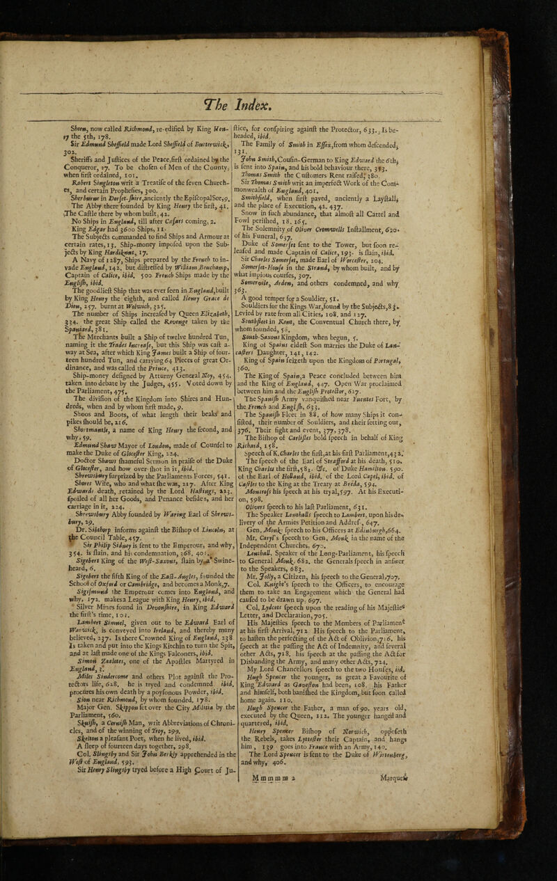 Sfcwwj now called re-edified by King Hen¬ ry the 5 th, 178. Sir Edmund Sheffield made Lord Sheffield of Eutterwick,', 30Z. Sheriffs and Juftices of the Peace,firft ordained b)i the Conqueror, ty. To be chofcn of Men of the County, when firft ordained, loi. Kohert Singleton writ a Treatife of the feven Church¬ es, and certain Prophefies, 3 GO. Sherburne in Dsrjet-yiire,anciently theEpifcopalSee,9, The Abby there founded by King Henry the firft, 41, iThe Caftle there by whom built, 41. No Ships in England, till after Cafars coming, 2. King Ed^ar had 3600 Ships, 11- The Subjefts commanded to find Ships and Armour at certain rates, 13. Ship-money impofed upon the Sub- jedls by King Hardiknut, 17. A Navy of 1287, Ships prepared by the French to in¬ vade England, 142. but diftrelTed by WHliam JBeuchamp, Captain of Calice, ibid. 500 French Ships made by the Englijh, ibid. The goodlieft Ship that was ever feen in England,hui\t by King Henry the eighth, and called Henry Grace de Dieu, 257. burnt at Wol-uich, 325. The number of Ships increafed by Queen Elizabeth, 334. the great Ship called the R.evenge taken by the Spaniard, ^81. The Merchants built a Ship of twelve hundred Tun, naming it the trades Increase, but this Ship was caft a- way at Sea, after which King James built a Ship of four- teen hundred Tun, and carrying 64 Pieces of great Or¬ dinance, and wds called the Prince, 413. Ship-money defigned by Atturny General iVToy, 454. taken into debate by the Judges, 455. Voted down by the Parliament, 475, The divifion of the Kingdom into Shires and Hun¬ dreds, when and by whom firft made, 9. Shoos and Boots, of what length their beaks and pikesfhould be, 2I<5. Shortmantle, a name of King Henry the fecond, and why. 59. Edmund ShavJ Mayor of London, made of Counfel to make the Duke of Glocefier King, 224. DoSor Shaws fliameful Sermon in praife of the Duke of Glocefier, and how over- fhot in it, ibid. 1 Shrewsbury furprized by the Parliaments forces, 541. Shores Wife, who and what Ihe was, 217. After King Edwards death, retained by the Lord Hafiings, 223. fpoiled of all her Goods, and Penance befide s, and her carriage in ir, 224. Shrewsbury Abby founded by JVaring Earl of Shrews¬ bury, 29. Dr. Sibthorp informs againft the Biftiop of Lincoln, at Council Table, 457. Sir Philip Sidney is fent to the Emperour, and why, 354. is flain, and his condemnation, z68. 401... Sigebert Kin^ of the Weft-Saxons, flain by^a* Swine- heard, 6. Sigebert the fifth King of the EaPl-Angles, founded the School of Oxford or Cambridge, and becomes a Monk,7. Sigijmund the Emperour comes into England, and why, 172. makesa League with King Henry, ibid. Silver Mines found in Devonjhire, in King Edward thefirft’s time. loj. Lambert simnel, given out to be Edward Earl of Warwick^^ is conveyed into Ireland, and thereby many believed, 237. Is there Crowned King of England, 238. is taken and put into the Kings Kitchin to turn the Spit, and at laft made one of the Kings Ealconers, ibid. Simon Zealotes, one of the Apoftles Martyred in England, 3! Miles Sindercome and others Plot againft the Pro- teftots life, 618. he is tryed and condemned, ibid. procures his own death by a poyfonous Powder, ibid. Sion neat Richmond, by whom founded. 178. Major Gen. Skjppon fet over the City MiHtia by the Parliament, 560. Slfuiffi, a Cernijh Man, writ Abbreviations of Chroni¬ cles, and of the winning of troy, 299. Skelton a pleafant Poet, when he lived, ibid. A fleep of fourteen days together, 298. Col. Slingsby and Sir John Eerkjy apprehended in the Weft of England, 593. Six Henry Slingsby tryed before a High f ourt of Ju- ftice, for confpiring againft the Protedor, 633. j Is be¬ headed, ibid. The Family of Smith in from whom defeendedj 131. John imitlfjCoufin-Germanto King Edward thedthj is fent into Spain, and his bold behaviour there, 353. the Cuftomers Rent raifed,'380. Sir Thomas Smith writ an imperfed Work of the Coni- monwealth of 401. Smithfield, when firft paved, ancientiy a Layflali^ and the place of Execution, 42. 437. Snow in fuch abundance, that almoft all Cattel and Fowl perifhed, 18. 16^. The Solemnity of Oliver Cromwells Inftallment, 620* of his Funeral, 637. Duke of Somerjet fent to the Tower, butfoon re- eafed and made Captain of Calice,19^. is flain, iiid. Sir Charles Somerjet, made Earl of Worcefttr, 204, Sornerjet-Houje in the Strand, by whom built, andbj^ what impious courfes, 307, Somervile, Arden, and others condemned, and why 363. A good temper for a Souldier, 51. Souldiersfor the Kings War,found by the Subjcds,83. Levied by rate from all Cities, 108. and 127. Scuthjleet in Kent, the Conventual Church there, by whom founded, 58. So«t/2-Sa.ro»r Kingdom, when begun, 5. King ot Spains eldcft Son marries the Duke of Lan~ cafters Daughter, 141,142. King of Spain feizeth upon the Kingdom of Portugal^ 360. ' The King of Spain,a Peace concluded between hint and the King of England, 447. Open War proclaimed between him and the EngUJh ProteBor, 6iy. The Spanijh Army v.anquiflied near Fuenles Fort, by the French and Engljh, The Fleer in 88. of how many Ships it con- fifted, their number of Souldiers, and their fetting out, 375. Their fight and event, 377, 378. TheBilhopof Carlijles bold fpeech in behalf of King Richard, 158. Speech ofK.Charles the firft,at bis firft Parliament,43 2.' The fpeech of the Earl of Strajford at his death, 510. King CW/«thefirft,58i. CS’e. of'Dake Hamilton. 190. ot the Earl of Holland, ibid, of the Lord Capel, ibid, of Caftles to the King at the Treaty at Breda, 5 94, Montrofs his fpeech at his tryal,597. bis Executi¬ on, 598. Olivers fpeech to his laft Parliament, 6^1. \ The Speaker LemhaUs fpeech to Lambert, upon hisdsi livery of the Armies Petition and Addref-, 647, Gen. Monhj fpeech to his Officers at Edinburgh,66/\. Mr. Caryl's fpeech to Gen, Monk iu the name of the Independent Churches, 670. Lenihall, Speaker of the Long-Parliament, his fpeech to General 682. the Generals fpeech in anfwer to the Speakers, 683. Mr. Jolly, a Citizen, his fpeech to the GeneraI,7o7. Col. Knight's fpeech to the Officers, to encourage them to take an Engagement which the General had caufed to be drawn up, 697. Col. Lydeets fpeech upon the reading of his Majeftie* Letter, and Declaration, 705. His Majefties fpeech to the Members of Parliament at his firft Arrival, 712 His fpeech to the Parliament, to haften theperfeding of the Aft of Oblivion^yi^. his fpeech at the paftlng the Aft of Indemnity, andfeveral other Afts, 718. his fpeech at the pafling the Aft for Disbanding the Army, and many other Afts, 724. My Lord Chancellors fpeech to the two Houfes, iid^ Hugh Spencer the younger, as great a Favourite of Yiin^'Edward as Gavefton had been, 108. his Father and himfelf, both baniftied the Kingdom, but foon called home again, no. Hugh Spencer the Father, a man of 90. years old, executed by the Queen, 112. The younger hanged and quartered, ibid, Henry Spencer Biftiop of Korwich, oppefeth the Rebels, takes Lyttefter their Captain, and hangs him , 139 goes into Fraetce with an Army, 140, The Lord Spencer is fent to Duke of Wit tenberg, and why, 406. Mtnminna 2 Marqueli