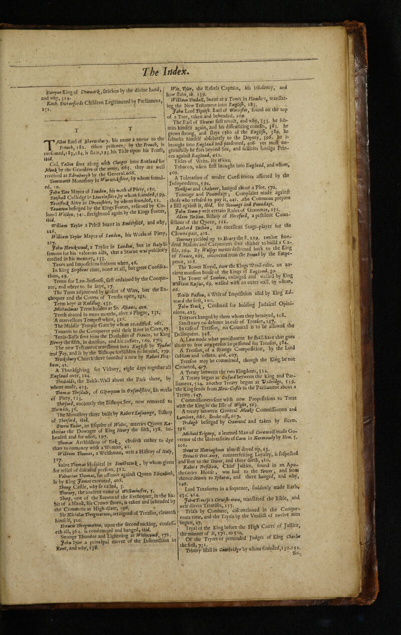 Sw<;weKingof Df«n.4)i(«.,ftricken by the divine hand, and why, 214. . ^ ICstfe. Sv:'tneforis Children Legitimated oy Parliament, i<:i. TJlhot Earl of ShrcvDslwy, his name a terror to the | r,mfc,i8z. taken prifoner,^ by therrr»jc&, is ranfomed,! 83,184. is na:n,i95.his Title upon his Tomb, Col Talbot fent along whh Clarges into Scotlani for by the Grandees ofthe army, f ?• | received at by the Genera .6 . r 1 Tamvjofth Monaftery in fVm’wickjhire, by whom found- Tau Mayor of Ionian, his work of Piety, ^ OCatJhall Colledge in LincoltiJhtre,hy whom founded,! 99. TaveM Abby in Dtvonjhht, by whom founded, 11. Taunton befieged by the Kings Forces, unrees lonel jVeldm, 54' • ftreightned again by the Kings Forces, ^ William Taylor aPrieft burnt in Smhhfield, a;nd why, li'iUiam Taylor Mayor of I oniony his Works of Piety, ^^John Ha'wkyjooiyS. Taylor in Tonion, but in famous for his valorous aits, that a Statue wasp u 1 y erefted in his memory, 13 J. Taxes and Impofitions forbovn when, 45. In King Stqhens time, none at all, but great Conhlca- Ternis for Law-bufinefs, firft ordained by the Conque¬ ror, and where to be kept, ry. i. The Term adjourned by lieafon of Wars, but the ^equer and the Courts of Tenths open, 251. Term kept at Michaelmas Terra holden at St. 400- Teeth abated in mens mouths, after a Plague, 131. 'A marvellous Tempeft when, 325. , - , ^ The Middle Temple Gate by whom_ re-edified. 26T. Tenants to the Conqueror paid their Rent in Corn,2y^ - TeniS'Balls fent from the Daulphin of Trance, to King Kenry the fifth, in derifion, and his anfwer, 169. - The new Teftament tranflated into EngUjh by Tynaat and joy, and is by the Bilhops forbidden to be read, 279. Teiukshury Church there founded a new by Kohnt Ettz- ^^AThankfgiving for Vidory, eight days together all over, 124. , ^ , i. i Theobalis, the Brick-Wall about the Park there, by whom made, 423. ^ l. i ■ Thomas Thejiale, of Glympton in Oxforipn, his worU of Piety 113. , anciently the Bilhops See, now removed to XHorvich, 26, - The Monaftery there built by Robert X»/4Kt»^e, Bilhop of Thetford, ibid. . . OvjtnTuderyan Efquire of Pf^ales, marries Queen ZU- theritte the Dowager of King Henry the fifth, 178. e- hcaded and for what, 197. , r u u j ihomas Atchbilhop of Tork, ebufeth rather to dye than to company with a Woman, 41. mUiarn Thomas, a Wellhman, writ a Hiftory of Italy, ^ ^Saint Thomas Hofpital in Southwark^, by whom given for relief of difeafed perfons, 312. » Valentine Thomas, (or offence againft a^een Ehznbeth, is by King James executed, 4°^- Thong Caftle, why fo called, 3. l7jorK<y, the ancientnameof ireft»n»«pr, Thorp, one of the Barons of the Exchequer, in the ha¬ bit of a Monk, his Crown Ihorn, is taken and beheaded by the Commons at High-Gate, 195. * 1 1, Sir Nicholas Throgmorton, arraigned of Treafon, clearetn himfelf, 320. . r j 1 • Coir Trancis Throgmorton, upon the fecond racking, contell- cth all, 36 4. is condemned and banged, ibid. Strange Thunder and Lightning at If'hhecomS, John Tyler a principal mover of the Infurredion in jC»«t,and why, 138. JVat. Tyler, the Rebels Captain, his infolency, and howftain,ii. 139. iVtUiam Tindall, burnt at a Town in Flanders, tranllat- ing the New Teftament into Fnglijh, 283. ^ John Lord Tiptoft, Earl of Worcefler, found on the top of a Tree, taken and beheaded, 209. The Earl of Tiroens firft revolt, and why, 333. he lub- mits himfelf again, and his diffembling courfes, 385. he grows ftrong, and flays lybo of the Englijh, 389. he 1 fubraits himfelf abfolutely to the Deputy, 395. he is brought into England and pardoned, 406- yet moft un¬ gratefully he flies beyond Sea, and Ibllicits foreign Prin¬ ces againft 4t2'. Titles of Writs, fee If riti. _ , , - } Tobacco, when firft brought into Bnglani, and wnom, ^ A Toleration of tender Confcicnces afferted by the Independents, 594. . Tomkins and chaloner, hanged about a Plot, 570. _ Tonnage and Poundage-, Complaint made againtt thofe who refufed to pay it, 441. ahe Commons prepare a Bill againft it, ibid, lee Tonnage and Poundage. Jolin Tonwymit certain Rules of Grammar, 2j 2, Jdam Terlfon, Bifliop of Hereford, a peftilept Coun- fellour of the C^ieen, iii. r . l BJehari Torlton, an excellent Stage-player tor the Clowns part, 402. ToMrMfly yielded up to Hewry the 8. 259, twelve hun¬ dred Mafonsand Carpenters fent thither tobuilda Ca¬ ftle, 264. By ^c/jeyj means delivered back to the King of France, i6S. recovered from the fre»c&by the Empe- perdr, 168. The Tower R!oy.al, rioW the Kings Ward-robe, an an¬ cient manfion houfe of theKings of £w^i4wd,,30. __ The Tower of tondon, enlarged and walled, by King Wiliam Rufus, 29. walled with an outer wall, by whom, Traile a Writ of Inqulfitioit ufed by King Ed- <W4)'d the firft, 100. John Trask., Ceniured for holding judaical Opmi- nions,423. , , o Tray tors hanged by them whom they betrayed, ic8. Sanftuary no defence in cafe of Trealbn, 237. ^ In cafe of Treafon, no Councel is to be allowed the ^ A. Law made what punilhment he fhall have that goes about to free anyperfon iirprifoned for Treafon, 384. A Treafon, of a ftrartge Compofition, by the Lord Cobham^ni others, 406, 407. , Treafon may be committed, though the Ring be not Crowned, 4P7. A Treaty between the two Kingdoms, 512, A Treaty begun at Oxford between the King and Par¬ liament, 5 24. another Treaty begun at Vxbridge, the King (ends from Flew-Cafle to the Parliament about a Treaty, 547. - . _ Commiflionersfont with new Propoutions to Treat with the Kingin'thelfle of 553. ^ A treaty between General Monks Commiflioners and Lambert, 666. Broke off, 66y. - , Tteiagh befieged by CromvJel and taken by Itoim, 59^* J Michael Trigony, a learned Man of CorMwa//made Go¬ vernor of the Univerfities of Caen in iSormandyhy Hen. y. 20I. n 1 J ' Trent I^ottingham almoft dfyed up, 43. . - ^ c, j Francis Ttes-amy, counterfeiting Loyalty, isMpetted and fent to the Tower, and there dieth, 41 o. Robert Trefilian, Chief Juftice, found in an Apo¬ thecaries Houfe , was had to the Tower, and from thence drawn to iyhurn^ and there hanged, and why. Lord Treafurers in a fequence, fuddenly made Earls, jehtcTret;ife:iCoraiJh-man,ttinf\3.tci the Bible, and writ divers Treatifes, 155, Trials by Combate, difeontinued in the Conque- rours time, and the Tryals by the Verdift of twelve men ^ryalofthe King before the High Coulrt of Juftice, themannerof it,yyi.toySo. ,-.1.,..?^ ' Of the Tryers or pretended Judges of King Lbarlot Trinlty^Hallin Cembtidge by whom founded,! 30.y^4.