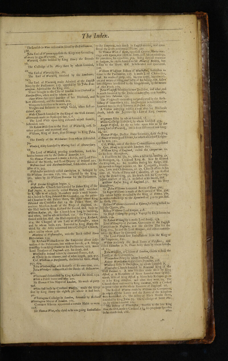 TheLord it U Ware reftored in blood by theBarliament. ^ Jshn Earl of IVarren oppofeth the Kings way for raifing XVarwhh^ Ca^lle builded by King Henry the fccond* ^^The Collcdge of St. Mary there by whom founded, ^^The Earlof7 , ^ j The Earl ofWarivhli received by the Londoners. ^^The Earl of iHarwck. made Admiral of the EngUJh Navy by the Parliament. 517. oppofedby Sir John Ben- oiinQton, Admiral for the King. thid. , Water brought to the City of London Jrom ■ChadmeU in .Hari/otdftire, when andby whom. 4id. , , Mfie Waters her cruel murther of her Husband, and how difcovered, and fhc burned, 414. Weapons forbidden to be worn, j z?. Weights and Balances to weigh Gold, when hrit or- ’Wells Chmch founded by IwcKingof the Weft Saxons. afterwards made an Epifcopal See. 6. . The Lord If'ells upon King Edwards unjuft lurmile, beheaded. 207. , r • 7 ' q To Sir Kobert Wells firm to the Earl of IHnivtcli. 20S. is taken prifoner and eKecuted. ibid. . rf 1 William, King of Scots, does Homage to King John. ^^The Family of the Welshurnes from whom defeended. ^^tr«w/oci^Abby founded by Earl of Shrewsbury. ^^The Lord of Wenloc\_ proving treacherous, hath his brains beaten out by the Duke of Somerjet. z 11. Sir Thomas Wentworth is made a Baron, and Lord 1-reo fidentof the North, and Lord Deputy of Ireland, Welimerland and Elorthumberland, Edrls rebel, and the jflue of ir. 342. . , r j u ire/?f/;c^er anciently called Caerlegion. 7, befieged by Sir William Brereton. 161. relieved by the King. 561. taken by Sir William Brereton for the Parliament. 565. iPc/? SrtxOMi Kingdom begun, 5', . Wefiminlier Church firft founded by SelertKing Eafi Angles. 6. anciently called Thorney. ibfd. enriched by K. Offa 7. of a little Monaftery made a moft beauti¬ ful Church by King Edward the Confeflbr. 19, the paint¬ ed Chamber in the Palace there, the place where King Edward theConfeffor died. 19. the Palace there the ancient Manfion-houfe of the Kings of £^/4«L ?o. the Hall built by King PJehari the fecond. tbii. built by WiUiam Rufus. ;6. the Church how long in building, and when, and by whom finifhed, i o i. the Palace con- fumed with fire. ibid, the Hall repaired by King Richard, 154. the Chappel of our Lady at Weflmtnfler, when and by whom tailt. 250. Founded by King Henry the third. 89. the Abby converted into a Collegiat Church, when and by whom, 398* , _ , 111^; Matthew oi Weftminfter, writ the Book called Elores Hisloriarum.izr^. , o- Sir RichardWellonientto the Empour about refti- tutionofthe Palatinate, but without fuccefs, 418. brings a mellage from King C/iaritr to his Parliament, 4? 5* mai e Lord Treafurer of45C his death, ibid. Wexfordin Ireland taken by Cremwels Vorces. 63S. A Whale in the Thames, and of what length. J99-4t<. Col. Wbetham at Bortjmouth, declares for Gen.Monli,. 674. John Whethamfleed writ Records of his own time. 201, John Whitakers anfwereth all the Books of Bellarmme. 401. to the Emperor, writ much in Englijh mcetre, and tran- flated the feven penitential Pfalms, 300. Sir Thomas Wiat of Kent, oppofeth Queen Maries mar- ' . riage with ^p<tm,and rifeth in Arms. 318’. his proceedings, his'partakers, hisoppofite-s. 319. being denyed entrance at he yieldshimfelftoSir Maurice Berkley, but is fciu to tlie Tower, ibid. Is beheaded and chartered. William IHickJiam Eifliop of Winchefier^ forbidden to come to the Parliament. 127, is made Lord Chancellor, 146. his works of piety. 165. his true name, his educati¬ on and means of rifing,and laftly of his falling. 166. fallen into difgrace isveftored to the Kings favour, by the means of Jlice Bierce. i6y. John Wickjijfe bringing in new Doftrine, and what,and is much favoured by the DidiC of Lane ajler. i29.banilht, he goes into 130. The Wtcklewfls cncreafing arc perfecuted by the Arch- bifbop of Canterbury. S') e,. his Dobf line is maintained by Learned mew in their Sermons at Oxford. 177. A Widow marrying within a year after her Husbands death, lofeth the Joynture by a Law of King Canutus. 16. Wigmoore Abby by whom founded. 5 8. VVi/i»c ColleJge in Ox^o) J, by whom founded 433. Ralph W'ilfori, fet up to take upon him to be the young Earl of Warwick,, but is foon difcovered and hang- ^ ‘Thomas Wilkes, Dodor Da/w Secretary, doth the .King of Navarre main good fervicc,for which afterward Knight¬ ed by him, 352, , , Col. Wilkes, one of the three Corhmiflioners appointed by Ger\. Menk,tot^eat with Lambert. 66y. WiHiam Kio^ of England, called the Conquer our. zo. fee his ftory throughout. i- A Fool faves his life. 11. takes a fall at his landing, zz. his ftratagem, 23. Crowned King.it. how he fecure the Kingdom, 24. his troubles during his • his aptnefs to forget injuries. 25. his Conqueft', Exadt- 6ns, Laws and Ordinances, z6. 27. Church affairs in his time. 28, Works of Piety and Cafualties. 28 29, Icotted at by the Erench King. 30. his death, ibid- his Corps neg- lefted, and left of all, 31. molefted at his burial, William Rufus King of England. 3 z. lee. his Itory throughout. f..* ^ Sir John Williams is created Baron of Tame. 311. Sir Roger Williams is made of the Council of War. 37 . His valour highly extolled by the King of Erance. 3 o. be makes a challenge to the Spaniards of 300 to ^oo.tbia. he dieth, 385, , t . u -i j .. Richard Williams executed at Tyiurnfor being bribed to kill the Queen, 384. BiihopWtlUams LordKeeper. 418, Sir Hugh Hillottghby going a Voyage by fea,is frozen to death. 309. Sir Robert Willoughby is made Lord Brookj. 237. Lbrd Willoughby of Barham, Governour of the Englijh Plantations in Virginia, and the Caribet Ifles for the King. 612, he and the Lord Newport, aitd others commit¬ ted to the Tower by Cromwell ozl ■ The Lord Wilmot fent Embafladour from the King to theEmperour. 621, j i Wilton anciently the head-Town of Iftltjhtre, and called Ellandon. 9- St. E)enis Abby there by whom found- JohnWiliJhire, a Citizen of iowdoM, claims to hold tKe Towel at the Coronation. Wimutidam Briory by whom founded, 89. Robert an excellent Preacher, 163, Winhurn Abby in Eorfeijhite, by whom founded. 7. ^ Winehefler Church founded by Kenwold King of the Saxons. 5. A new Minifter made there by King Jlfred. 9. A Monaftery of Nuns founded there byJE/je- worth. Wife of King Alfred. 9. Many holy Reliques given to it by King Athelflpn, and what they were. lo. The Church there endowed by King Canutus, with aCroUot Whichwood disforrefted by King Richard the third. 234. White a Prieft burnt and why. 200, _ , r • Sir Thomas White Mayor of London, his work of piety. ^^White-haH built by Cardmal Woolfey, made ^mgs as th^ Conqueror, feat'by King Henry the eighth. 30. whole it had been. J? 3„d tile Rents of the Kingdom ^=^it.^t.Colle^in Xc«d., founded by d^Un Habit to wear. | ,rotl.r to the late Ki^ ' Sk Thomas Wsat, who dyed as he was going Embaffador | H«uhc Win-.