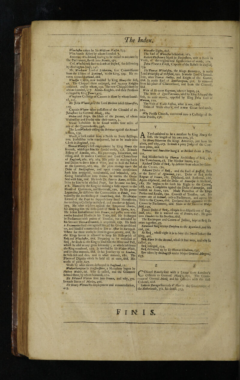 _ if^hche/fer taken by Sir William Wall&. J J J. Iflnchcomhe Abbey by whom founded. 7. Secretary Whiiebanf^^kating to be called to account by \he Parliimcnt, flyeth into france, 47 Col. jrmi«i.T«]^{hot to death at Oxfoii, for delivering np BUchiiigton-hottje, 54I. Mr. iVittdram Lord of LibbertOfi, fent Commiflioner from the Eftates of Scotlamd, to the King, 593. He re¬ turns iow3td ScctlanJ, (bid. Wittdfor Cdftle, new builded by King Hewry the firft, ■ 41. The Chappcl there enlarged, and 14 poor Knights ordained, and by whom, 150. The new Chappel there by whom founded, 1 r 7. Aimes-Knights, and their Penfions enlarged by King y4m'r,4t j. Wingham Colledge of Canons in Kent by whom found- cd, 101. ^ fir ^oku if7»tcr,and the Lord Herbert infeft Glouctflery . - Captain iVinttr takes pofleffion of the Cittadel of St. yehttfiom for General 664. Widen and i^figit, the Idols of the S«xo»r, of whom Wedirefday and try day take their names, 3. Woad forbidden to be Lowed within four miles of any of the Queenshoufes, 39S. The 'LoidWfodvtk aiding the Briiains againft the French is^ain, 239. Wooll, a Sack raifed from a Noble to Forty fliillings, 100. Forbidden tobc tranfported, but to be made into Cloth in England^ 129. ihontas Woolejefs firft employment by King Henry the feventh, which got him his fpecial credit, 248. Is made Bifhop of Lincoln^ z6i. His parentage, Education, and rifing, ibid. Is made a Cardinal and Lord Chancellour of Englandfi6t, 2^3. l6^^. His pride in making Earls and Dukes to ferve him of Wine, and to hold the Bafon at the Lavatory, 265, 269. He plots revenge upon the Duke of Buc^tngf)am, and upon certain accufations hath him arraigned, condemned, and beheaded, 26y. Going Embafladcur into France, he carries the Great Seal with him, ibid. He fends Dr. Pace to Rome, to folli- licite for him to be eleded Pope, but he came too late 8. Blamed by the King for making a falfe report to the Houfe of Commons, and his excufe, 270. By his power Lcgantine, he dilToIves the Convocation at Ptntls^ con- Toked by the Archbifhopot Canterbury, ibid. He obtains Licenfe of the Pope to fupprefs forty fmail Monafteries for eroding a Colledge itOxferd, and another at Tffwich, 373. He takes a fpleen againft the Emperour Charles, for deiwing him the Bifhoprick of Tp/«do in Spain, 275. He is lent Embafladour into France, and paffes over with twelve hundred Horfes in his Train, He is charged in Parliament with points of Treafon, but defended by his Servant Fhemat Cromvcel, is acq^uitted, 277. He hath a Preemunire fued out againft himjall his Goods are feized on, and himfelf commanded to live at Ajhur in Surrey,ib. Where for three week? he lived in gre.at penury, ibid. By the Kings favour is albwed to keep his Bilhoprick of Tor/^and Winchefter, ibid. Preparing to be enftalled at , he fends to the King to lend him the Mitre and Pall, which he ufed at any great folemnity •, at which infolence the King wondered, 279. Isarreftedby Sit iValter Welch, and in what manner, tiii. In his Journey up to tendon, he falls fick and dies, and in what manner, 280. The places of Dignity which he held all at once. Hid. His works of piety, 197, Wolfs by what means deftroyed in England, 11. Woelverhampton in Stajfordjhire, a Monaftery begun by Hubert Walter, 66. Why fo called, and the Grammer School there, by whom founded, 250. sir Edward Wotton fent into France, and why, 370. Is made Baron of Mar ley, 405. Sit Henry his employment and commendation, 427. . Worcefitr Fight, 608. The Earl or tT(>rfey?«rbeheaded, t6i. Robert Werjham2. Monk in Dorjetjhire, writ a Bock in Verfe, of the original and figniticarion of words, 1^7. John iVraw a Prieft, Captain of the Rebels in Suffolk J39._ ^ Sittbomai Wriothpy, the Kings Secretary, is made Lord Wriothpy of Tichpid, 292. Ismade Lord Chancel¬ lour, 2ftei Thomas Audley, and Knight of the Garter, Htd. Is made Earl of Southampton, 302. Is removed from his place of Chancellour, and from the Council Ibid. ’ Writ of He exeat Rjgnum, whence began, 34. The Writ of Warranto, ufed by King Edward the firll, to raife money, oppofed by King John Earl of Warren, loo. The Writ of Traile Baft on, what it was, ibid. Titles of Writs alter’d, and a irew Great Seal made. Why Pariih thurch, converted into a Colledne of fe- cular Priefts, 178. A Yard ordained to be a meafure by King Henry the firft, the length of his own arm, 3 8. Sir Henry Telver I on the Kings Attorney, put from his place, and why, 417. Is made a puny Judge of the Com¬ mon-pleas, Hid, Teamans and Bturchier hang’d at Briftoll about a Plot, Tork Minfter built by Thomai Archbiihop of Fork 29. The Townburntj 58. The Miriftet burnt, 217.- Richard Duke of Terl(^, by defeent from whom he claim¬ ed the Crown, 170. Edward'Duke of Fork,, and the Earl of Suffolk, flain ^ the Battel of Agincourt, lyi. Duke of Fork, made Regeot of 185. Difplaced, Reftored, 1S6. Again diiplaced, and the Duke of Somerjet in his ftead, 187. He begins to fet forth his Right to the Crown, ^ Complains againft the Duke of Somerjet, and mifeth an Army, 192. Made Protedor of the Kings Perfon and Realm, 194. Convid of Treafon. j 95. He wmes out of Ireland, calls a Parliament, and opens his Title to the Crown, ibii. Declared Heir apparent to the Crown by Parliament, Hid. Slain at the Battel at Walet- fieldfipy, James Duke of Fork,, efcapes in a difguife out of En<rC land,s6o. He is warned out of France, 6^^. He<^oes into Flanders to his Brother, ibid, ® The Exchequer and Courts of Juftice, kept at Fork fix years together, 97. Rowland Fork.bett3ys Zutphen to the Spaniards,2nd his end,375. At Jhrl^, whofc right it is to bear the Sword before tha King, 405. Fork-Place iii the Strand, whofe It had been, and why fa called, 90. Fork belleged, 554. delivered up by ShThatnasGlenham, ^35. Fpre taken by tkeEnghp under Major General MorgaW, C'^OlonelZaMfiiyfent with a Letter from Lambert Officers to General Monies, 6y2. The Confe¬ rence of General Monk and his Officers with the faid Colonel, Hid. Lodovie Zuinga fucceeds d' Aha in th(j Government of the Ketherlands, 3 51. his death;^ 353. F I INf I S.